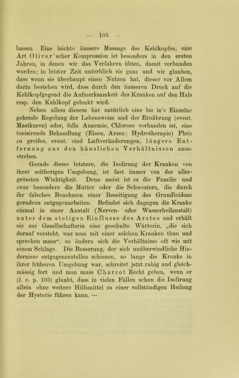 lassen. Eine leichte äussere Massage des Kehlkopfes, eine Art Oliver’scher Kompression ist besonders in den ersten Jahren, in denen wir das Verfahren übten, damit verbunden worden; in letzter Zeit unterblieb sie ganz und wir glauben, dass wenn sie überhaupt einen Nutzen hat, dieser vor Allem darin bestehen wird, dass durch den äusseren Druck auf die Kehlkopfgegend die Aufmerksamkeit des Kranken auf den Hals resp. den Kehlkopf gelenkt wird. Neben allem diesem hat natürlich eine bis in’s Einzelne gehende Regelung der Lebensweise und der Ernährung (event. Mastkuren) oder, falls Anaemie, Chlorose vorhanden ist, eine tonisirende Behandlung (Eisen, Arsen; Hydrotherapie) Platz zu greifen, event. sind Luftveränderungen, längere Ent- fernung aus den häuslichen Verhältnissen anzu- streben. Gerade dieses letztere, die Isolirung der Kranken von ihrer seitherigen Umgebung, ist fast immer von der aller- grössten Wichtigkeit. Denn meist ist es die Familie und zwar besonders die Mutter oder die Schwestern, die durch ihr falsches Benehmen einer Beseitigung des Grundleidens geradezu entgegenarbeiten. Befindet sich dagegen die Kranke einmal in einer Anstalt (Nerven- oder Wasserheilanstalt) unter dem stetigen Einflüsse des Arztes und erhält sie zur Gesellschafterin eine geschulte Wärterin, „die sich darauf versteht, was man mit einer solchen Kranken thun und sprechen muss“, so ändern sich die Verhältnisse oft wie mit einem Schlage. Die Besserung, der sich unüberwindliche Hin- dernisse entgegenzustellen schienen, so lange die Kranke in ihrer früheren Umgebung war, schreitet jetzt ruhig und gleich- mässig fort und man muss C har cot Recht geben, wenn er (1. c. p. 103) glaubt, dass in vielen Fällen schon die Isolirung allein ohne weitere Hilfsmittel zu einer vollständigen Heilung der Hysterie führen kann. —