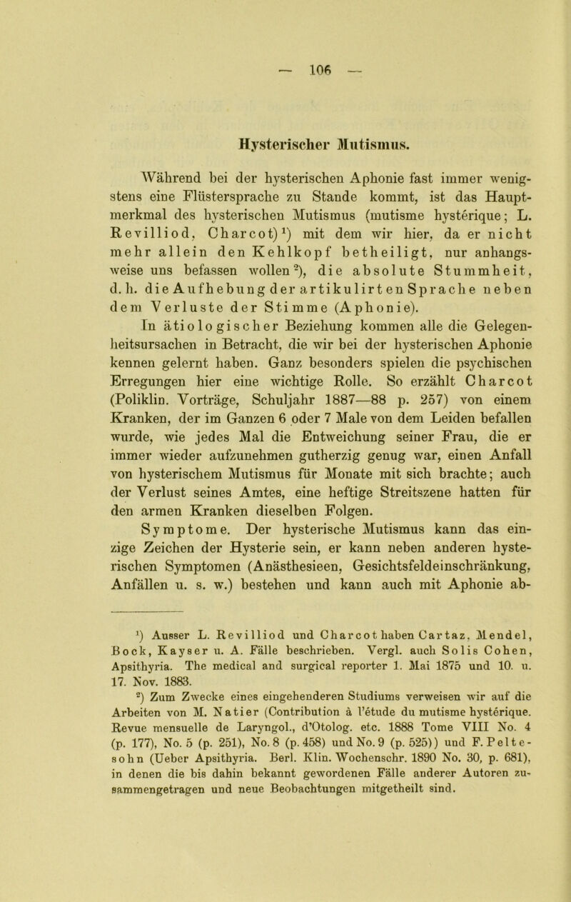 Hysterischer Mutismus. Während bei der hysterischen Aphonie fast immer wenig- stens eine Flüstersprache zu Stande kommt, ist das Haupt- merkmal des hysterischen Mutismus (mutisme hysterique; L. Revilliod, Charcot)^) mit dem wir hier, da er nicht mehr allein den Kehlkopf betheiligt, nur anhangs- weise uns befassen wollen ^), die absolute Stummheit, d. h. dieAufhebungderartikulirtenSp rache neben dem Verluste der Stimme (Aphonie). In ätiologischer Beziehung kommen alle die Gelegen- heitsursachen in Betracht, die wir bei der hysterischen Aphonie kennen gelernt haben. Ganz besonders spielen die psychischen Erregungen hier eine wichtige Rolle. So erzählt C har cot (Poliklin. Vorträge, Schuljahr 1887—88 p. 257) von einem Kranken, der im Ganzen 6 oder 7 Male von dem Leiden befallen wurde, wie jedes Mal die Entweichung seiner Frau, die er immer wieder aufzunehmen gutherzig genug war, einen Anfall von hysterischem Mutismus für Monate mit sich brachte; auch der Verlust seines Amtes, eine heftige Streitszene hatten für den armen Kranken dieselben Folgen. Symptome. Der hysterische Mutismus kann das ein- zige Zeichen der Hysterie sein, er kann neben anderen hyste- rischen Symptomen (Anästhesieen, Gesichtsfeldeinschränkung, Anfällen u. s. w.) bestehen und kann auch mit Aphonie ab- q Ausser L. Revilliod und Charcot haben Cartaz, Mendel, Bock, Kayser u. A. Fälle beschrieben. Vergl. auch Solis Cohen, Apsithyria. The medical and surgical reporter 1. Mai 1875 und 10. u. 17. Nov. 1883. “) Zum Zwecke eines eingehenderen Studiums verweisen wir auf die Arbeiten von M. Natier (Contribution ä l’etude du mutisme hysterique. Revue mensuelle de Laryngol., d’Otolog. etc. 1888 Tome VIII No. 4 (p. 177), No. 5 (p. 251), No. 8 (p. 458) und No. 9 (p. 525)) und F. Pelte- sohn (lieber Apsithyria. Berl. Klin. Wochenschr. 1890 No. 30, p. 681), in denen die bis dahin bekannt gewordenen Fälle anderer Autoren zu- sammengetragen und neue Beobachtungen mitgetheilt sind.