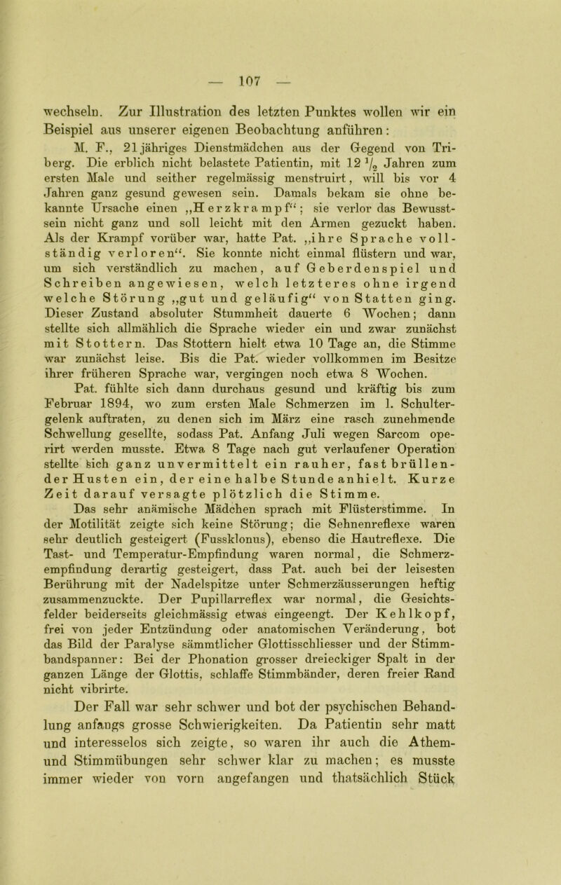 wechselü. Zur Illustration des letzten Punktes wollen wir ein Beispiel aus unserer eigenen Beobachtung anführen: M. F., 21 jähriges Dienstmädchen aus der Gregend von Tri- berg. Die erblich nicht belastete Patientin, mit 12 Jahren zum ersten Male und seither regelmässig menstruirt, will bis vor 4 Jahren ganz gesund gewesen sein. Damals bekam sie ohne be- kannte Ursache einen ,,H erzkra mpf^‘; sie verlor das Bewusst- sein nicht ganz und soll leicht mit den Armen gezuckt haben. Als der Krampf vorüber war, hatte Pat. „ihre Sprache voll- ständig verloren“. Sie konnte nicht einmal flüstern und war, um sich verständlich zu machen, auf Geberdenspiel und Schreiben angewiesen, welch letzteres ohne irgend welche Störung ,,gut und geläufig“ von Statten ging. Dieser Zustand absoluter Stummheit dauerte 6 Wochen; dann stellte sich allmählich die Sprache wieder ein und zwar zunächst mit Stottern. Das Stottern hielt etwa 10 Tage an, die Stimme war zunächst leise. Bis die Pat. wieder vollkommen im Besitze ihrer früheren Sprache war, vergingen noch etwa 8 Wochen. Pat. fühlte sich dann durchaus gesund und kräftig bis zum Februar 1894, wo zum ersten Male Schmerzen im 1. Schulter- gelenk auftraten, zu denen sich im März eine rasch zunehmende Schwellung gesellte, sodass Pat. Anfang Juli wegen Sarcom ope- rirt werden musste. Etwa 8 Tage nach gut verlaufener Operation stellte teich ganz unvermittelt ein rauher, fast brüllen- der Husten ein , d e r e in e h alb e S tund e an hi el t. Kurze Zeit darauf versagte plötzlich die Stimme. Das sehr anämische Mädchen sprach mit Flüsterstimme. In der Motilität zeigte sich keine Störung; die Sehnenreflexe waren sehr deutlich gesteigert (Fussklonus), ebenso die Hautreflexe. Die Tast- und Temperatur-Empfindung waren normal, die Schmerz- empfindung derartig gesteigert, dass Pat. auch bei der leisesten Berührung mit der Nadelspitze unter Schmerzäusserungen heftig zusammenzuckte. Der Pupillarreflex war normal, die Gesichts- felder beiderseits gleichmässig etwas eingeengt. Der Kehlkopf, frei von jeder Entzündung oder anatomischen Veränderung, bot das Bild der Paralyse sämmtlicher Glottisschliesser und der Stimm- bandspanner: Bei der Phonation grosser dreieckiger Spalt in der ganzen Länge der Glottis, schlaffe Stimmbänder, deren freier Band nicht vibrirte. Der Fall war sehr schwer und bot der psychischen Behand- lung anfangs grosse Schwierigkeiten. Da Patientin sehr matt und interesselos sich zeigte, so waren ihr auch die Athem- und Stimmübungen sehr schwer klar zu machen; es musste immer wieder von vorn angefangen und thatsächlich Stück