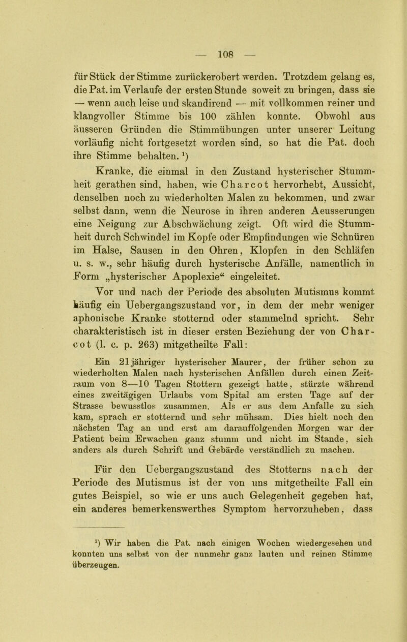 für Stück der Stimme zurückerobert werden. Trotzdem gelang es, die Pat. im Verlaufe der ersten Stunde soweit zu bringen, dass sie — wenn auch leise und skandirend — mit vollkommen reiner und klangvoller Stimme bis 100 zählen konnte. Obwohl aus äusseren Gründen die Stimmübungen unter unserer Leitung vorläufig nicht fortgesetzt worden sind, so hat die Pat. doch ihre Stimme behalten. Kranke, die einmal in den Zustand hysterischer Stumm- heit gerathen sind, haben, wie Charcot hervorhebt, Aussicht, denselben noch zu wiederholten Malen zu bekommen, und zwar / selbst dann, wenn die Keurose in ihren anderen Aeusserungen eine Neigung zur Abschwächung zeigt. Oft wird die Stumm- heit durch Schwindel im Kopfe oder Empfindungen wie Schnüren im Halse, Sausen in den Ohren, Klopfen in den Schläfen u. s. w., sehr häufig durch hysterische Anfälle, namentlich in Form „hysterischer Apoplexie“ eingeleitet. Vor und nach der Periode des absoluten Mutismus kommt häufig ein Uebergangszustand vor, in dem der mehr weniger aphonische Kranke stotternd oder stammelnd spricht. Sehr charakteristisch ist in dieser ersten Beziehung der von Char- cot (1. c. p. 263) mitgetheilte Fall: Ein 21 jähriger hysterischer Maurer, der früher schon zu wiederholten Malen nach hysterischen Anfällen durch einen Zeit- raum von 8—10 Tagen Stottern gezeigt hatte, stürzte während eines zweitägigen Urlaubs vom Spital am ersten Tage auf der Strasse bewusstlos zusammen. Als er aus dem Anfalle zu sich kam, sprach er stotternd und sehr mühsam. Dies hielt noch den nächsten Tag an und erst am darauffolgenden Morgen war der Patient beim Erwachen ganz stumm und nicht im Stande, sich anders als durch Schrift und Gebärde verständlich zu machen. Für den Uebergangszustand des Stotterns nach der Periode des Mutismus ist der von uns mitgetheilte Fall ein gutes Beispiel, so wie er uns auch Gelegenheit gegeben hat, ein anderes bemerkenswerthes Symptom hervorzuheben, dass 0 Wir haben die Pat. nach einigen Wochen wiedergesehen und konnten uns selbst von ^er nunmehr ganz lauten und reinen Stimme überzeugen.