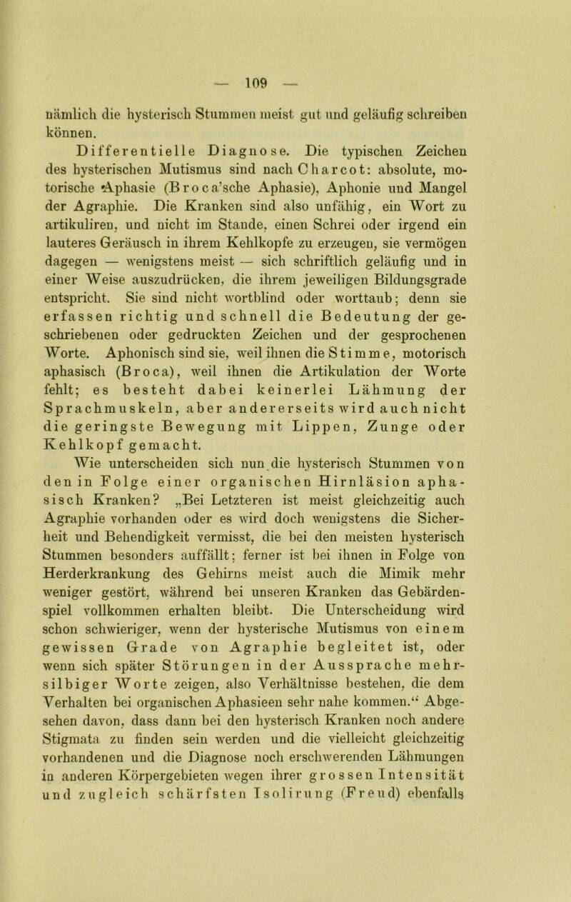 nämlich die hysterisch Stummen meist gut und geläufig schreiben können. Differentielle Diagnose. Die typischen Zeichen des hysterischen Mutismus sind nach C har cot: absolute, mo- torische 'Aphasie (Broca’sche Aphasie), Aphonie und Mangel der Agraphie. Die Kranken sind also unfähig, ein Wort zu artikuliren, und nicht im Stande, einen Schrei oder irgend ein lauteres Geräusch in ihrem Kehlkopfe zu erzeugen, sie vermögen dagegen — wenigstens meist — sich schriftlich geläufig und in einer Weise auszudrücken, die ihrem jeweiligen Bildungsgrade entspricht. Sie sind nicht wortblind oder worttaub; denn sie erfassen richtig und schnell die Bedeutung der ge- schriebenen oder gedruckten Zeichen und der gesprochenen Worte. Aphonisch sind sie, weil ihnen die Stimme, motorisch aphasisch (Broca), weil ihnen die Artikulation der Worte fehlt; es besteht dabei keinerlei Lähmung der Sprachmuskeln, aber andererseits wird auch nicht die geringste Bewegung mit Lippen, Zunge oder Kehlkopf gemacht. Wie unterscheiden sich nun^die hysterisch Stummen von den in Folge einer organischen Hirnläsion apha- sisch Kranken? „Bei Letzteren ist meist gleichzeitig auch Agraphie vorhanden oder es wird doch wenigstens die Sicher- heit und Behendigkeit vermisst, die bei den meisten hysterisch Stummen besonders auffällt; ferner ist bei ihnen in Folge von Herderkrankung des Gehirns meist auch die Mimik mehr weniger gestört, während bei unseren Kranken das Gebärden- spiel vollkommen erhalten bleibt. Die Unterscheidung wird schon schwieriger, wenn der hysterische Mutismus von einem gewissen Grade von Agraphie begleitet ist, oder wenn sich später Störungen in der Aussprache mehr- silbiger Worte zeigen, also Verhältnisse bestehen, die dem Verhalten bei organischen Aphasieen sehr nahe kommen.‘‘ Abge- sehen davon, dass dann bei den hysterisch Kranken noch andere Stigmata zu finden sein werden und die vielleicht gleichzeitig vorhandenen und die Diagnose noch erschwerenden Lähmungen in anderen Körpergebieten wegen ihrer grossen Intensität und zugleich schärfsten Tsolirung (Freud) ebenfalls