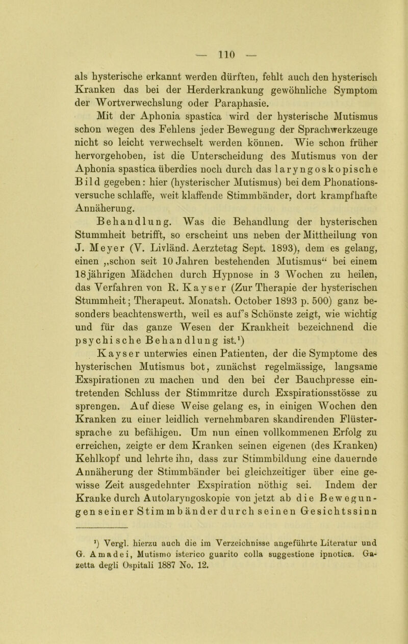 als hysterische erkannt werden dürften, fehlt auch den hysterisch Kranken das bei der Herderkrankung gewöhnliche Symptom der Wortverwechslung oder Paraphasie. Mit der Aphonia spastica wird der hysterische Mutismus schon wegen des Fehlens jeder Bewegung der Sprachwerkzeuge nicht so leicht verwechselt werden können. Wie schon früher hervorgehoben, ist die Unterscheidung des Mutismus von der Aphonia spastica überdies noch durch das laryngoskopische Bild gegeben: hier (hysterischer Mutismus) bei dem Phonations- versuche schlaffe, weit klaffende Stimmbänder, dort krampfhafte Annäherung. Behandlung. Was die Behandlung der hysterischen Stummheit betrifft, so erscheint uns neben der Mittheilung von J. Meyer (V. Livländ. Aerztetag Sept. 1893), dem es gelang, einen ,,schon seit 10 Jahren bestehenden Mutismus^^ bei einem 18 jährigen Mädchen durch Hypnose in 3 Wochen zu heilen, das Verfahren von R. Kays er (Zur Therapie der hysterischen Stummheit; Therapeut. Monatsh. October 1893 p. 500) ganz be- sonders beachtenswerth, weil es auf’s Schönste zeigt, wie wichtig und für das ganze Wesen der Krankheit bezeichnend die psychische Behandlung ist.’) Kays er unterwies einen Patienten, der die Symptome des hysterischen Mutismus bot, zunächst regelmässige, langsame Exspirationen zu machen und den bei der Bauchpresse ein- tretenden Schluss der Stimmritze durch Exspirationsstösse zu sprengen. Auf diese Weise gelang es, in einigen Wochen den Kranken zu einer leidlich vernehmbaren skandirenden Flüster- sprache zu befähigen. Um nun einen vollkommenen Erfolg zu erreichen, zeigte er dem Kranken seinen eigenen (des Kranken) Kehlkopf und lehrte ihn, dass zur Stimmbildung eine dauernde Annäherung der Stimmbänder bei gleichzeitiger über eine ge- wisse Zeit ausgedehnter Exspiration nöthig sei. Indem der Kranke durch Autolaryngoskojne von jetzt ab die Bewegun- genseiner Stimmbänder durch seinen Gesichtssinn 0 Vergl. hierzu auch die im Verzeichnisse angeführte Literatur und G. Amadei, Mutismo isterico guarito colla suggestione ipnotica. Ga- zetta degli üspitali 1887 No. 12.