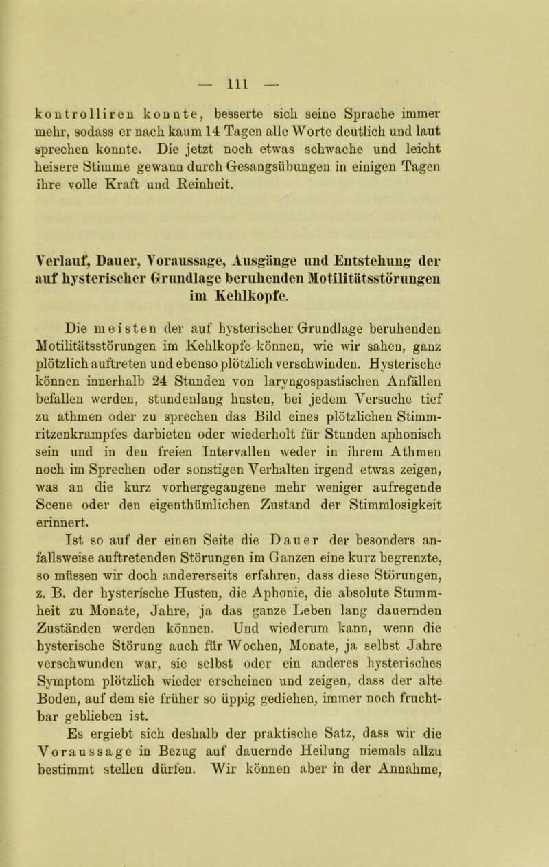 kontrolliren konnte, besserte sich seine Sprache immer mehr, sodass er nach kaum 14 Tagen alle Worte deutlich und laut sprechen konnte. Die jetzt noch etwas schwache und leicht heisere Stimme gewann durch Gesangsübungen in einigen Tagen ihre volle Kraft und Reinheit. Verlauf, Dauer, Voraussage, Ausgäuge und Entstehung der auf hysterischer Grundlage beruhenden Motilitätsstörungen ini Kehlkopfe. Die meisten der auf hysterischer Grundlage beruhenden Motilitätsstörungen im Kehlkopfe können, wie wir sahen, ganz plötzlich auftreten und ebenso plötzlich verschwinden. Hysterische können innerhalb 24 Stunden von laryngospastischen Anfällen befallen werden, stundenlang husten, bei jedem Versuche tief zu athmen oder zu sprechen das Bild eines plötzlichen Stimm- ritzenkrampfes darbieten oder wiederholt für Stunden aphonisch sein und in den freien Intervallen weder in ihrem Athmen noch im Sprechen oder sonstigen Verhalten irgend etwas zeigen, was an die kurz vorhergegangene mehr weniger aufregende Scene oder den eigenthümlichen Zustand der Stimmlosigkeit erinnert. Ist so auf der einen Seite die Dauer der besonders an- fallsweise auftretenden Störungen im Ganzen eine kurz begrenzte, so müssen wir doch andererseits erfahren, dass diese Störungen, z. B. der hysterische Husten, die Aphonie, die absolute Stumm- heit zu Monate, Jahre, ja das ganze Leben lang dauernden Zuständen werden können. Und wiederum kann, wenn die hysterische Störung auch für Wochen, Monate, ja selbst Jahre verschwunden war, sie selbst oder ein anderes hysterisches Symptom plötzlich wieder erscheinen und zeigen, dass der alte Boden, auf dem sie früher so üppig gediehen, immer noch frucht- bar geblieben ist. Es ergiebt sich deshalb der praktische Satz, dass wir die Voraussage in Bezug auf dauernde Heilung niemals allzu bestimmt stellen dürfen. Wir können aber in der Annahme,