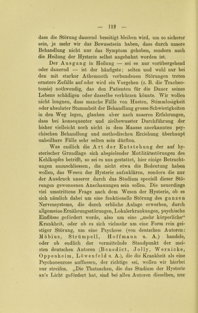 dass die Störung dauernd beseitigt bleiben wird, um so sicherer sein, je mehr wir das Bewusstsein haben, dass durch unsere Behandlung nicht nur das Symptom gehoben, sondern auch die Heilung der Hysterie selbst angebahnt worden ist. Der Ausgang in Heilung — sei es nur vorübergehend oder dauernd — ist der häufigste; selten und wohl nur bei den mit starker Athemnoth verbundenen Störungen treten ernstere Zufälle auf oder wird ein Vorgehen (z. B. die Tracheo- tomie) nothwendig, das den Patienten für die Dauer seines Lebens schädigen oder dasselbe verkürzen könnte. Wir wollen nicht leugnen, dass manche Fälle von Husten, Stimmlosigkeit oder absoluter Stummheit der Behandlung grosse Schwierigkeiten in den Weg legen, glauben aber nach unseren Erfahrungen, dass bei konsequenter und zielbewusster Durchführung der bisher vielleicht noch nicht in dem Maasse anerkannten psy- chischen Behandlung und methodischen Erziehung überhaupt unheilbare Fälle sehr selten sein dürften. Was endlich die Art der Entstehung der auf hy- sterischer Grundlage sich abspielender Motilitätsstörungen des Kehlkopfes betrifft, so sei es uns gestattet, hier einige Betracht- ungen anzuschliessen, die nicht etwa die Bedeutung haben wollen, das Wesen der Hysterie aufzuklären, sondern die nur der Ausdruck unserer durch das Studium speciell dieser Stö- rungen gewonnenen Anschauungen sein sollen. Die neuerdings viel umstrittene Frage nach dem Wesen der Hysterie, ob es sich nämlich dabei um eine funktionelle Störung des ganzen Nervensystems, die durch erbliche Anlage erworben, durch allgemeine Ernährungsstörungen, Lokalerkrankungen, psychische Einflüsse gefördert werde, also um eine „mehr körperliche^^ Krankheit, oder ob es sich vielmehr um eine Form rein gei- stiger Störung, um eine Psychose (von deutschen Autoren: Möbius, Strümpell, Hoffman n u. A.) handele, oder ob endlich der vermittelnde Standpunkt der mei- sten deutschen Autoren (Benedict, Jolly, Wer nicke, Oppenheim, Löwenfeld u. A.), die die Krankheit als eine Psychoneurose auffassen, der richtige sei, wollen wir hierbei nur streifen. „Die Thatsachen, die das Studium der Hysterie an’s Licht gefördert hat, sind bei allen Autoren dieselben, nur