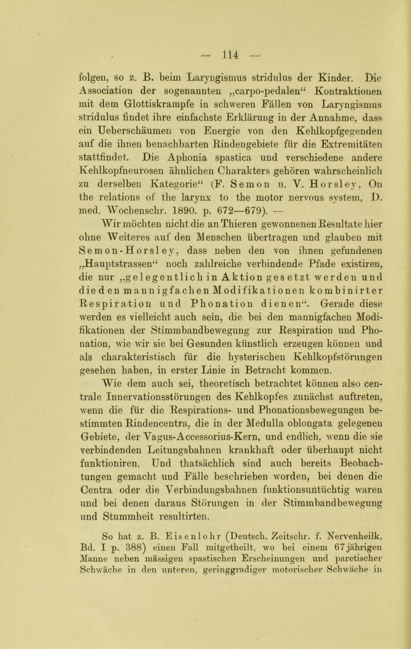 fblgeUj so z. B. beim Laryngismus stridulus der Kinder. Die Association der sogenannten „carpo-pedalen^^ Kontraktionen mit dem Glottiskrampfe in schweren Fällen von Laryngismus stridulus findet ihre einfachste Erklärung in der Annahme, dass ein Ueberschäumen von Energie von den Kehlkopfgegenden auf die ihnen benachbarten Kindengebiete für die Extremitäten stattfindet. Die Aphonia spastica und verschiedene andere Kehlkopfneurosen ähnlichen Charakters gehören wahrscheinlich zu derselben Kategorie^* (F. Semon u. V. Horsley, On the relations of the larynx to the motor nervous System, D. med. Wochenschr. 1890. p. 672—679). — Wir möchten nicht die an Thieren gewonnenen Resultate hier ohne Weiteres auf den Menschen übertragen und glauben mit Semon-Horsley, dass neben den von ihnen gefundenen ,,Hauptstrassen^^ noch zahlreiche verbindende Pfade existiren, die nur „gelegentlich in Aktion gesetzt werden und dieden mannigfachen Modifikationen kombinirter Respiration und Phonation dienen'^ Gerade diese werden es vielleicht auch sein, die bei den mannigfachen Modi- fikationen der Stimmbandbewegung zur Respiration und Pho- nation, wie wir sie bei Gesunden künstlich erzeugen können und als charakteristisch für die hysterischen Kehlkopfstörungen gesehen haben, in erster Linie in Betracht kommen. Wie dem auch sei, theoretisch betrachtet können also cen- trale Innervationsstörungen des Kehlkopfes zunächst auftreten, wenn die für die Respirations- und Phonationsbewegungen be- stimmten Rindencentra, die in der Medulla oblongata gelegenen Gebiete, der Vagus-Accessorius-Kern, und endlich, wenn die sie verbindenden Leitungsbahnen krankhaft oder überhaupt nicht funktioniren. Und thatsächlich sind auch bereits Beobach- tungen gemacht und Fälle beschrieben worden, bei denen die Centra oder die Verbindungsbahnen funktionsuntüchtig Avaren und bei denen daraus Störungen in der Stimmbandbewegung und Stummheit resultirten. So hat z. B. Eisenlohr (Deutsch. Eeitsclir. f. Nervenheilk. Bei. I p. 388) einen Fall mitgetheilt, wo hei einem 67jährigen Manne neben massigen spastischen Erscheinungen und paretischer Schwäche in den unteren, geringgrndiger motorischer Schwäche in