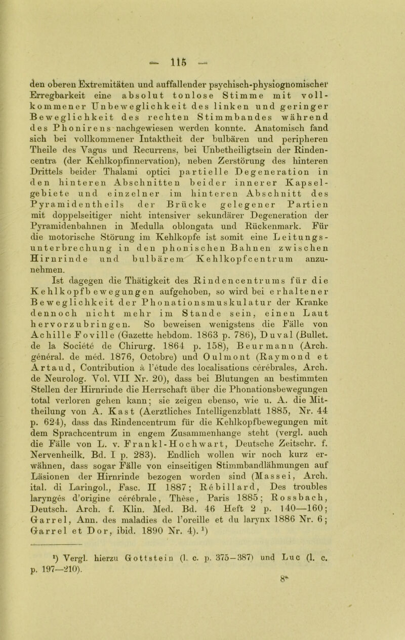 116 den oberen Extremitäten und auffallender psychiscli-physiognomisclier Erregbarkeit eine absolut tonlose Stimme mit voll- kommener Unbeweglichkeit des linken und geringer Beweglichkeit des rechten Stimmbandes während des P h o n i r e 11 s nachgewiesen werden konnte. Anatomisch fand sich bei vollkommener Intaktheit der bulbären und peripheren Theile des Vagus und Becurreus, bei Unbetheiligtsein der Binden- centra (der Kehlkopfinnervation), neben Zerstörung des hinteren Drittels beider Thalami optici Degeneration in den hinteren Abschnitten beider innerer Kapsel- gebiete und einzelner im hinteren Abschnitt des Pyramidenth eils der Brücke gelegener Partien mit doppelseitiger nicht intensiver sekundärer Degeneration der Pyramidenbahnen in Medulla oblongata und Bückenmark. Für die motorische Störung im Kehlkopfe ist somit eine Leitungs- unterbre chung in den phonischen Bahnen zwischen Hi rnrinde und biilbärem Kehlkopfcentrum anzu- nehmen. Ist dagegen die Thätigkeit des Binden centrums für die Kehlkopfb ewegungen aufgehoben, so wird bei erhaltener Beweglichkeit der Phonationsmuskulatur der Kranke dennoch nicht mehr im Stande sein, einen Laut h e r V o r z u b r i n g e n. So beweisen wenigstens die Fälle von Achille Foville (Gazette hebdom. 1863 p. 786), Duval (Bullet, de la Societe de Chirurg. 1864 ]3* 1^®)? Beurmann (Arch. general, de med. 1876, Octobre) und Oulmont (Baymond et Artaud, Contribution ä l’etude des localisations cerebrales, Arch. de Neurolog. Vol. VII Nr. 20), dass bei Blutungen an bestimmten Stellen der Hirnrinde die Herrschaft über die Phonationsbewegungen total verloren gehen kann; sie zeigen ebenso, wie u. A. die Mit- theilung von A. Käst (Aerztliches Intelligenzblatt 1885, Nr. 44 p. 624), dass das Bindencentrum für die Kehlkopfbewegungen mit dem Sprachcentrum in engem Zusammenhänge steht (vergl. auch die Fälle von L. v. Frankl-Hoch wart, Deutsche Zeitschr. f. Nervenheilk. Bd. I p. 283). Endlich wollen wir noch kurz er- wähnen, dass sogar Fälle von einseitigen Stimmbandlähmungen auf Läsionen der Hirnrinde bezogen worden sind (M a s s e i, i^rch. ital. di Laringol., Fase. H 1887; Bebillarcl, Des troubles larynges d’origine cerebrale, These, Paris 1885; Bossbach, Deutsch. Arch. f. Klin. Med. Bd. 46 Heft 2 p. 140—160; Garrel, Ann. des maladies de l’oreille et du larynx 1886 Nr. 6; Garrel et Dor, ibid. 1890 Nr. 4).^) *) Vergl. hierzu Gottstein (1. c. p. 375—387) und Luc (1. c. p. 197—210). 8'^