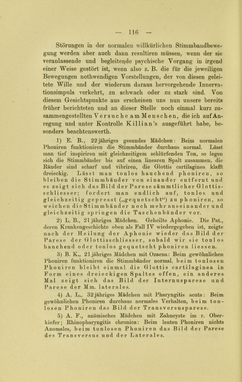 Störungen in der normalen willkürlichen Stimmbandbewe- gung werden aber auch dann resultiren müssen, wenn der sie veranlassende und begleitende psychische Vorgang in irgend einer Weise gestört ist, wenn also z. B. die für die jeweiligen Bewegungen nothwendigen Vorstellungen, der von diesen gelei- tete Wille und der wiederum daraus hervorgehende Innerva- tionsimpuls verkehrt, zu schwach oder zu stark sind. Von diesem Gesichtspunkte aus erscheinen uns nun unsere bereits früher berichteten und an dieser Stelle noch einmal kurz zu- sammengestellten Versuche amMenschen, die ich auf An- regung und unter Kontrolle Killian’s ausgeführt habe, be- sonders beachtenswerth. 1) E. B., 22jähriges gesundes Mädchen: Beim nonnalen Phoniren funktioniren die Stimmbänder durchaus normal. Lässt man tief inspiriren mit gleichzeitigem schlürfenden Ton, so legen sich die Stimmbänder bis auf einen linearen Spalt zusammen, die Bänder sind scharf und vibriren, die Glottis cartilaginea klafft dreieckig. Lässt man tonlos hauchend phoniren, so bleiben die Stimmbänder von einander entfernt und es zeigt sich dasBildderParesesämmtlicherGlottis- sch Hesse r; fordert man endlich auf, tonlos und gleichzeitig gepresst (,,gequetschP‘) zu phoniren, so weichen die Stimmbänder noch mehr auseinander und gleichzeitig springen die Taschenbänder vor. 2) L, B., 21 jähriges Mädchen. Geheilte Aphonie. Die Pat., deren Krankengeschichte oben als Fall IV wiedergegeben ist, zeigte nach der Heilung der Aphonie wieder das Bild der Parese der Glottisschliesser, sobald wir sie tonlos hauchend oder tonlos gequetscht phoniren Hessen. 3) B. K., 21 jähriges Mädchen mit Ozaena: Beim gewöhnlichen Phoniren funktioniren die Stimmbänder normal, beim tonlosen Phoniren bleibt einmal die Glottis cartilaginea in Form eines dreieckigen Spaltes offen, ein anderes Mal zeigt sich das Bild der Internusparese und Parese der Mm. laterales. 4) A. L., 32jähriges Mädchen mit Pharyngitis acuta: Beim gewöhnlichen Phoniren durchaus normales Verhalten, heim ton- losen Phoniren das Bild der Transversusparese. 5) A. F., anämisches Mädchen mit Zahncyste im r. Ober- kiefer ; Bhinopharyngitis chronica: Beim lauten Phoniren nichts Anomales, beim tonlosen Phoniren das Bild der Parese des Trans versus und der Laterales.