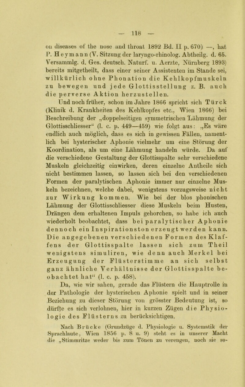 on diseaaes ol‘ tbe uose aud tbroat 1892 Bd. II p. 670) —, bat P. H e ymann (V. Sitzung der laryngo-rbinolog. Abtheilg. d. 65. Versammlg. d. Ges. deutscb. Naturf. u. Aerzte, Nürnberg 1893) bereits mitgetbeilt, dass einer seiner Assistenten im Stande sei, willkürlich ebne Phonation die Keblkopfmuskeln zu bewegen und jede Glottisstelliing z. B. auch die perverse Aktion her zu stellen. Und noch früher, schon im Jahre 1866 spricht sich Türck (Klinik d. Krankheiten des Kehlkopfes etc., Wien 1866) bei Beschreibung der „doppelseitigen symmetrischen Lähmung der Glottisschliesser*‘ (1. c. p. 449—459) wie folgt aus: „Es wäre endlich auch möglich, dass es sich in gewissen Fällen, nament- lich bei hysterischer Aphonie vielmehr um eine Störung der Koordination, als um eine Lähmung handeln würde. Da auf die verschiedene Gestaltung der Glottisspalte sehr verschiedene Muskeln gleichzeitig einwirken, deren einzelne Antheile sich nicht bestimmen lassen, so lassen sich bei den verschiedenen Formen der paralytischen Aphonie immer nur einzelne Mus- keln bezeichnen, welche dabei, wenigstens vorzugsweise nicht zur Wirkung kommen. Wie bei der blos phonischen Lähmung der Glottisschliesser diese Muskeln beim Husten, Drängen dem erhaltenen Impuls gehorchen, so habe ich auch wiederholt beobachtet, dass bei paralytischer Aphonie dennoch ein Inspirationston erzeugt werden kann. Die angegebenen verschiedenen Formen des Klaf- fens der Glottisspalte lassen sich zum Theil wenigstens simuliren, wie denn auch Merkel bei Erzeugung der Flüsterstimme an sich selbst ganz ähnliche Verhältnisse der Glottis spalte be- obachtet hat^^ (1. c. p. 458). Da, wie wir sahen, gerade das Flüstern die Hauptrolle in der Pathologie der hysterischen Aphonie spielt und in seiner Beziehung zu dieser Störung von grösster Bedeutung ist, so dürfte es sich verlohnen, hier in kurzen Zügen die Physio- logie des Flüsterns zu berücksichtigen. Nach Brücke (Gruiidzüge d. Physiologie ii. Systematik der Sprachlaute, Wien 1856 p. 8 \\. 9) steht es in unserer Macht die „Stimmritze weder bis zum Tönen zu verengen, noch sie so-