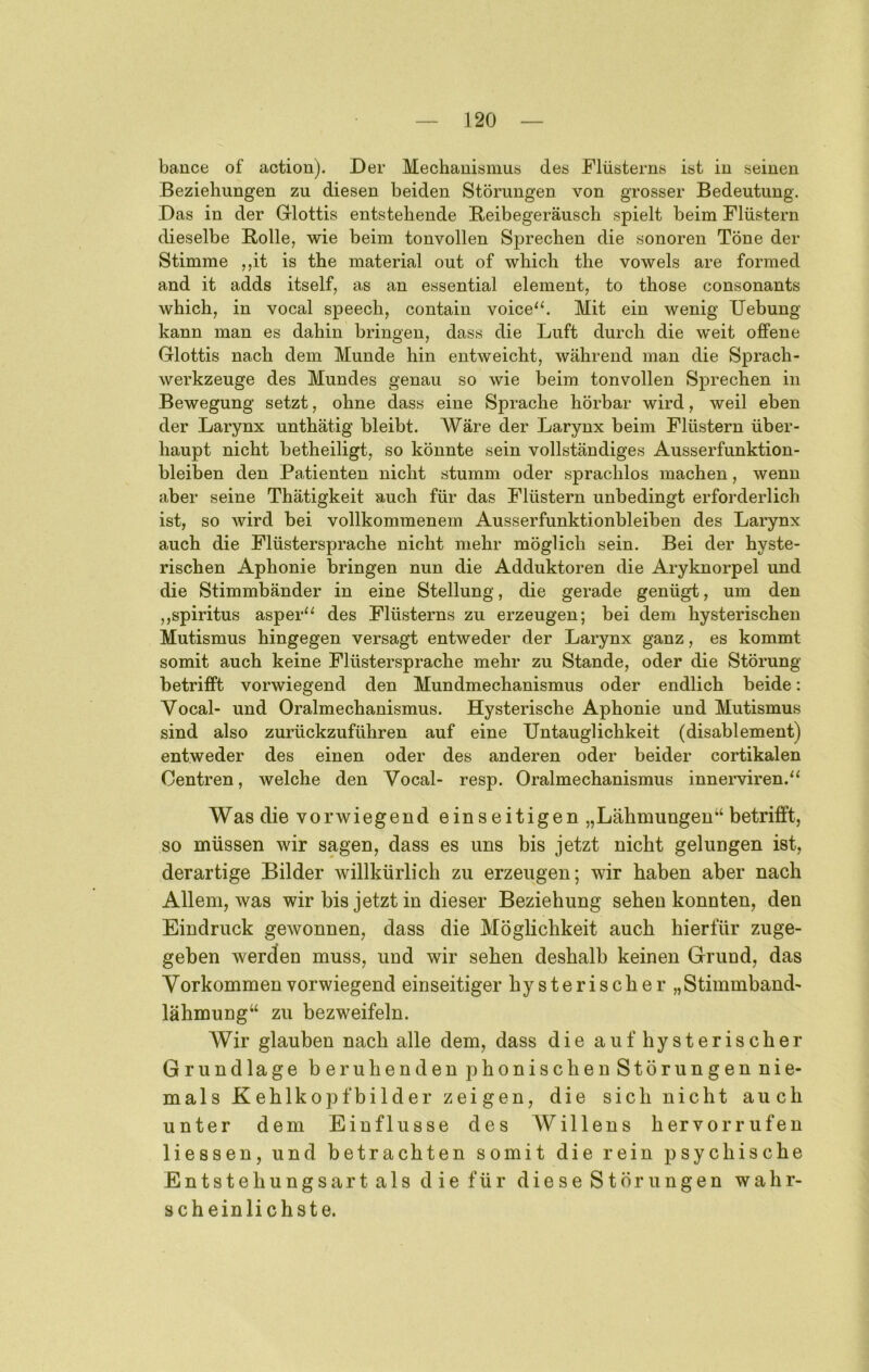 bance of action). Der Mechanismus des Flüsterns ist in seinen Beziehungen zu diesen beiden Störungen von grosser Bedeutung. Das in der G-lottis entstehende Beibegeräusch spielt beim Flüstern dieselbe Rolle, wie beim tonvollen Sprechen die sonoren Töne der Stimme ,,it is the material out of which the vowels are formed and it adds itself, as an essential element, to those consonants which, in vocal speech, contain voice“. Mit ein wenig Uebung kann man es dahin bringen, dass die Luft durch die weit offene Glottis nach dem Munde hin entweicht, während man die Sprach- werkzeuge des Mundes genau so wie beim tonvollen Sprechen in Bewegung setzt, ohne dass eine Sprache hörbar wird, weil eben der Larynx unthätig bleibt. Wäre der Larynx beim Flüstern über- haupt nicht betheiligt, so könnte sein vollständiges Ausserfunktion- bleiben den Patienten nicht stumm oder sprachlos machen, wenn aber seine Thätigkeit auch für das Flüstern unbedingt erforderlich ist, so wird bei vollkommenem Ausserfunktionbleiben des Larynx auch die Flüstersprache nicht mehr möglich sein. Bei der hyste- rischen Aphonie bringen nun die Adduktoren die Aryknorpel und die Stimmbänder in eine Stellung, die gerade genügt, um den ,,Spiritus asper“ des Flüsterns zu erzeugen; bei dem hysterischen Mutismus hingegen versagt entweder der Larynx ganz, es kommt somit auch keine Flüstersprache mehr zu Stande, oder die Störung betrifft vorwiegend den Mundmechanismus oder endlich beide: Vocal- und Oralmechanismus. Hysterische Aphonie und Mutismus sind also zurückzuführen auf eine Untauglichkeit (disablement) entweder des einen oder des anderen oder beider cortikalen Centren, welche den Vocal- resp. Oralmechanismus innerviren/‘ Was die vorwiegend einseitigen „Lähmungen“ betrifft, so müssen wir sagen, dass es uns bis jetzt nicht gelungen ist, derartige Bilder willkürlich zu erzeugen; wir haben aber nach Allem, was wir bis jetzt in dieser Beziehung sehen konnten, den Eindruck gewonnen, dass die Möglichkeit auch hierfür zuge- geben werden muss, und wir sehen deshalb keinen Grund, das Vorkommen vorwiegend einseitiger hysterischer „Stimmband- lähmung“ zu bezweifeln. Wir glauben nach alle dem, dass die auf hysterischer Grundlage beruhenden phonischenStörungennie- mals Kehlkopfhilder zeigen, die sich nicht auch unter dem Einflüsse des AV illens her vor rufen Hessen, und betrachten somit die rein psychische Entstehungsart als die für diese Störungen wahr- scheinlichste.