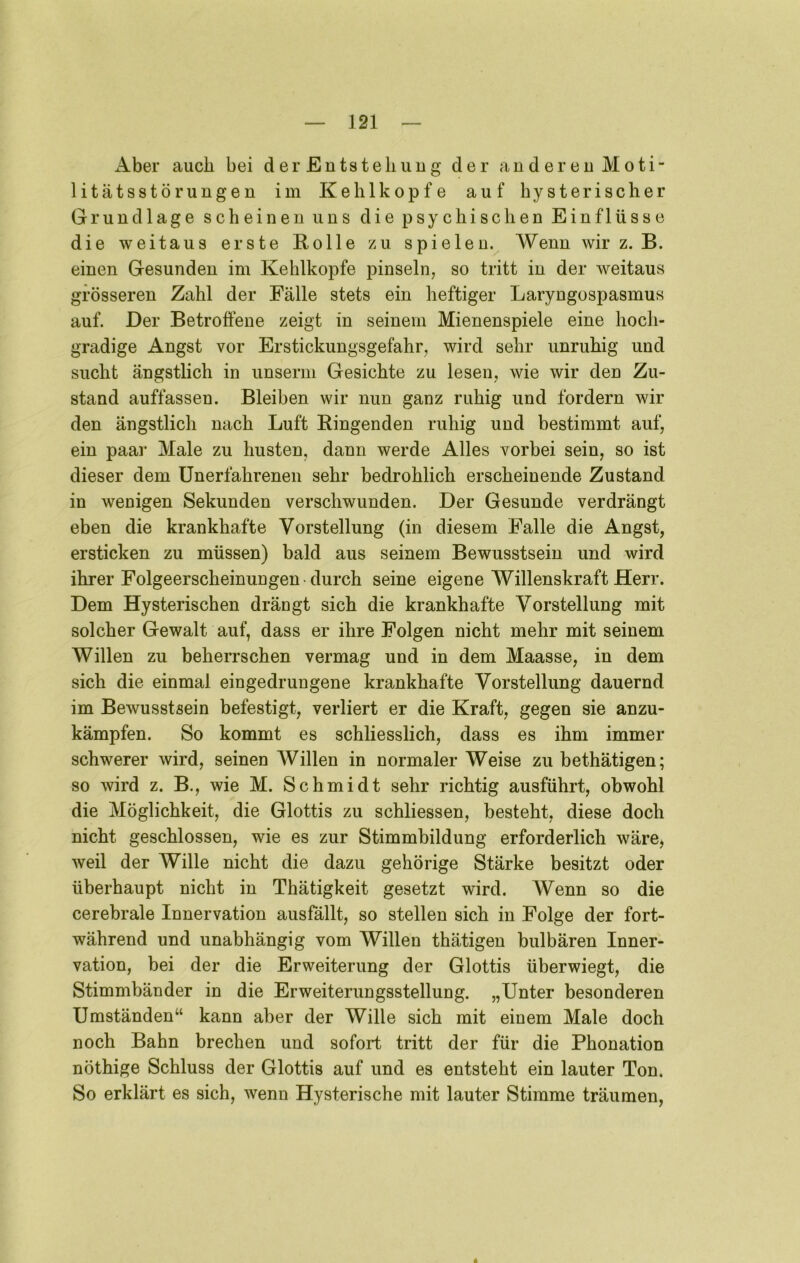 Aber auch bei der Entsteliiiug der anderen Moti- litätsstörungen im Kehlkopfe auf hysterischer Grundlage scheinen uns die psychischen Einflüsse die weitaus erste Rolle zu spielen. Wenn wir z. B. einen Gesunden im Kehlkopfe pinseln, so tritt in der weitaus grösseren Zahl der Fälle stets ein heftiger Laryngospasmus auf. Der Betroffene zeigt in seinem Mienenspiele eine hoch- gradige Angst vor Erstickungsgefahr, wird sehr unruhig und sucht ängstlich in unserm Gesichte zu lesen, wie wir den Zu- stand auffassen. Bleiben wir nun ganz ruhig und fordern wir den ängstlich nach Luft Ringenden ruhig und bestimmt auf, ein paar Male zu husten, dann werde Alles vorbei sein, so ist dieser dem Unerfahrenen sehr bedrohlich erscheinende Zustand in wenigen Sekunden verschwunden. Der Gesunde verdrängt eben die krankhafte Vorstellung (in diesem Falle die Angst, ersticken zu müssen) bald aus seinem Bewusstsein und wird ihrer Folgeerscheinungen durch seine eigene Willenskraft Herr. Dem Hysterischen drängt sich die krankhafte Vorstellung mit solcher Gewalt auf, dass er ihre Folgen nicht mehr mit seinem Willen zu beherrschen vermag und in dem Maasse, in dem sich die einmal eingedrungene krankhafte Vorstellung dauernd im Bewusstsein befestigt, verliert er die Kraft, gegen sie anzu- kämpfen. So kommt es schliesslich, dass es ihm immer schwerer wird, seinen Willen in normaler Weise zu bethätigen; so wird z. B., wie M. Schmidt sehr richtig ausführt, obwohl die Möglichkeit, die Glottis zu schliessen, besteht, diese doch nicht geschlossen, wie es zur Stimmbildung erforderlich wäre, weil der Wille nicht die dazu gehörige Stärke besitzt oder überhaupt nicht in Thätigkeit gesetzt wird. Wenn so die cerebrale Innervation ausfällt, so stellen sich in Folge der fort- während und unabhängig vom Willen thätigen bulbären Inner- vation, bei der die Erweiterung der Glottis überwiegt, die Stimmbänder in die Erweiterungsstellung. „Unter besonderen Umständen“ kann aber der Wille sich mit einem Male doch noch Bahn brechen und sofort tritt der für die Phonation nöthige Schluss der Glottis auf und es entsteht ein lauter Ton. So erklärt es sich, wenn Hysterische mit lauter Stimme träumen,