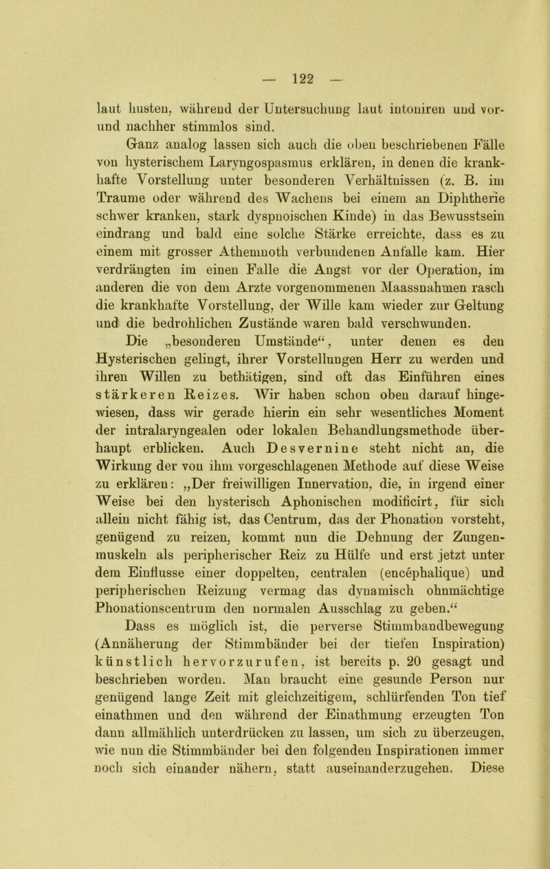 laut Imsteu, wälireud der Untersuchiiug laut iutoniren und vor- uud nachher stimmlos sind. Ganz analog lassen sich auch die oben beschriebenen Fälle von hysterischem Laryngospasmus erklären, in denen die krank- hafte Vorstellung unter besonderen Verhältnissen (z. B. im Traume oder während des Wachens bei einem an Diphtherie schwer kranken, stark dyspnoischen Kinde) in das Bewusstsein eindrang und bald eine solche Stärke erreichte, dass es zu einem mit grosser Athenmoth verbundenen Anfalle kam. Hier verdrängten im einen Falle die Angst vor der Operation, im anderen die von dem Arzte vorgenommenen Maassnahmen rasch die krankhafte Vorstellung, der Wille kam wieder zur Geltung und die bedrohlichen Zustände w^aren bald verschwunden. Die „besonderen Umstände^^, unter denen es den Hysterischen gelingt, ihrer Vorstellungen Herr zu werden und ihren Willen zu bethätigen, sind oft das Einführen eines stärkeren Beizes. Wir haben schon oben darauf hinge- wiesen, dass wir gerade hierin ein sehr wesentliches Moment der intralaryngealen oder lokalen Behandlungsmethode über- haupt erblicken. Auch Desvernine steht nicht an, die Wirkung der von ihm vorgeschlagenen Methode auf diese Weise zu erklären: „Der freiwilligen Innervation, die, in irgend einer Weise bei den hysterisch Aphonischen modificirt, für sich allein nicht fähig ist, das Centrum, das der Phonation vorsteht, genügend zu reizen, kommt nun die Dehnung der Zungen- muskeln als peripherischer Reiz zu Hülfe und erst jetzt unter dem Einflüsse einer doppelten, centralen (encephalique) und peripherischen Beizung vermag das dynamisch ohnmächtige Phonationscentrum den normalen Ausschlag zu geben.^^ Dass es möglich ist, die perverse Stimmbandbewegung (Annäherung der Stimmbänder bei der tiefen Inspiration) künstlich hervorzurufen, ist bereits p. 20 gesagt und beschrieben worden. Man braucht eine gesunde Person nur genügend lange Zeit mit gleichzeitigem, schlürfenden Ton tief einathmen und den während der Einathmung erzeugten Ton dann allmählich unterdrücken zu lassen, um sich zu überzeugen, wie nun die Stimmbänder bei den folgenden Inspirationen immer noch sich einander nähern, statt auseinanderzugehen. Diese