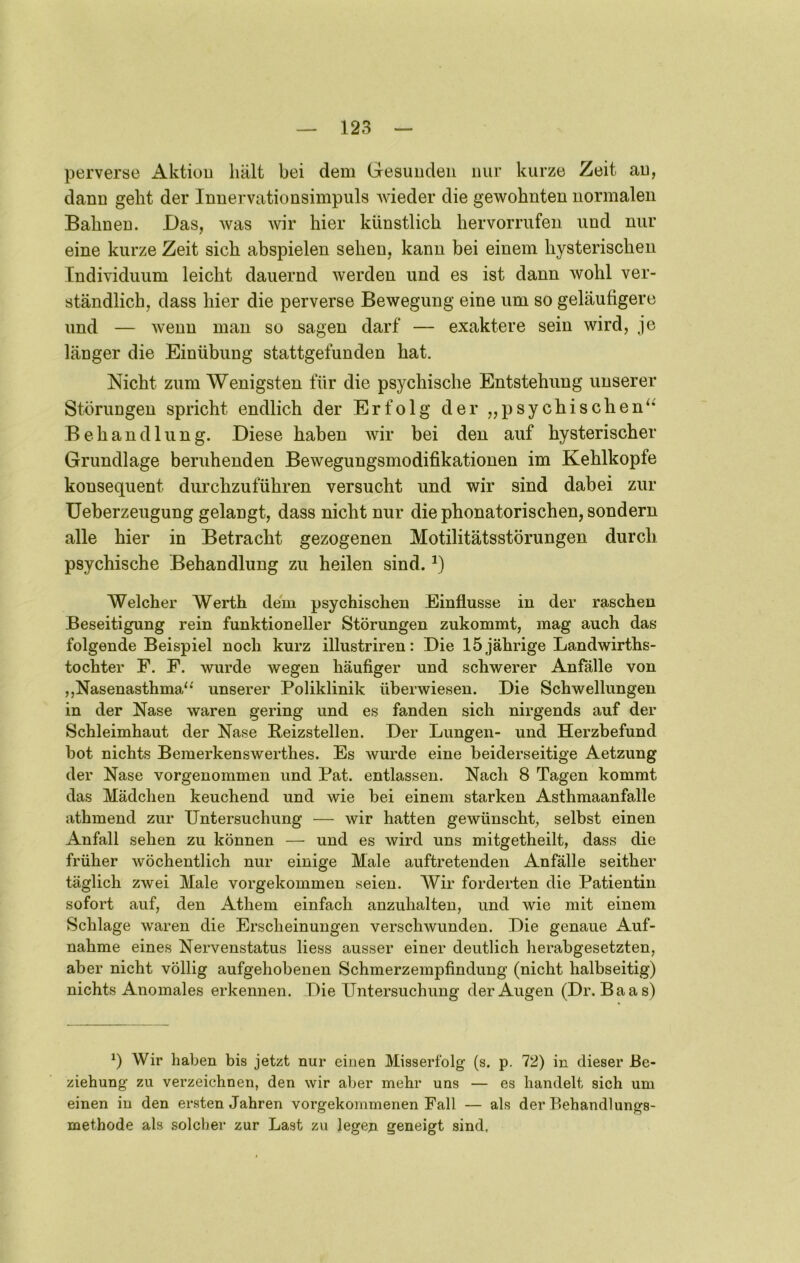 perverse Aktiou hält bei dem Gesunden nur kurze Zeit au, dann geht der Innervationsimpuls wieder die gewohnten normalen Bahnen. Das, was wir hier künstlich hervorrufen und nur eine kurze Zeit sich abspielen sehen, kann bei einem hysterischen Individuum leicht dauernd werden und es ist dann wohl ver- ständlich, dass hier die perverse Bewegung eine um so geläufigere und — wenn man so sagen darf — exaktere sein wird, je länger die Einübung stattgefunden hat. Nicht zum Wenigsten für die psychische Entstehung unserer Störungen spricht endlich der Erfolg der „psychischen^* Behandlung. Diese haben wir bei den auf hysterischer Grundlage beruhenden Bewegungsmodifikationen im Kehlkopfe konsequent durchzuführen versucht und wir sind dabei zur üeberzeugung gelangt, dass nicht nur die phonatorischen, sondern alle hier in Betracht gezogenen Motilitätsstörungen durch psychische Behandlung zu heilen sind. Welcher Werth dem psychischen Einflüsse in der raschen Beseitigung rein funktioneller Störungen zukommt, mag auch das folgende Beispiel noch kurz illustriren: Die 15 jährige Landwirths- tochter F. F. wurde wegen häufiger und schwerer Anfälle von ,,Nasenasthma“ unserer Poliklinik überwiesen. Die Schwellungen in der Nase waren gering und es fanden sich nirgends auf der Schleimhaut der Nase Reizstellen. Der Lungen- und Herzbefund bot nichts Bemerkenswerthes. Es wurde eine beiderseitige Aetzung der Nase vorgenommen und Pat. entlassen. Nach 8 Tagen kommt das Mädchen keuchend und wie bei einem starken Asthmaanfalle athmend zur Untersuchung — wir hatten gewünscht, selbst einen Anfall sehen zu können — und es wird uns mitgetheilt, dass die früher wöchentlich nur einige Male auftretenden Anfälle seither täglich zwei Male vorgekommen seien. Wir forderten die Patientin sofort auf, den Athem einfach anzuhalten, und wie mit einem Schlage waren die Erscheinungen verschwunden. Die genaue Auf- nahme eines Nervenstatus liess ausser einer deutlich herabgesetzten, aber nicht völlig aufgehobenen Schmerzempfindung (nicht halbseitig) nichts Anomales erkennen. Die Untersuchung der Augen (Dr. Baas) q Wir haben bis jetzt nur einen Misserfolg (s. p. 72) in dieser Be- ziehung zu verzeichnen, den wir aber mehr uns — es handelt sich um einen in den ersten Jahren vorgekommenen Fall — als der Behandlungs- methode als solcher zur Last zu legen geneigt sind.