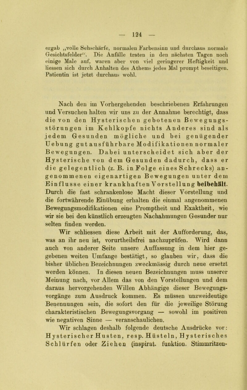 ergab ,,volle Sehschärfe, iiormaleu Farbeusinu uud durchaus uormale GesichtsfelderDie Anfälle traten in den nächsten Tagen noch einige Male auf, waren aber von viel geringerer Heftigkeit und Hessen sich durch Anhalten des Athems jedes Mal j)rompt beseitigen. Patientin ist jetzt durchaus wohl. Nach den im Vorhergehenden beschriebenen Erfahrungen und Versuchen halten wir uns zu der Annahme berechtigt, dass die von den Hysterischen gebotenen Bewegungs- störungen im Kehlkopfe nichts Anderes sind als jedem Gesunden mögliche und bei genügender Hebung gutaus führ bar eModifikationennormaler Bewegungen. Dabei unterscheidet sich aber der Hysterische von dem Gesunden dadurch, dass er die gelegentlich (z. B. inFolge eines Schrecks) an- genommenen eigenartigen Bewegungen unter dem Einflüsse einer krankhaften Vorstellung beibehält. Durch die fast schrankenlose Macht dieser Vorstellung und die fortwährende Einübung erhalten die einmal angenommenen Bewegungsmodifikationen eine Promptheit und Exaktheit, wie wir sie bei den künstlich erzeugten Nachahmungen Gesunder nur selten finden werden. Wir schliessen diese Arbeit mit der Aufforderung, das, was an ihr neu ist, vorurtheilsfrei nachzuprüfen. Wird dann auch von anderer Seite unsere Auffassung in dem hier ge- gebenen weiten Umfange bestätigt, so glauben wir, dass die bisher üblichen Bezeichnungen zweckmässig durch neue ersetzt werden können. In diesen neuen Bezeichnungen muss unserer Meinung nach, vor Allem das von den Vorstellungen und dem daraus hervorgehenden Willen Abhängige dieser Bewegungs- vorgänge zum Ausdruck kommen. Es müssen unzweideutige Benennungen sein, die sofort den für die jeweilige Störung charakteristischen Bewegungsvorgang — sowohl im positiven wie negativen Sinne — veranschaulichen. Wir schlagen deshalb folgende deutsche Ausdrücke vor: HysterischerHusten, resp. Hüsteln, Hysterisches Schlürfen oder Ziehen (inspii’at. funktion. Stimmritzen-