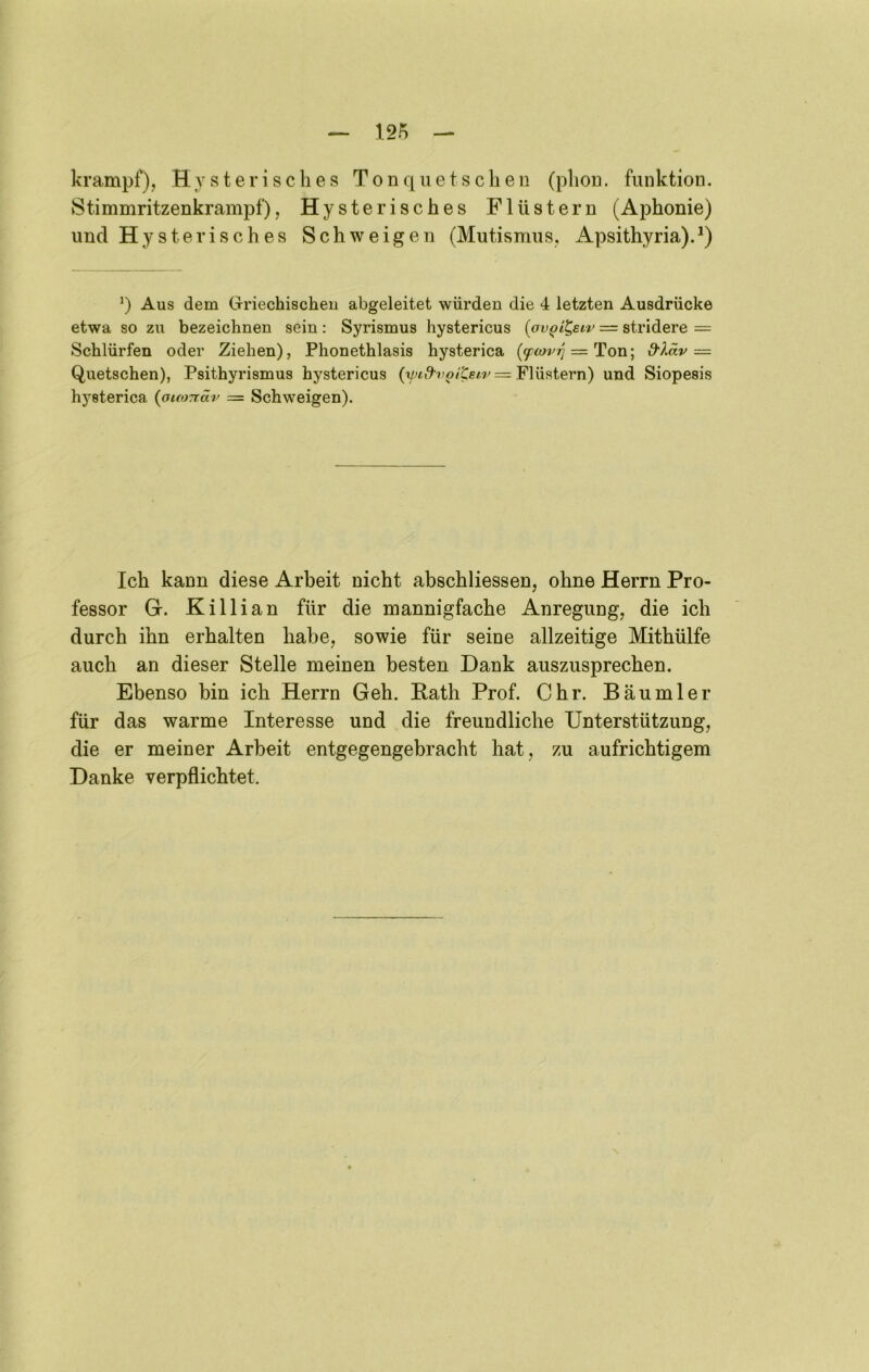 krampf), Hysterisches Tonqiietseben (phon. funktion. Stimmritzenkrampf), Hysterisches Flüstern (Aphonie) und Hysterisches Schweigen (Mutismus, Apsithyria). q Aus dem Griechischeu abgeleitet würden die 4 letzten Ausdrücke etwa so zu bezeichnen sein: Syrismus hystericus [ov^i^eiv = stridere = Schlürfen oder Ziehen), Phonethlasis hysterica {(pcDvrj = d'Xäv— Quetschen), Psithyrismus hystericus Flüstern) und Siopesis hysterica {oiomäv = Schweigen). Ich kann diese Arbeit nicht abschliessen, ohne Herrn Pro- fessor G. Killian für die mannigfache Anregung, die ich durch ihn erhalten habe, sowie für seine allzeitige Mithülfe auch an dieser Stelle meinen besten Dank auszusprechen. Ebenso bin ich Herrn Geh, Rath Prof. Chr. Bäumler für das warme Interesse und die freundliche Unterstützung, die er meiner Arbeit entgegengebracht hat, zu aufrichtigem Danke verpflichtet.