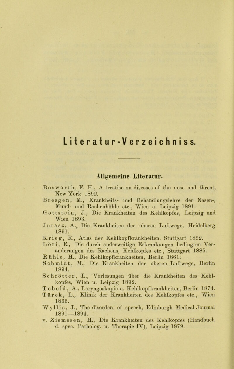 Literatur-Verzeichnis s. Allgemeine Literatur. Bosworth, F. H., A treatise on diseases of the nose and throat, New York 1892. Bresgen, M., Kranklieits- und Behandlungslelire der Nasen-_, Mund- und Bachenhöhle etc., Wien u. Leipzig 1891. Gottstein, J., Die Krankheiten des Kehlkopfes, Leipzig und Wien 1893. Jurasz, A., Die Krankheiten der oberen Luftwege, Heidelberg 1891. Krieg, B., Atlas der Kehlkopfkrankheiten, Stuttgart 1892. Löri, E., Die durch anderweitige Erkrankungen bedingten Ver- änderungen des Backens, Kehlkopfes etc., Stuttgart 1885. Bühle, H., Die Kehlkopfkrankheiten, Berlin 1861: Schmidt, M., Die Krankheiten der oberen Luftwege, Berlin 1894. Schrötter, L., Vorlesungen über die Krankheiten des Kehl- kopfes, Wien u. Leipzig 1892. Tob old, A., Laryngoskopie u. KehlkojDfkrankheiten, Berlin 1874. Türck, L., Klinik der Krankheiten des Kehlkopfes etc., Wien 1866. AVyllie, J., The disorders of speech, Edinburgh Medical Journal 1891—1894. V. Ziemssen, H., Die Krankheiten des Kehlkopfes (Handbuch d. sjiec. Patholog. u. Therapie IV), Leipzig 1879.