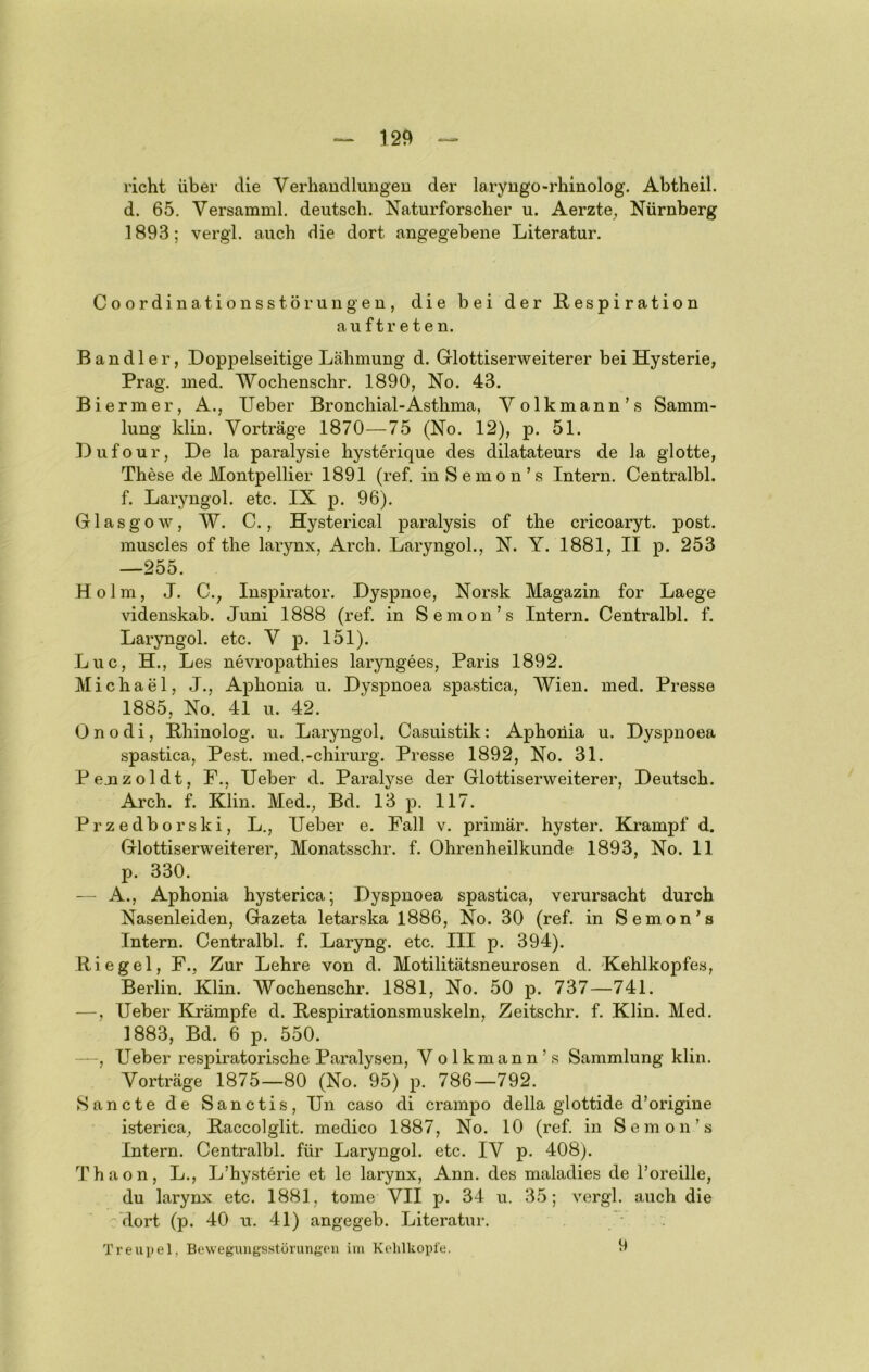 rieht über die Verhandlungen der laryngo-rhinolog. Abtheil, d. 65. Versamml. deutsch. Naturforscher u. Aerzte^, Nürnberg 1893; vergl. auch die dort angegebene Literatur. Coordinationsstörungen, die bei der Respiration auftreten. Bandler, Doppelseitige Lähmung d. Grlottiserweiterer bei Hysterie, Prag. med. Wochenschr. 1890, No. 43. Biermer, A., lieber Bronchial-Asthma, Yolkmann’s Samm- lung klin. Vorträge 1870—75 (No. 12), p. 51. Diifour, De la paralysie hysterique des dilatateurs de la glotte, These de Montpellier 1891 (ref. inSemon’s Intern. Centralbl. f. Laryngol. etc. IX p. 96). Glasgow, W. C., Hysterical paralysis of the cricoaryt. post, muscles of the larynx, Arch. Laryngol., N. Y. 1881, II p. 253 —255. Holm, J. C., Inspirator. Dyspnoe, Norsk Magazin for Laege videnskab. Juni 1888 (ref. in Semon’s Intern. Centralbl. f. Laryngol. etc. V p. 151). Luc, H., Les nevropathies laryngees, Paris 1892. Michael, J., Aphonia u. Dyspnoea spastica, Wien. med. Presse 1885, No. 41 u. 42. 0 n o d i, Rhinolog. u. Laryngol. Casuistik: Aphonia u. Dyspnoea spastica, Pest, med.-chirurg. Presse 1892, No. 31. Pemzoldt, F., lieber d. Paralyse der Glottiserweiterer, Deutsch. Arch. f. Klin. Med., Bd. 13 p. 117. Przedborski, L., lieber e. Fall v. primär, hyster. Krampf d. Glottiserweiterer, Monatsschr. f. Ohrenheilkunde 1893, No. 11 p. 330. — A., Aphonia hysterica; Dyspnoea spastica, verursacht durch Nasenleiden, Gazeta letarska 1886, No. 30 (ref. in Semon’s Intern. Centralbl. f. Laryng. etc. III p. 394). Riegel, F., Zur Lehre von d. Motilitätsneurosen d. Kehlkopfes, Berlin. Klin. Wochenschr. 1881, No. 50 p. 737—741. —, lieber Krämpfe d. Respirationsmuskeln, Zeitschr. f. Klin. Med. 1883, Bd. 6 p. 550. —, Heber respiratorische Paralysen, Volkmann’s Sammlung klin. Vorträge 1875—80 (No. 95) p. 786—792. Sancte de Sanctis, Hn caso di crampo della glottide d’origine isterica, Raccolglit. medico 1887, No. 10 (ref. in Semon’s Intern. Centralbl. für Laryngol. etc. IV p. 408). Thaon, L., L’hysterie et le larynx, Ann. des maladies de l’oreille, du larynx etc. 1881, tome VII p. 34 u. 35; vergl. auch die : dort (p. 40 xi. 41) angegeb. Literatur. v Treupel, Bewegungsstörungen ini Kelilkopt'e. 9