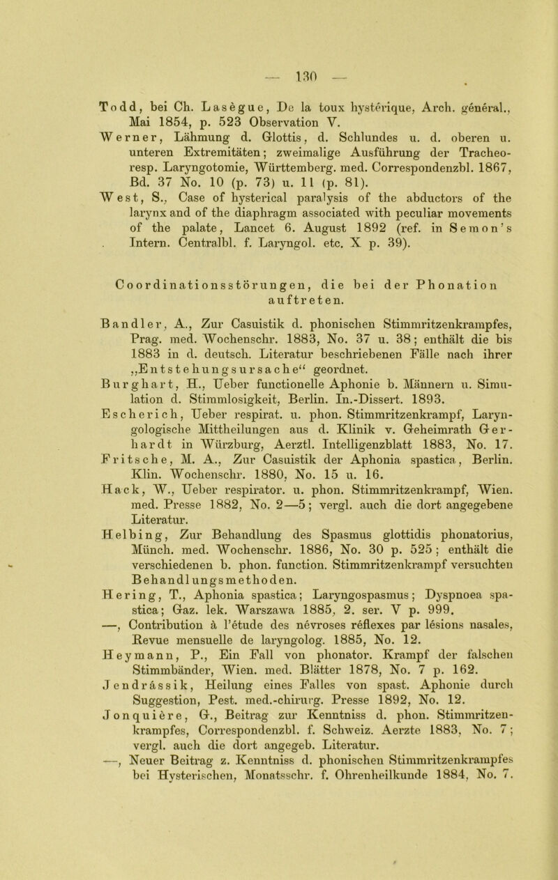 Todd, bei Ch. Lasegue, De la toiix hystchdque, Arcb. general., Mai 1854, p. 523 Observation V. Werner, Lähmung d. Glottis, d. Schlundes u. d. oberen u. unteren Extremitäten; zweimalige Ausführung der Tracheo- resp. Laryngotomie, Württemberg, med. Correspondenzbl. 1867, ßd. 37 No. 10 (p. 73) u. 11 (p. 81). West, S., Gase of hysterical paralysis of the abductors of the larynx and of the diaphragm associated with peculiar movements of the palate, Lancet 6. August 1892 (ref. in Semon’s Intern. Centralbl. f. Laryngol. etc. X p. 39). Coordinationsstörungen, die bei der Phonation auftreten. Ban dl er, A., Zur Casuistik d. phonischen Stimmritzenkrampfes, Prag. med. Wochenschr. 1883, No. 37 u. 38; enthält die bis 1883 in d. deutsch. Literatur beschriebenen Fälle nach ihrer jjEntstehungsUrsache“ geordnet. Burghart, H., Ueber functionelle Aphonie b. Männern u. Simu- lation d. Stimmlosigkeit, Berlin. In.-Dissert. 1893. Escherich, lieber respirat. u. phon. Stimmritzenkrampf, Laryn- gologische Mittheilungen aus d. Klinik v. Geheimrath Ger- hardt in Würzburg, Aerztl. Intelligenzblatt 1883, No. 17. Pritsche, M. A., Zur Casuistik der Aphonia spastica, Berlin. Klin. Wochenschr. 1880, No. 15 u. 16. Hack, W., lieber respirator. u. phon. Stimmritzenkrampf, AVien. med. Presse 1882, No. 2—5; vergl. auch die dort angegebene Literatur. Helbing, Zur Behandlung des Spasmus glottidis phonatorius, Münch, med. Wochenschr. 1886, No. 30 p. 525 ; enthält die verschiedenen b. phon. function. Stimmritzenkrampf versuchten Behandlungsmethoden. Hering, T., Aphonia spastica; Laryngospasmus; Dyspnoea spa- stica; Gaz. lek. Warszawa 1885, 2. ser. V p. 999, —, Contribution ä l’etude des nevroses reflexes par lesions nasales, Bevue mensuelle de laryngolog. 1885, No. 12. Heymann, P., Ein Fall von phonator. Krampf der falschen Stimmbänder, Wien. med. Blätter 1878, No. 7 p. 162. Jendrässik, Heilung eines Falles von spast. Aphonie durch Suggestion, Pest, med.-chirurg. Presse 1892, No. 12. Jonquiere, G., Beitrag zur Kenntniss d. phon. Stimmritzen- krampfes, Correspondenzbl. f. Schweiz. Aerzte 1883, No. 7; vergl. auch die dort angegeb. Literatur. —, Neuer Beitrag z. Kenntniss d. phonischen Stimmritzenkrampfes bei Hy.sterisehen, Monatsschr. f. Ohrenheilkunde 1884, No. 7.