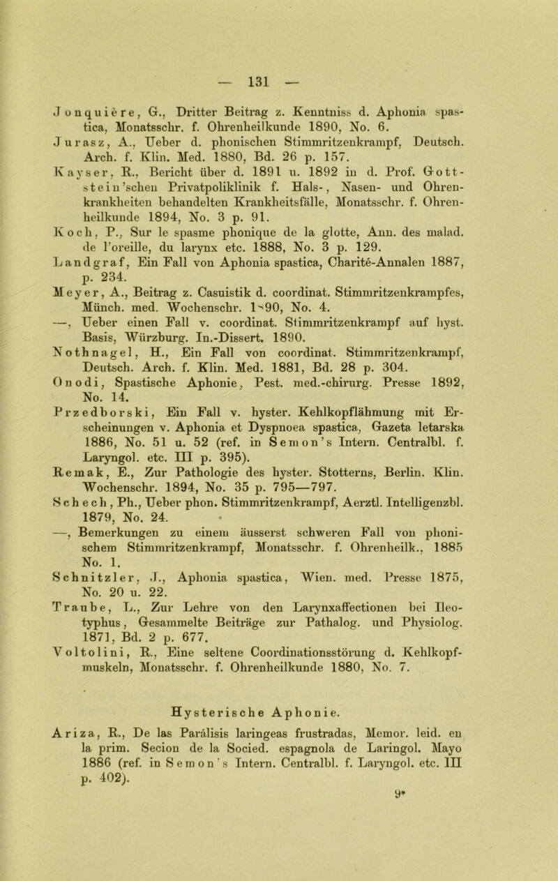 J üuquiere, G., Dritter Beitrag z. Kenntniss d. Aphonia spas- tica. Monatsschr. f. Ohrenheilkunde 1890, No. 6. Jurasz, A., lieber d. phonischen Stimmritzenkrampf, Deutsch. Arch. f. Klin. Med. 1880, Bd. 26 p. 157. Kayser, B., Bericht über d. 1891 u. 1892 in d. Prof. Gott- stein 'scheu Privatpoliklinik f. Hals-, Nasen- und Ohren- krankheiten behandelten Krankheitsfälle, Monatsschr. f. Ohren- heilkunde 1894, No. 3 p. 91. Koch, P., Sur le spasme phonique de la glotte, Ann. des malad, de l’oreille, du larynx etc. 1888, No. 3 p. 129. Landgraf, Ein Fall von Aphonia spastica, Charite-Annalen 1887, p. 234. Meyer, A., Beitrag z. Casuistik d. coordinat. Stimmritzenkrampfes, Münch, med. Wochenschr. l'^90, No. 4. —, lieber einen Fall v. coordinat. Slimmritzenkrampf auf hyst. Basis, Würzburg. In.-Dissert. 1890. Nothnagel, H., Ein Fall von coordinat. Stimraritzenkrampf, Deutsch. Arch. f. Klin. Med. 1881, Bd. 28 p. 304. Onodi, Spastische Aphonie, Pest, med.-chirurg. Presse 1892, No. 14. Przedborski, Ein Fall v. hyster. Kehlkopflähmung mit Er- scheinungen V. Aphonia et Dyspnoea spastica., Gazeta letarska 1886, No. 51 u. 52 (ref. in Semon’s Intern. Centralbl. f. Laryngol. etc. III p. 395). Bemak, E., Zur Pathologie des hyster. Stotterns, Berlin. Klin. Wochenschr. 1894, No. 35 p. 795—797. Sch ech , Ph., Ueber phon. Stimmritzenkrampf, Aerztl. Intelligenzbl. 1879, No. 24. —, Bemerkungen zu einem äusserst schweren Fall von phoni- schem Stimmritzenkrampf, Monatsschr. f. Ohrenheilk., 1885 No. 1. Schnitzler, Aphonia spastica, Wien. med. Presse 1875, No. 20 u. 22. Traube, L., Zur Lehre von den Larynxaffectioneu bei Ileo- typhus, Gesammelte Beiträge zur Pathalog. und Physiolog. 1871, Bd. 2 p. 677. Voltolini, B., Eine seltene Coordinationsstörung d. Kehlkopf- muskeln, Monatsschr. f. Ohrenheilkunde 1880, No. 7. Hysterische Aphonie. Ariza, B., De las Parälisis laringeas frustradas, Memor. leid, en la prim. Secion de la Socied. espagnola de Laringol. Mayo 1886 (ref. in Seraon's Intern. Centralbl. f. Laryngol. etc. III p. 402).