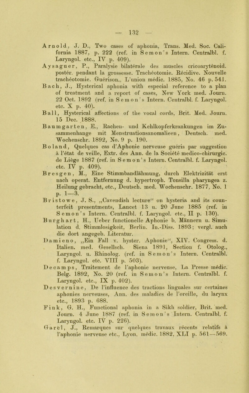 Arnold, J. D., Two cases of aphouia, Trans. Med. Soc. Cali- fornia 1887, p. 222 (ref. in Semon’s Intern. Centralbl. f. Laryngol. etc., lY p. 409). Aysaguer, P., Paralysie bilaterale des muscles cricoarytenoid. poster. pendant la grossesse. Tracheotomie. Pecidive. Nouvelle tracheotomie. Cliierison., Lhmion medic. 1885, No. 46 p. 541. Bach, J., Hysterical aj)honia with esj^ecial reference to a plan of treatment and a report of cases, New York med. Journ. 22 Oct. 1892 fref. in Seinon's Intern. Centralbl. f. Laryngol. etc. X p. 40). Ball, Hysterical affectioiis of the vocal cords, Brit. Med. Journ. 15 Dec. 1888. Baum garten, E., Bachen- und Kehlkopferkrankungen im Zu- sammenhänge mit Menstruationsanoraalieen, Deutsch, med. Wochenschr. 1892, No. 9 p. 190. Boland, Quelques cas d’Aphonie nerveuse gueris par Suggestion a l’etat de veille, Extr. des Ann. de la Societe medico-chirurgic. de Liege 1887 (ref. in Semon’s Intern. Centralbl. f. Laryngol. etc. lY p. 409). Bresgen, M., Eine Stimmbandlähmung, durch Elektrizität erst nach operat. Entfernung d. hypertroph. Tonsilla pharyngea z. Heilung gebracht, etc., Deutsch, med. Wochenschr. 1877, No. 1 p. 1—-3. Bristowe, J. S., ,,Cavendish lecture^^ on hysteria and its coun- terfeit presentments, Lancet 13 u. 20 June 1885 (ref. in Semon’s Intern. Centralbl. f. Laryngol. etc., II p. 130). Burghart, H., Heber functionelle Aphonie b. Männern u. Simu- lation d. Stimmlosigkeit, Berlin. In.-Diss. 1893; vergl. auch die dort angegeb. Literatur. Damieno, ,,Ein Fall v. hyster. Aphonie“, XIY. Congress. d. , Italien, med. Gesellsch. Siena 1891, Section f. Otolog., Laryngol. u. Bhinolog. (ref. in Semon’s Intern. Centralbl. f. Laryngol. etc. YIII p. 503). Decamps, Traitement de l’aphonie nerveuse, La Presse medic. Belg. 1892, No. 20 (ref. in Semon’s Intern. Centralbl. f. Laryngol. etc., IX p. 402). Desvernine, De l’influeuce des tractions linguales sur certaines aphonies nerveuses, Ann. des maladies de l’oreille, du larynx etc., 1893 p. 688. Fink, G. H., Functional aphonia in a Sikh soldier, Brit.’med. Journ. 4 June 1887 (ref. in Semon's Intern. Centralbl. f. Laryngol. etc. lY p. 226). Garei, J., Bemarques sur quelques travaux recents relatifs ä l’aphonie nerveuse etc., Lyon, medic. 1882, XLI p. 561 — 569.