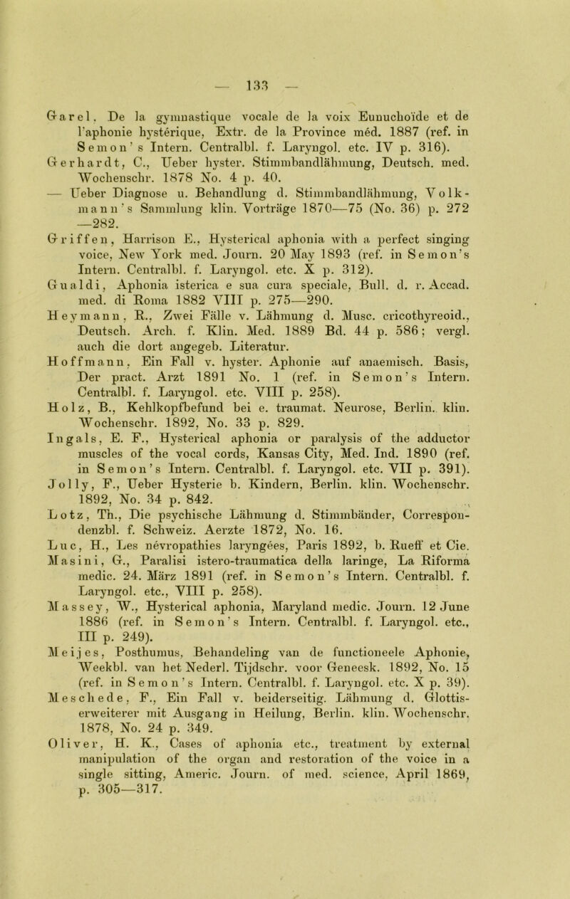 Grarel. De ]a gymuastique vocale de Ja voix EuDuchoide et de Taphonie hysterique, Extr. de Ja Province med. 1887 (ref. in Semon’s Intern. Centralbl. f. Laryngol. etc. IV p. 316). Grerhardt, C., lieber liyster. Stimmbandläbmung, Deutsch, med. Wochenscbr. 1878 No. 4 p. 40. — lieber Diagnose u. Behandlung d. StimmbandJähinung, Volk- mann’s Sammlung klin. Vorträge 1870—75 (No. 36) p. 272 —282. Griffen, Harrison E., Hysterical aphonia with a perfect singing voice, New York med. Journ. 20 May 1893 (ref. in Semon’s Intern. Centralbl. f. Laryngol. etc. X p. 312). Gualdi, Aphonia isterica e sua cura speciale, Bull. d. r. Accad. med. di Borna 1882 VIII p. 275—290. Hey mann, B., Zwei Fälle v. Lähmung d. Muse, cricothyreoid., Deutsch. Arch. f. Klin. Med. 1889 Bd. 44 p. 586; vergl. auch die dort augegeb. Literatur. Hoffmann, Ein Fall v. hyster. Aphonie auf anaemisch. Basis, Der pract. Arzt 1891 No, 1 (ref. in Semon’s Intern. Centralbl. f. Laryngol. etc. VIII p. 258). Holz, B., Kehlkopfbefund bei e. traumat. Neurose, Berlin, klin. Wochenschr. 1892, No. 33 p. 829. In gals, E. F., Hysterical aphonia or paralysis of the adductor muscles of the vocal cords, Kansas City, Med. Ind. 1890 (ref. in Semon’s Intern. Centralbl. f. Laryngol. etc. VII p. 391). Jolly, F., lieber Hysterie b. Kindern, Berlin, klin. Wochenscbr. 1892, No. 34 p. 842. Lotz, Th., Die psychische Lähmung d. Stimmbänder, Correspon- denzbl. f. Schweiz. Aerzte 1872, No. 16. Luc, H., Les nevropathies laryngees, Paris 1892, b. Bueti’ et Cie. Masini, G., Paralisi istero-traumatica della laringe, La Biforma medic. 24. März 1891 (ref. in Semon’s Intern. Centralbl. f. Laryngol. etc., VIII p. 258). Massey, W., Hysterical aphonia, Maryland medic. Journ. 12 June 1886 (ref. in Semon’s Intern. Centralbl. f. Laryngol. etc., III p. 249). Meines, Posthumus, Behandeling van de functioneele Aphonie^ Weekbl. van het Nederl. Tijdschr. voor Geneesk. 1892, No. 15 (ref. in Semon’s Intern. Centralbl. f. Laryngol. etc. X p. 39). Meschede, F., Ein Fall v. beiderseitig. Lähmung d. Glottis- erweiterer mit Ausgang in Heilung, Berlin, klin. AVochenschr. 1878, No. 24 p. 349. Oliver, H. K., Cases of aphonia etc., treatment by external rnanipulation of the organ and restoration of the voice in a single sitting, Americ. Journ, of med. .'Science, April 1869, p. 305—317.