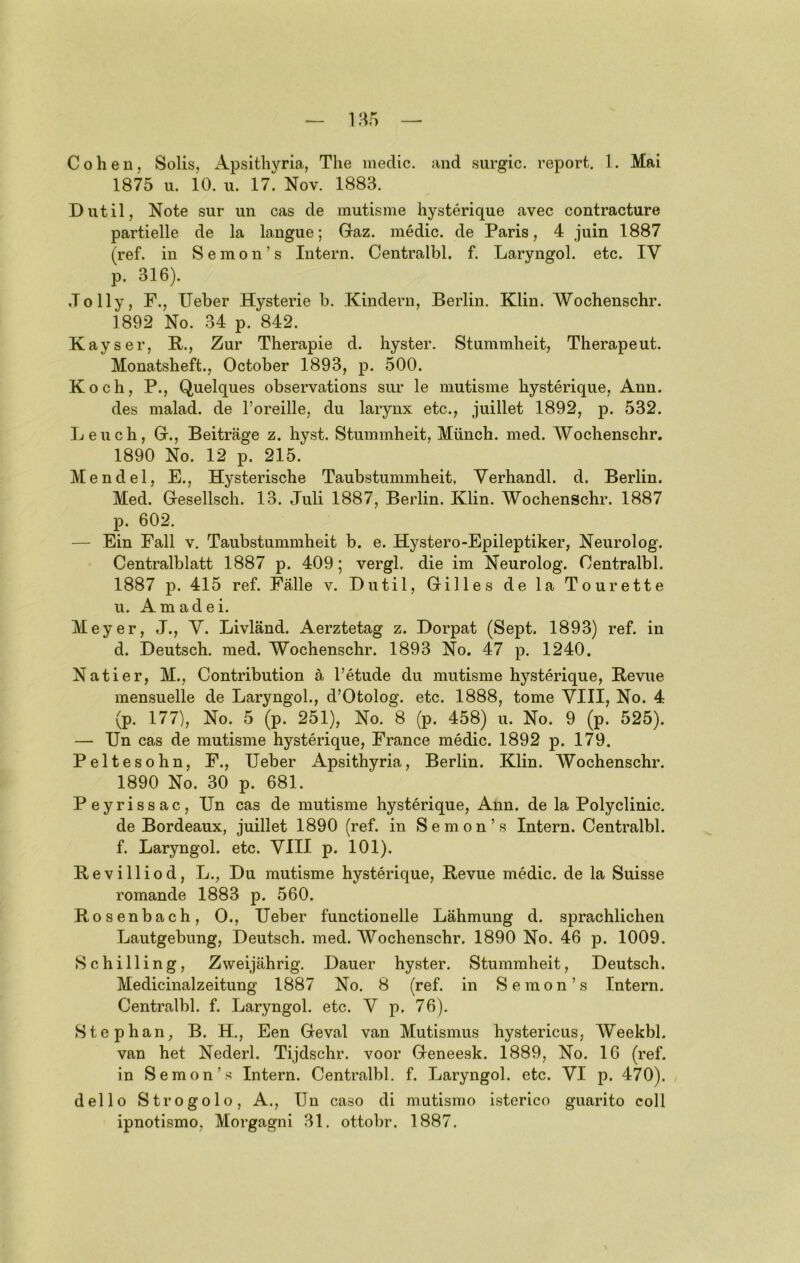 1875 u. 10. u. 17. Nov. 1883. Dntil, Note sur un cas de mutisme hysterique avec contracture partielle de la langue; Gaz. medic. de Paris, 4 juin 1887 (ref. in Semon’s Intern. Centralbl. f. Laryngol. etc. IV p. 316). Jolly, F., lieber Hysterie b. Kindern, Berlin. Klin. Wochenschr. 1892 No. 34 p. 842. Kays er, R., Zur Therapie d. hyster. Stummheit, Therapeut. Monatsheft., October 1893, p. 500. Koch, P., Quelques observations sur le mutisme hysterique, Ann. des malad, de Toreille, du larynx etc., juillet 1892, p. 532. Leuch, G., Beiträge z. hyst. Stummheit, Münch, med. Wochenschr. 1890 No. 12 p. 215. Mendel, E., Hysterische Taubstummheit, Verhandl. d. Berlin. Med. Gesellsch. 13. Juli 1887, Berlin. Klin. Wochenschr. 1887 p. 602. — Ein Fall v. Taubstummheit b. e. Hystero-Epileptiker, Neurolog. Centralblatt 1887 p. 409; vergl. die im Neurolog. Centralbl. 1887 p. 415 ref. Fälle v. Dutil, Gilles de la Tourette n. Am ad ei. Meyer, J., V. Livländ. Aerztetag z. Dorpat (Sept. 1893) ref. in d. Deutsch, med. Wochenschr. 1893 No. 47 p. 1240. Natier, M., Contribution ä l’etude du mutisme hysterique, Revue mensuelle de Laryngol., d’Otolog. etc. 1888, tome VIII, No. 4 (p. 177), No. 5 (p. 251), No. 8 (p. 458) u. No. 9 (p. 525). — Un cas de mutisme hysterique, France medic. 1892 p. 179. Peltesohn, F., Ueber Apsithyria, Berlin. Klin. Wochenschr. 1890 No. 30 p. 681. Peyrissac, Un cas de mutisme hysterique, Ann. de la Polyclinic. de Bordeaux, juillet 1890 (ref. in Semon’s Intern. Centralbl. f. Laryngol. etc. VIII p. 101). Revilliod, L., Du mutisme hysterique, Revue medic. de la Suisse romande 1883 p. 560. Rosenbach, 0., Ueber functionelle Lähmung d. sprachlichen Lautgebung, Deutsch, med. Wochenschr. 1890 No. 46 p. 1009. Schilling, Zweijährig. Dauer hyster. Stummheit, Deutsch. Medicinalzeitung 1887 No. 8 (ref. in Semon’s Intern. Centralbl. f. Laryngol. etc. V p. 76). Stephan, B. H, Een Geval van Mutismus hystericus, Weekbl. van het Nederl. Tijdschr. voor Geneesk. 1889, No. 16 (ref. in Semon’s Intern. Centralbl. f. Laryngol. etc. VI p. 470). dello Strogolo, A., Un caso di mutismo isterico guarito coli ipnotismo, Morgagni 31. ottobr. 1887.