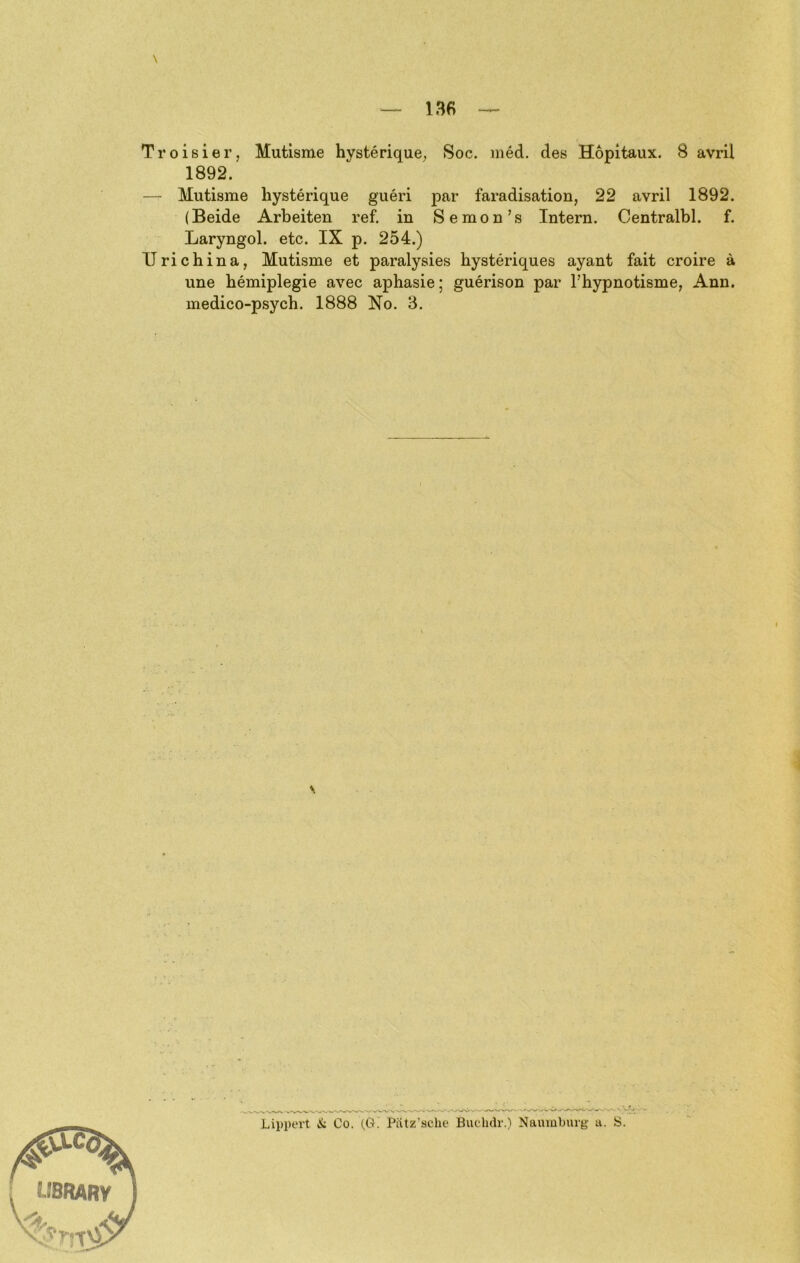 Troisier, Mutisme hysterique^ Soc. med. des Hopitaux. 8 avril 1892. — Mutisme hysterique gueri par faradisation, 22 avril 1892. (Beide Arbeiten ref. in Semon’s Intern. Centralbl. f. Laryngol. etc. IX p. 254.) Uri China, Mutisme et paralysies hysteriques ayant fait croire ä une hemiplegie avec aphasie; guerison par l’hypnotisme, Ann. medico-psych. 1888 No. 3. Lippert & Co. (,G. Pätz'sclie Buchdr.) Naumburg a. S.