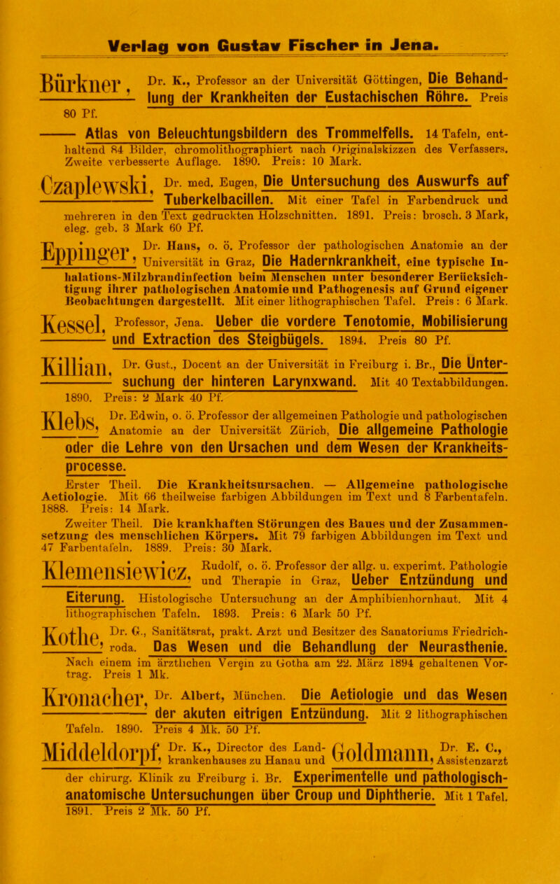 Bürkner, 80 Pf. Dr. K., Professor an der Universität Göttingen, Piß Behand- lung der Krankheiten der Eustachischen Röhre, Preis — Atlas von Beleuchtungsbildern des Trommelfells, u Tafeln, ent- haltend 84 Bilder, chromolitliographiert nach Originalskizzen des Verfassers. Zweite verbesserte Auflage. 1890. Preis: 10 Mark. 0/Rl)lPWSki Pie Untersuchung des Auswurfs auf = Tuberkelbacillen. Mit einer Tafel in Farbendruck und mehreren in den Text gedruckten Holzschnitten. 1891. Preis: brosch. 3 Mark, eleg. geb. 3 Mark 60 Pf. Eppiiiger Dr. HaiiS; o. ö. Professor der pathologischen Anatomie an der I Universität in Graz, Pie Hadernkrankheit, eine typische In- lialations-Milzbraiidiiifection beim Menschen unter besonderer Berücksich- tigung ihrer pathologischen Anatomie und Pathogenesis auf Grund eigener Beobaclitiingen dargestellt. Mit einer lithographischen Tafel. Preis : 6 Mark. KgSSGI Ueber die vordere Tenotomie, Mobilisierung und Extraction des Steigbügels. 1894. Preis 80 Pf. Killian. Dr. Gust., Docent an der Universität in Freiburg i. Br., Pie Unter- suchung der hinteren Larynxwand. Mit 40 Textabbildungen. 1890. Preis: 2 Mark 40 Pf. T71 Dr. Edwin, o. ö. Professor der allgemeinen Pathologie und pathologischen Anatomie an der Universität Zürich, Pie allgemeine Pathologie oder die Lehre von den Ursachen und dem Wesen der Krankheits- processe. Erster Theil. Die Krankheitsursachen. — Allgemeine pathologische Aetiologie. Mit 66 theilweise farbigen Abbildungen im Text und 8 Farbentafeln. 1888. Preis: 14 Mark. Zweiter Theil. Die krankhaften Störungen des Baues und der Zusammen- setzung des menschlichen Körpers. Mit 79 farbigen Abbildungen im Text und 47 Farbental'eln. 1889. Preis: 30 Mark. Klemensiewicz Rudolf, o. ö. Professor der allg. u. experimt. Pathologie I und Therapie in Graz, Ueber Entzündung und Eiterung. Histologische Untersuchung an der Amphibienhornhaut. Mit 4 lithographischen Tafeln. 1893. Preis: 6 Mark 50 Pf. ^ ’ S^^itätsrat, prakt. Arzt und Besitzer des Sanatoriums Friedrich- JVUlilU; Pas Wesen und die Behandlung der Neurasthenie. Nach einem im ärztlichen Verein zu Gotha am 22. März 1894 gehaltenen Vor- trag. Preis 1 Mk. KrOlläChGr Aibert, München. Pie Aetiologie und das Wesen der akuten eitrigen Entzündung. Mit 2 lithographischen Tafeln, 1890. Preis 4 Mk. 50 Pf. Dr. K,, Director des Land- P fvl rl-io E. C., krankenhauses zu Hanau und ” UllllllClllllj Assistenzarzt der Chirurg. Klinik zu Freiburg i. Br. Experimentelle Und pathologisch“ anatomische Untersuchungen über Croup und Piphtherie. Mit i Tafel. 1891. Preis 2 Mk. 50 Pf.