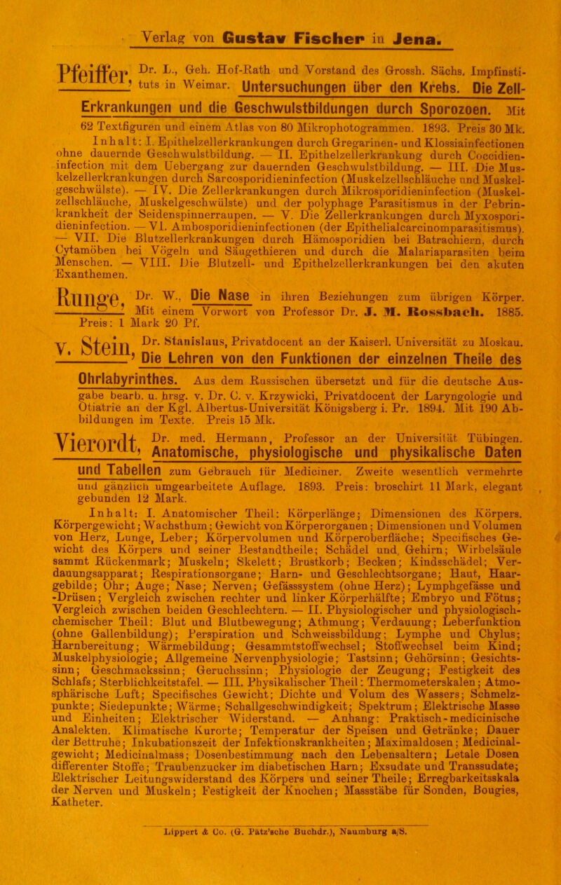 T>-Pp-jDr. L., Geh. Hof-Rath und Vorstand des Grossh. Sachs. Impfinsti- — -J Weimar. Untersuchungen über den Krebs. Die Zell- Erkrankungen und die Geschwulstbildungen durch Sporozoen. Mit 62 Textfigureil und einem Atlas von 80 Mikrophotogrammen. 1893. Preis 30 Mk. Inhalt: I. EjiitlieRellerkrankungen durch Gregarinen- und Klossiainfectionen ohne dauernde Geschwulstbildung. — II. Epithelzellerkrankung durch Coccidien- infection mit dem Liebergang zur dauernden Geschwulstbildung. — III. Die Mus- kelzellerkrankungen durch Sarcosporidieninfection (Muskelzellschläuche und Muskel- geschwülste). — IV. Die Zellerkrankungen durch Mikrosporidieninfection (Muskel- zellschläuche, Muskelgeschwülste) und der polyphage Parasitismus in der Pebrin- krankheit der Seidenspinnerraupen. — V. Die Zellerkrankungen durch Myxospori- dieninfectiou. —VI. Ambosporidieuinfectionen (der Epithelialcarcinomparasitismus). — VII. Die Blutzellerkrankungen durch Hämosporidien bei Batrachiern, durch Cytamöben bei Vögeln und Säugethieren und durch die Malariaparasiten beim Menschen. — VIII. Die Blutzell- und Epithelzellerkrankungen bei den akuten Exanthemen. Rillige Dr. w., Pie Nase Mit einem Vorwort Preis; 1 Mark 20 Pf, in ihren Beziehungen zum übrigen Körper, von Professor Dr. J. M. liosf^bacli. 1885. V. Stein Dr. Stanislaus, Privatdocent an der Kaiserl. Universität zu Moskau. ’ Die Lehren von den Funktionen der einzelnen Theile des Ohrlabyrinthes. Aus dem Russischen übersetzt und für die deutsche Aus- gabe bearb, u. hrsg. v. Dr. C. v. Krzywicki, Privatdocent der Laryngologie und Otiatrie an der Kgl. Albertus-Universität Königsberg i. Pr. 1894. Mit 190 Ab- bildungen im Texte. Preis 15 Mk. Vierordt, Dr. med. Hermann, Professor an der Universität Tübingen. Anatomische, physiologische und physikalische Daten und Tabellen zum Gebrauch lür Mediciner. Zweite wesentlich vermehrte und gänzlich umgearbeitete Auflage, 1893, Preis: broschirt 11 Mark, elegant gebunden 12 Mark. Inhalt: I. Anatomischer Theil: Körperlänge; Dimensionen des Körpers. Körpergewicht; Wachsthum; Gewicht von Körperorganen; Dimensionen und Volumen von Herz, Lunge, Leber; Körpervolumen und Körperoberfläche; Specifisches Ge- wicht des Körpers und seiner Bestandtheile; Schädel und, Gehirn; Wirbelsäule sammt Rückenmark; Muskeln; Skelett; Brustkorb; Becken; Kindsschädel; Ver- dauungsapparat; Respirationsorgane; Harn- und Geschlechtsorgane; Haut, Haar- gebilde; Ohr; Auge; Nase; Nerven; Gefässsystem (ohne Herz); Lymphgefässe und •Drüsen; Vergleich zwischen rechter und linker Körperhälfte; Embryo und Fötus; Vergleich zwischen beiden Geschlechtern. — II. Physiologischer und physiologisch- chemischer Theil: Blut und Blutbewegung; Athmung; Verdauung; Leberfunktion (ohne Gallenbildung); Perspiration und Schweissbildung; Lymphe und Chylus; Harnbereitung; Wärmebildung; Gesammtstoffwechsel; Stoffwechsel beim Kind; Muskelphysiologie; Allgemeine Nervenphysiologie; Tastsinn; Gehörsinn; Gesichts- sinn; Geschmackssinn; Geruchssinn; Physiologie der Zeugung; Festigkeit des Schlafs; Sterblichkeitstafel. — III. Physikalischer Theil: Thermometerskalen; Atmo- sphärische Luft; Specifisches Gewicht; Dichte und Volum des Wassers; Schmelz- punkte; Siedepunkte; Wärme; Schallgeschwindigkeit; Spektrum; Elektrische Masse und Einheiten; Elektrischer Widerstand. — Anhang: Praktisch-medicinische Analekten. Klimatische Kurorte; Temperatur der Speisen und Getränke; Dauer der Bettruhe; Inkubationszeit der Infektionskrankheiten; Maximaldosen; Medicinal- gewicht; Medicinalmass; Dosenbestimraung nach den Lebensaltern; Letale Dosen differenter Stoße; Traubenzucker im diabetischen Harn; Exsudate und Transsudate; Elektrischer Leitungswiderstand des Körpers und seiner Theile; Erregbarkeitsskala der Nerven und Muskeln; Festigkeit der Knochen; Massstäbe für Sonden, ßougies, Katheter.