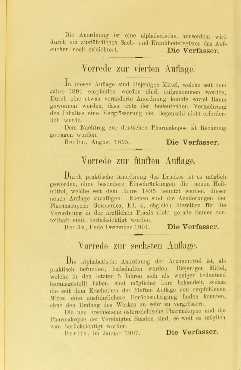 Die Anordnung ist eine alphabetische, ausserdem wird durch ein ausführliches Sach- und Krankheitsregister das Auf- suchen noch erleichtert. Die Verfasser. Vorrede zur vierten Auflage. In dieser Auflage sind diejenigen Mittel, welche seit dem Jahre 1891 empfohlen worden sind, aufgenommen worden. Durch eine etwas veränderte Anordnung konnte soviel Raum gewonnen werden, dass trotz der bedeutenden Vermehrung des Inhaltes eine Vergrösserung der Bogenzahl nicht erforder- lich wurde. Dem Nachtrag zur deutschen Pharmakopoe ist Rechnung getragen woiden. Berlin, August 1895. Die Verfasser. Vorrede zur fünften Auflage. Durch praktische Anordnung des Druckes ist es möglich geworden, ohne besondere Einschränkungen die neuen Heil- mittel, welche seit dem Jahre 1895 benutzt werden, dieser neuen Auflage zuzufügen. Ebenso sind die Aenderungen der Pharmacopoea Germanica, Ed. 4, obgleich dieselben für die Verordnung in der ärztlichen Praxis nicht gerade immer vor- teilhaft sind, berücksichtigt worden. Berlin, Ende Dezember 1901. Die Verfasser. Vorrede zur sechsten Auflage. Die alphabetische Anordnung der Arzneimittel ist, als praktisch befunden, beibehalten worden. Diejenigen Mittel, welche in den letzten 5 Jahren sich als weniger bedeutend herausgestellt haben, sind möglichst kurz behandelt, sodass die seit dem Erscheinen der fünften Auflage neu empfohlenen Mittel eine ausführlichere Berücksichtigung finden konnten, ohne den Umfang des Werkes zu sehr zu vergrössern. Die neu erschienene österreichische Pharmakopoe und die Pharmakopoe der Vereinigten Staaten sind, so weit es möglich war, berücksichtigt worden. Berlin, im Januar 1907. Die Verfasser.