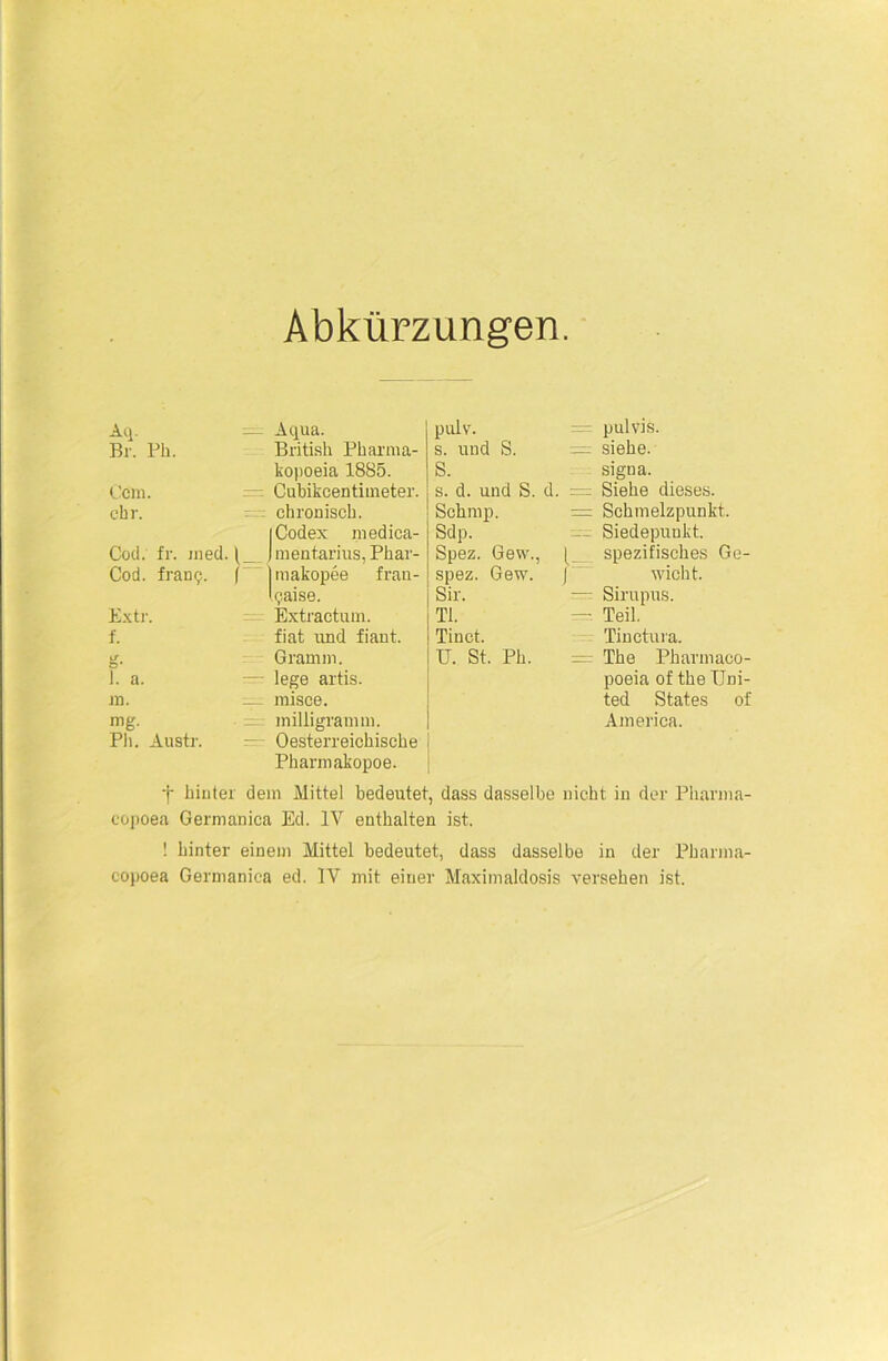 Abkürzungen. Aq. ^ Aqua. Br. Ph. British Pharma- kopoeia 1885. Ccm. Cubikcentinieter. ehr. chronisch. | Codex medica- Cod. fr. med. 1 ) mentarius, Phar- Cod. framj. ( Imakopee fran- lijaise. Extr. Extractum. f. fiat und fiant. 1T O* Gramm. 1. a. — lege artis. in. ^ misce. mg. milligram m. Ph. Austr. - Oesterreichische Pharmakopoe. pulv. s. und S. = S. s. d. und S. d. = Schmp. = Sdp. Spez. Gew., ( spez. Gew. | Sir. TI. Tinct. U. St. Ph. pulvis. siehe. signa. Siehe dieses. Schmelzpunkt. Siedepunkt, spezifisches Ge- wicht. Sirupus. Teil. Tinctura. The Pharmaco- poeia of the Uni- ted States of America. f hinter dein Mittel bedeutet, dass dasselbe nicht in der Plianna- copoea Germanica Ed. IV enthalten ist. ! hinter einem Mittel bedeutet, dass dasselbe in der Pharma-