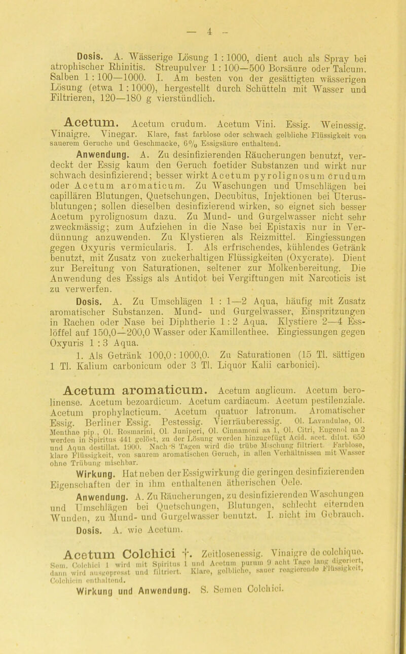 Dosis. A. Wässerige Lösuug 1:1000, dient auch als Spray bei atrophischer Rhinitis. Streupulver 1: 100—500 Borsäure oder Talcum. Salben 1:100—1000. I. Am besten von der gesättigten wässerigen Losung (etwa 1 : 1000), hergestellt durch Schütteln mit Wasser und Filtrieren, 120—180 g vierstündlich. AcetUDl. Acetum crudum. Acetum Vini. Essig. Weinessig. Vinaigre. Vinegar. Klare, fast farblose oder schwach gelbliche Flüssigkeit von sauerem Gerüche und Geschmacke, G% Essigsilure enthaltend. Anwendung. A. Zu desinfizierenden Räucherungen benutzt, ver- deckt der Essig kaum den Geruch foetider Substanzen und wirkt nur schwach desinfizierend; besser wirkt Acetum pyrolignosum crudum oder Acetum aromaticum. Zu Waschungen und Umschlägen bei capillären Blutungen, Quetschungen, Decubitus, Injektionen bei Uterus- blutuugen; sollen dieselben desiofiziereud wirken, so eignet sich besser Acetum pyrolignosum dazu. Zu Mund- und Gurgelwasser nicht sehr zweckmässig; zum Aufziehen in die Nase bei Epistaxis nur in Ver- dünnung anzuwenden. Zu Klystiereu als Reizmittel. Eingiessungen gegen Üxyuris vermicularis. I. Als erfrischendes, kühlendes Getränk benutzt, mit Zusatz von zuckerhaltigen Flüssigkeiten (Oxycrate). Dient zur Bereitung von Saturationen, seltener zur Molkenbereitung. Die Anwendung des Essigs als Antidot bei Vergiftungen mit Narcoticis ist zu verwerfen. Dosis. A. Zu Umschlägen 1 : 1—2 Aqua, häufig mit Zusatz aromatischer Substanzen. Mund- und Gurgelwasser, Einspritzungen in Rachen oder Nase bei Diphtherie 1:2 Aqua. Klystiere 2—4 Ess- löffel auf 150,0—200,0 Wasser oder Kamillenthee. Eingiessungen gegen Oxyuris 1 : 3 Aqua. 1. Als Getränk 100,0:1000,0. Zu Saturationen (15 TI. sättigen 1 TI. Kalium carbouicum oder 3 TI. Liquor Kalii carbonici). Acetum aromaticum. Acetum anglicum. Acetum bero- linense. Acetum bezoardicuin. Acetum cardiacum. Acetum pestilenziale. Acetum prophylacticum. Acetum quatuor latronum. Aromatischer Essig. Berliner Essig. Pestessig. Vierräuberessig. Ol. Lavandulae, Ol. Menthae pip , Ol. Rosmarini, Ol. Junipori, Ol. Cirmamoni aa 1, Ol. Citri, Eugenol aa 2 worden in Spiritus 441 gelöst, zu der Lösung worden hinzugefügt Acid. nc.et. dilut. üoO und Aqua dostillat. 1000. Nach -8 Tagen wird dio trübe Mischung filtriert. Farblose, klare Flüssigkeit, von saurom aromatischen Goruch, in rillen Verhältnissen mit Wasser ohne Trübung mischbar. , Wirkung. Hat neben derEssigwirkung die gei ingou desinfizierenden Eigenschaften der in ihm enthaltenen ätherischen Oele. Anwendung. A. Zu Räucherungen, zu desinfizierenden Waschungen und Umschlägen bei Quetschungen, Blutuugen, schlecht eiternden Wunden, zu Mund- und Gurgelwasser benutzt. I. nicht im Gebrauch. Dosis. A. wie Acetum. Acetum Colcllici f. Zeitlosenessig. Vinaigre de colchique. Sorn. Colchici 1 wird mit Spiritus 1 und Acetum purum 0 acht Tago lan«. d^®r'“it dann wird ausgeprosst und filtriert. Klare, golbhcho, sauor reagierende Flüssigkeit, Colchicin enthaltend. Wirkuny und Anwonduny. S. Soineu Colchici.