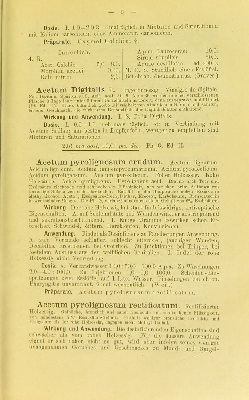 Dosis. I. 1,0—2,0 3—4 mal täglich in Mixturen und Saturationen mit Kalium carhonioum oder Ammonium carbonicum. Präparate. Oxymel Colchici •('. Innerlich. 4. R. Aceti Colchici 5,0 - 8.0. Morphini acetici 0,03. Kalii nitrici 2,0. Aquae Laurocerasi 10,0. Sirupi simplicis 30,0. Aquae destillatae ad 200,0. M. D. S. Stündlich einen Esslöffel. Bei chron.Rheumatismus. (Graves.) Acetum Digitalis f. Fingerhutessig. Vmaigre de digitale. Fol. Digitalis, Spiritus aa 5, Acid. aeet. dil. 9, Aqua 86, werden in einer verschlossenen Flasche 8 Tage lang unter öfterem Umschütteln mazeriert, dann ausgepresst und filtriert (Ph. Ed. II). Klare, bräunlich gelbo Flüssigkeit von säuerlichem Geruch und saurem, bitteren Geschmack, die wirksamen Bestandteile der DigitalisbUitter enthaltend. Wirkung und Anwendung. 1. S. Folia Digitalis. Dosis. I. 0,5—1,0 mehrmals täglich, oft in Verbindung mit Acetum Scillae; am besten in Tropfenform, weniger zu empfehlen sind Mixturen und Saturationen. 2,0! pro dost, 10,0! pro die. Ph. G. Ed. II. Acetum pyrolignosum crudum. Acetum lignorum. Acidum lignicum. Acidum ligui empyreumaticum. Acidum pyroaceticum. Acidum pyrolignosum. Acidum pyroxilicum. Roher Holzessig. Rohe Holzsäure. Acide pyroligneux. Pyroligneus acid. Braune nach Teer und Essigsäure riechende und schmeckende Flüssigkeit, aus welcher beim Aufbewahren teerartigo Substanzen sich abscheiden. Enthält in der Hauptsache neben Essigsäure Methylalkohol, Aceton, Essigsäuro-Methylaetlmr, Kreosot, Karbolsäure, Brenzcatecliin in wechselnder Menge. Die Ph. G. verlangt mindestens einen Gehalt von 6% Essigsäure. Wirkung. Der rohe Holzessig hat stark fäulniswidrige, antiseptische Eigenschaften. A. auf Schleimhäute uud Wunden wirkt er adstringierend und sekretionsbeschränkend. I. Einige Gramme bewirken schon Er- brechen, Schwindel, Zittern, Herzklopfen, Konvulsionen. Anwendung. Findet alsDesinfieiens zu Räucherungen Anwendung. A. zum Verbände schlaffer, schlecht eiternder, jauchiger Wunden, Decubitus, Frostbeulen, bei Otorrhoe. Zu Injektionen bei Tripper, bei foetidem Ausfluss aus den weiblichen Genitalien. 1. findet der rohe Holzessig nicht Verwertung. Dosis. A. Verbandwasser 10,0 : 50,0—100,0 Aqua. Zu Waschungen 2,0—4,0:100,0. Zu Injektionen 1,0—5,0 : 100,0. Scheiden-Ein- spritzungen zwei Esslöffel auf 1 Liter Wasser. Pinselungen hei chron. Pharyngitis unverdünnt, 2 mal wöchentlich. (Weil.) Präparate. Acetum pyrolignosum reotificatum. Acetum pyrolignosum rectificatum. Rectifizierter Holzessig. Golblicho, brenzlich und sauer riechende und sc.hmeckondo Flüssigkeit, von mindestens 5 % EssigsUure-Gelmlt. Enthält weniger bronzlioho Produkte und Essigsäure als der rohe Holzessig, dagegen mehr Methylalkohol. Wirkung und Anwendung. Die desinfizierenden Eigenschaften sind schwächer als vom rohen Holzessig. Für die äussere Anwendung eignet er sich daher nicht so gut, wird aber infolgo seines weniger unangenehmen Geruches und Geschmackes zu Mund- und Gurgel-
