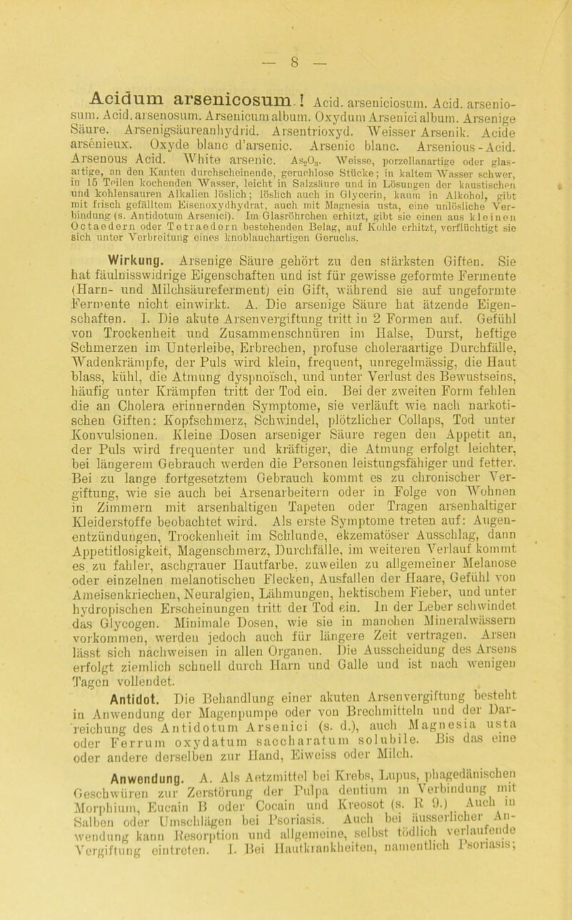 Acidum 3,1 scuicosum ! Acid. arseniciosuin. Acid. arscnio- sum. Acid.arsenosum. Arseuicumalbum. Oxydum Arsenicialbum. Arsenige Säure. Arsenigsäureanhydrid. Arsentrioxyd. Weisser Arsenik. Acide arsenieux. Oxyde blanc d’arsenic. Arsenic blaue. Arsenious-Acid. Al'SenOUS Acid. White arsenic. A&,Os. Weisse, porzellanartige oder glas- aitige, an den Kanten durchscheinende, geruchlose Stücke; in kaltem Wasser schwer, in 15 Teilen kochenden Wasser, leicht in Salzsiture und in Lösungen der kaustischen und kohlensauren Alkalien löslich; löslich auch in Glycerin, kaum in Alkohol, gibt mit frisch gefülltem Eisenoxydhydrat, auch mit Magnesia usta, eino unlösliche Ver- bindung (s. Antidotum Arsenici). Im Glasröhrchen erhitzt, gibt sie einen aus kleinen Octaodorn oder Totraedorn bestehenden Belag, auf Kohle erhitzt, verflüchtigt sie Sich untor Verbreitung eines knoblauchartigon Geruchs. Wirkung. Arsenige Säure gehört zu den stärksten Giften. Sie hat fäulnisswidrige Eigenschaften und ist für gewisse geformte Fermente (Harn- und Milchsäureferment) ein Gift, während sie auf ungeformte Fermente nicht einwirkt. A. Die arsenige Säure hat ätzende Eigen- schaften. I. Die akute Arsenvergiftung tritt iu 2 Formen auf. Gefühl von Trockenheit und Zusammenschnüren im Halse, Durst, heftige Schmerzen im Unterleibe, Erbrechen, profuse choleraartige Durchfälle, Wadenkrämpfe, der Puls wird klein, frequent, unregelmässig, die Haut blass, kühl, die Atmung dyspnoi'sch, und unter Verlust des Bewustsems, häufig unter Krämpfen tritt der Tod ein. Bei der zweiten Form fehlen die an Cholera erinnernden Symptome, sie verläuft wie nacli narkoti- schen Giften: Kopfschmerz, Schwindel, plötzlicher Collaps, Tod unter Konvulsionen. Kleine Dosen arseniger Säure regen den Appetit an, der Puls wird frequenter und kräftiger, die Atmung erfolgt leichter, bei längerem Gebrauch werden die Personen leistungsfälliger und fetter. Bei zu lange fortgesetztem Gebrauch kommt es zu chronischer Ver- giftung, wie sie auch bei Arsenarbeitern oder iu Folge von Wohnen in Zimmern mit arsenhaltigen Tapeten oder Tragen arsenhaltiger Kleiderstoffe beobachtet wird. Ais erste Symptome treten auf: Augen- entzündungen, Trockenheit im Schlunde, ekzematöser Ausschlag, dann Appetitlosigkeit, Mageuschmerz, Durchfälle, im weiteren Verlauf kommt es zu fahler, aschgrauer Hautfarbe, zuweilen zu allgemeiner Melanose oder einzelnen melanotischen Flecken, Ausfallen der Haare, Gefühl von Ameisenkriechen, Neuralgien, Lähmungen, hektischem Fieber, und unter hydropischen Erscheinungen tritt dei Tod ein. ln der Leber schwindet das Glycogen. Minimale Dosen, wie sie iu manohen Mineralwässern Vorkommen, werdeu jedoch auch für längere Zeit vertragen. Arsen lässt sich nachweisen in allen Organen. Die Ausscheidung des Arsens erfolgt ziemlich schnell durch Harn und Galle und ist nach wenigen Tagen vollendet. Antidot. Die Behandlung einer akuten Arsenvergiftung bestellt in Anwendung der Magenpumpe oder von Brechmitteln und der Dar- reichung des Antidotum Arsenici (s. d.), auch Magnesia usta oder Ferrum oxydatum saccharatum solubile. Bis das eine oder andere derselben zur Band, Eiweiss oder Milch. Anwendung. A. Als Aetzmittel hoi Krebs, Lupus, phagedänischen Geschwüren zur Zerstörung der Pulpa dentium in Verbindung mit Morphium, Eucain B oder Cocain und Kreosot (s. R 9.) Auch iu Salben oder Umschlägen bei Psoriasis. Auch bei iiusserheher An- wendung kann Resorption und allgemeine, selbst tödlich verlautende Vergiftung eintreten. I. Bei Hautkrankheiten, namentlich Isoriasis;