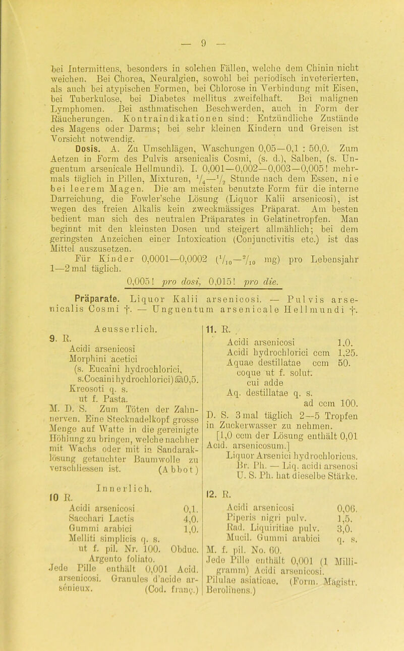 0 Lei Intermittens, besonders in solchen Fällen, welche dem Chinin nicht weichen. Bei Chorea, Neuralgien, sowohl bei periodisch inveterierten, als auch bei atypischen Formen, bei Chlorose in Verbindung mit Eisen, bei Tuberkulose, bei Diabetes mellitus zweifelhaft. Bei malignen Lymphomen. Bei asthmatischen Beschwerden, auch in Form der Bäucherungen. Kontraindikationen sind: Entzündliche Zustände des Magens oder Darms; bei sehr kleinen Kindern und Greisen ist Vorsicht notwendig. Dosis. A. Zu Umschlägen, Waschungen 0,05—0,1 : 50,0. Zum Aetzen in Form des Pulvis arsenicalis Cosini, (s. d.), Salben, (s. Un- guentum arsenicale Hellmundi). I. 0,001—0,002—0,003—0,005! mehr- mals täglich in Pillen, Mixturen, 1/i—*/, Stunde nach dem Essen, nie bei leerem Magen. Die am meisten benutzte Form für die interne Darreichung, die Fowler’sche Lösung (Liquor Kalii arsenicosi), ist wegen des freien Alkalis kein zweckmässiges Präparat. Am besten bedient man sich des neutralen Präparates in Gelatinetropfen. Man beginnt mit den kleinsten Dosen und steigert allmählich; bei dem geringsten Anzeichen einer Intoxication (Conjunctivitis etc.) ist das M ltfp flllQ7llCof70n Für Kinder 0,0001-0,0002 ('/10-*/10 mg) pro Lebensjahr 1—2 mal täglich. 0,005! pro dosi, 0,015! pro die. Präparate. Liquor Kalii arsenicosi. — Pulvis arse- nicalis Cosmi f. — Unguentum arsenicale Hellmundi -j-. Aeusserlich. 9. R. Acidi arsenicosi Morphini acetici (s. Eucaini hydrochlorici, s.Coeaini hydrochlorici) ähO,5. Kreosoti q. s. ut f. Pasta. M. I). S. Zum Töten der Zahn- nerven. Eine Stecknadelkopf grosse Mengo auf Watte in die gereinigte Höhlung zu bringen, welche nachher mit Wachs oder mit in Sandarak- lösung getauchter Baumwolle zu verschliessen ist. (Abbot) Innerlich. 10 R. Acidi arsenicosi 0,1. Sacchari Lactis 4,0. Gummi arabici 1,0. Melliti simplicis q. s. ut f. pil. Nr. 100. Obduc. Argento foliato. Jede Pille enthält 0,001 Acid. arsenicosi. Granules d’acide ar- sönioux. (Cod. fram/.) 11. R. . Acidi arsenicosi 1,0. Acidi hydrochlorici ccm 1,25. Aquae destillatae ccm 50. coque ut f. solut: cui adde Aq. destillatae q. s. ad ccm 100. D. S. 3 mal täglich 2—5 Tropfen in Zuckerwasser zu nehmen. [1,0 ccm der Lösung enthält 0,01 Acid. arsenicosum.] Liquor Arseuiei hydrochloricus. Br. Pli. — Liq. acidi arsenosi U. S. Pli. hat dieselbe Stärke. 12. R. Acidi arsenicosi 0,06. Piperis nigri pulv. 1,5. Rad. Liquiritiae pulv. 3,0. Mucil. Gummi arabici q. s. M. f. pil. No. 60. Jede Pille enthält 0,001 (1 Milli- gramm) Acidi arsenicosi. Pilulae asiaticae. (Form. Magistr. Berolitions.)