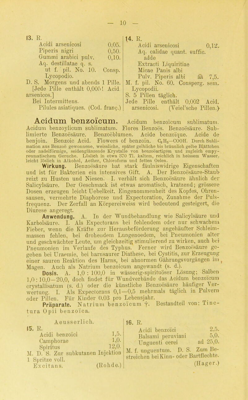 13. R. Acidi arsenicosi 0,05. Piperis nigri 0,50. Gummi arabici pulv. 0,10. Aq. destillatae q. s. ut f. pil. No. 10. Consp. Lycopodio. D. S. Morgens und abends 1 Pille. [Jede Pille enthält 0,005! Acid arsenicos.] Bei Intermittens. Pilules asiatiques. (Cod. franq.) 14. R. Acidi arsenicosi 0,12. Aq. calidae quant. suffic. ad de Extracti Liquiritiae Micae Panis albi Pulv. Piperis albi Sä 7,5. M. f. pil. No. 60. Consperg. sein, Lycopodii. S. 5 Pillen täglich. Jede Pille enthält 0,002 Acid. arsenicosi. (Veiel’sche Pillen.) Acidum benzoicum. Acidum benzoicum sublimatum. Acidum benzoylicum sublimatum. Flores Benzoes. Benzoesäure. Sub- limierte Benzoesäure. Benzoeblumen. Acide benzoique. Acide de benjoin. Benzoic Acid. Flowers of benzoin. C6H6—COOH. Durch Subli- mation aus Benzoe gewonnene, weissliche, später gelbliche bis bräunlich gelbe Blättchen oder nadelfürmige, seidenglänzende Krystalle von benzoeartigein und zugleich einpy- reumatischem Gerüche. Löslich in etwa 370 TI. kaltem, reichlich in heissem Wasser, leicht löslich in Alkohol, Aether, Chloroform und fetten Oelen. Wirkung. Benzoesäure hat stark fäulniswidrige Eigenschaften und ist für Bakterien ein intensives Gift. A. Der Benzoesäure-Staub reizt zu Husten und Niesen. I. verhält sich Benzoesäure ähnlich der Salicylsäure. Der Geschmack ist etwas aromatisch, kratzend; grössere Dosen erzeugen leicht Uebelkeit, Eingenommenheit des Kopfes, Ohren- sausen, vermehrte Diaphorese und Expectoration, Zunahme der Puls- frequenz. Der Zerfall an Körpereiweiss wird bedeutend gesteigert, die Diurese angeregt. Anwendung. A. In der Wundbehandlung wie Salicylsäure und Karbolsäure. I. Als Expectorans bei fehlendem oder nur schwachem Fieber, wenn die Kräfte zur Herausbeförderung angehäufter Schleim- massen fehlen, bei drohendem Lungenoedem, bei Pneumonien alter und geschwächter Leute, um gleichzeitig stimulierend zu wirken, auch bei Pneumonien im Verlaufe des Typhus. Ferner wird Benzoesäure ge- geben bei Uraemie, bei harnsaurer Diathese, bei Cystitis, zur Erzeugung einer sauren Reaktion des Harns, bei abnormen Gährungsvorgängen im ( Magen. Auch als Natrium benzoicum angewandt (s. d.). Dosis. A. 1,0 : 100,0 in wässerig-spirituöser Lösung; Salben 1,0:10,0—20,0, doch findet für Wundverbände das Acidum benzoicum crystallisatum (s. d.) oder die künstliche Benzoesäure häufiger Ver- wertung. I. Als Expectorans 0,1—0,5 mehrmals täglich in Pulvern oder Pillen. Für Kinder 0,03 pro Lebensjahr. _ Präparate. Natrium benzoicum j. Bestandteil von: Tinc- tura Opii benzoica. Aeusserlich. 15. R. Acidi benzoici 1,5. Camphorae 1,0. Spiritus 12,0. M. D. S. Zur subkutanen Injektion 1 Spritze voll. E x c i t a n s. 16. R. Acidi benzoici 2.5. Balsami peruviani 5,0. Unguenti cerei ad 25,0. M. f. unguentum. D. S. Zum Be- streichen bei Kinn- oder Bartflechte. (Hager.) (Rohde.)