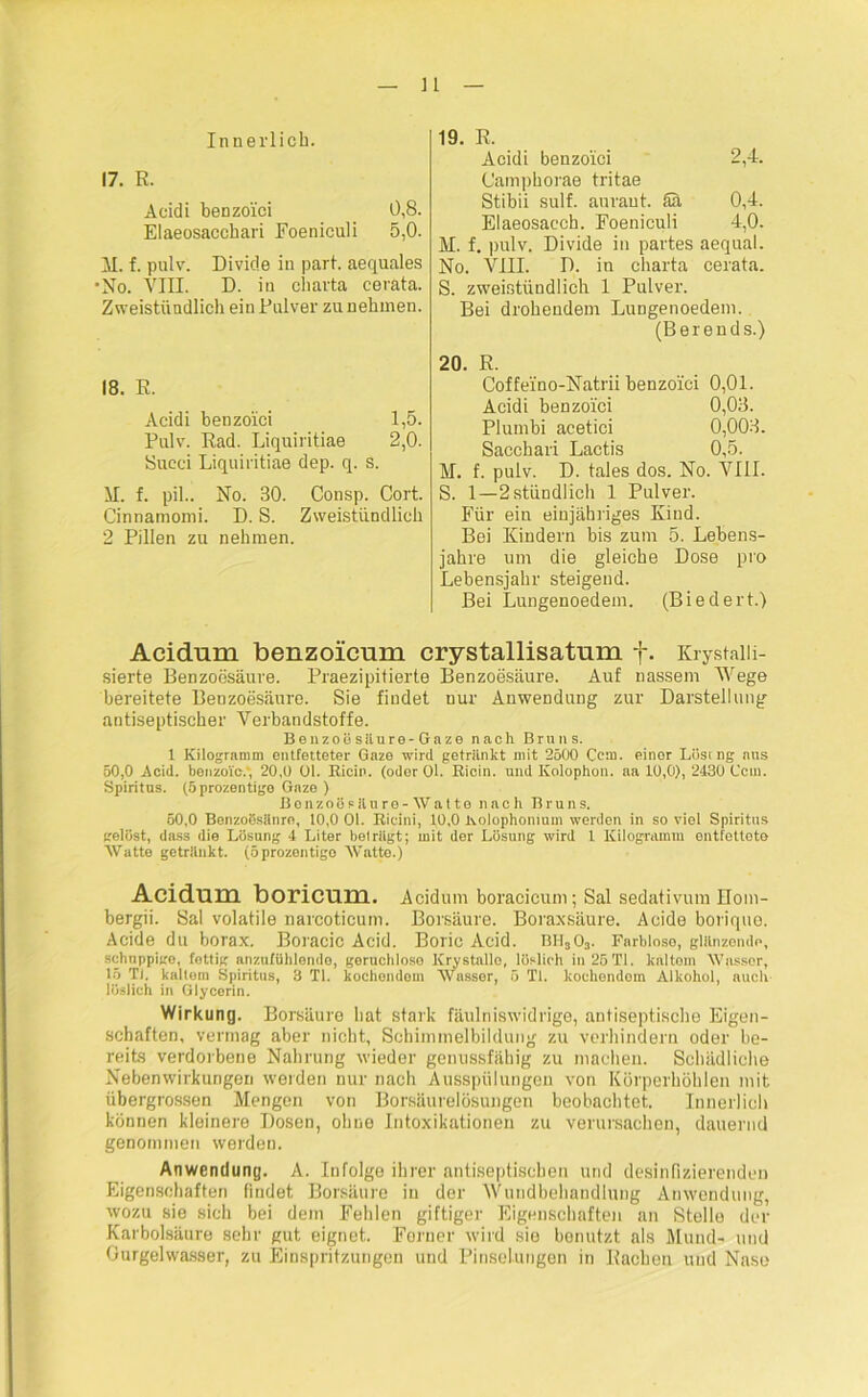 Innerlich. 2,4. 17. R. Aeidi benzo'ici 0,8. Elaeosacchari Foeniculi 5,0. M. f. pulv. Divide in pari, aequales •No. VIII. D. in Charta cerata. Zweistündlich ein Pulver zu nehmen. 18. R. Acidi benzo'ici 1,5. Pulv. Rad. Liquiritiae 2,0. 8ucei Liquiritiae dep. q. s. XI. f. pil.. No. 30. Consp. Cort. Cinnatnomi. D. S. Zweistündlich 2 Pillen zu nehmen. 19. R. Acidi benzo'ici Camphorae tritae Stibii sulf. auraut. Sä 0,4. Elaeosacch. Foeniculi 4,0. M. f. pulv. Divide in partes aequal. No. VIII. D. in charta cerata. S. zweistündlich 1 Pulver. Bei drohendem Lungenoedem. (Berends.) 20. R. Coffelno-Natrii benzolci 0,01. Acidi benzolci 0,03. Plumbi acetici 0,003. Sacchari Lactis 0,5. M. f. pulv. D. tales dos. No. VIII. S. 1—2 stündlich 1 Pulver. Für ein einjähriges Kind. Bei Kindern bis zum 5. Lebens- jahre um die gleiche Dose pro Lebensjahr steigend. Bei Lungenoedem. (Biedert.) Acidum benzoicum crystallisatum f. Krystalii- sierte Benzoesäure. Praezipitierte Benzoesäure. Auf nassem Wege bereitete Benzoesäure. Sie findet nur Anwendung zur Darstellung antiseptischer Xrerbandstoffe. Benzoösäure-Gaze nach Bruns. 1 Kilogramm entfetteter Gaze wird getriinkt mit 2500 Cent, einor Lösrng ans 50,0 Acid. benzoic.' 20,0 01. Riem. (oder Ol. Rioin. und Kolophon, aa 10,0), 2430 Ccm. Spiritus. (Sprozentige Gaze ) BonzoSs 11 uro -Watte nach Bruns. 50,0 Benzoösänre, 10,0 01. Ricini, 10,0 Kolophonium werden in so viel Spiritus gelöst, das3 die Lösung 4 Liter beträgt; mit der Lösung wird l Kilogramm entfettete Watte getränkt, (öprozontigo Watte.) Acidum boricum. Acidum boracicum; Sal Sedativum Bom- bergii. Sal volatile narcoticum. Borsäure. Boraxsäure. Acide boriquo. Acide du borax. Boracic Acid. Boric Acid. bh3o3. Farbloso, glänzende, schuppige, fettig anzufühlende, geruchlose Krystallo, löslich in 25TI. kaltem Wasser, 15 Ti, kaltem Spiritus, 3 TI. kochendem Wasser, ö TI. koehendotn Alkohol, auch löslich in Glycerin. Wirkung. Borsäure hat stark fäulniswidrige, antiseptische Eigen- schaften, vermag aber nicht, Schimmelbildung zu verhindern oder be- reits verdorbene Nahrung wieder genussfähig zu machen. Schädliche Nebenwirkungen weiden nur nach Ausspülungen von Körperhöhlen mit übergrossen Mengen von Borsäurelösungen beobachtet. Innerlich können kleinere Dosen, ohne Intoxikationen zu verursachen, dauernd genommen weiden. Anwendung. A. Infolge ihrer antiseptischen und desinfizierenden Eigenschaften findet Borsäure in der XWindbehandlung Anwendung, wozu sie sich bei dem Fehlen giftiger Eigenschaften an Stolle der Karbolsäure sehr gut eignet. Ferner wird sie benutzt als Mund- und Ourgelwasser, zu Einspritzungen und Pinselungen in Rachen und Nase