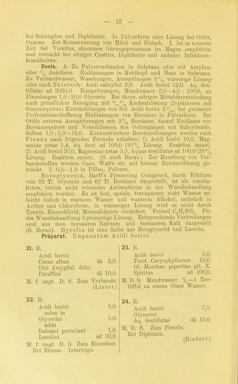 bei Schnupfen und Diphtherie. Iu Pulverform oder Lösung bei Otitis, Ozaena. Zur Konservierung von Milch und Fleisch. I. Ist in neuerer Zeit bei Yomitus, abnormen Gärungsprozessen im Mageu empfohlen und versucht bei eitriger Cystitis, Diphtherie und anderen Infektions- krankheiten. Dosis. A. Zu Pulververbänden in Substanz oder mit Amylum oder % Jodoform. Einblasungen in Kehlkopf und Nase in Substanz. Zu Verbandwasser, Waschungen, Ausspülungen 3% wässerige Lösung oder nach Thiersch: Acidi salicylici 2,0. Acidi borici 12,0. Aq. des- tillatae ad 2000,0. Einspritzungen, Mundwässer 2,0—4,0 : 100,0, zu Pinselungen 1,0 : 20,0 Glycerin. Bei chron. eitriger Mittelohrentzündung nach gründlicher Reinigung mit % % Kochsalzlösung (Injektionen mit Gummispritze) Einträufelungen von Sol. Acidi borici 3 °/0; bei grösserer Perforations-Oeffnung Einblasungen von Borsäure in Pulverform. Bei Otitis externa Ausspritzungen mit 3°/0 Borsäure, darauf Eiublasen von Borsäurepulver und Verschliessen des Gebörgauges mit Salicvlwatte. Salben 1,0: 5,0—10,0. Konzentriertere Borsäurelösungen werden nach Pieaux nach folgenden Formeln erhalten: 1) Acidi borici 10,0. Mag- nesiae ustae 1,4, Aq. dest. ad 100,0 (10% Lösung. Reaktion sauer). 2) Acidi borici 20,0, Magnesiae Ustae 3,5, Aquae destillatae ad 100,0 (20 % Lösung. Reaktion sauer). (S. auch Borax.) Zur Bereitung von Ver- bandsstoffen werden Gaze, Watte etc. mit heisser Borsäurelösung ge- tränkt. I. 0,5—1,0 in Pillen, Pulvern. Boroglycerid, Barff's Preserving Compound, durch Erhitzen von 92 TI. Glycerin und 62 TI. Borsäure dargestellt, ist als vorzüg- liches, örtlich nicht reizendes Antisepticum in der Wundbehandlung empfohlen worden. Es ist fest, spröde, transparent, zieht Wasser an. leicht löslich in warmem Wasser und warmem Alkohol, unlöslich in Aether und Chloroform; in wässeriger Lösung wird es nicht durch Tannin, Eisenchlorid, Mineralsäuren verändert. Formel C,II-BO.,. Für die Wundbehandlung 5 prozentige Lösung. Entsprechende Verbindungen sind aus dem borsauren Natrium und borsaurem Kalk dargestellt (S. Borax). Byrolin ist eine Salbe aus Boroglycerid und Lanolin. Präparat. Unguentum Acidi borici. 21. R. Acidi borici Cerae albae Sä 5,0. Olei Amygdal. dulc. Paraffini ää 10,0. M. f ungt. 1). S. Zum Verbände. (Lister.) 22. R. Acidi borici 5,0. solve iu Glycerini 5,0. adde Balsami peruviani 1,0. Lanolini ad 30,0. M. f. ungt. D. S. Zum Einreiben. Bei Ekzem. Intertrigo. 23. R. Acidi borici 5,0. Tinct. Caryophyllorum 10,0. 01. Menthae piperitae gtt. X. Spiritus ad 100,0. M. D. S. Mundwasser ’/^—l Tee- löffel zu einem Glase Wasser. 24. R. Acidi borici 7,5. Glycerini Aq. destillatae lüt 15,0. M. D. S. Zum Pinseln. Bei Diphterie. (Biedert.)
