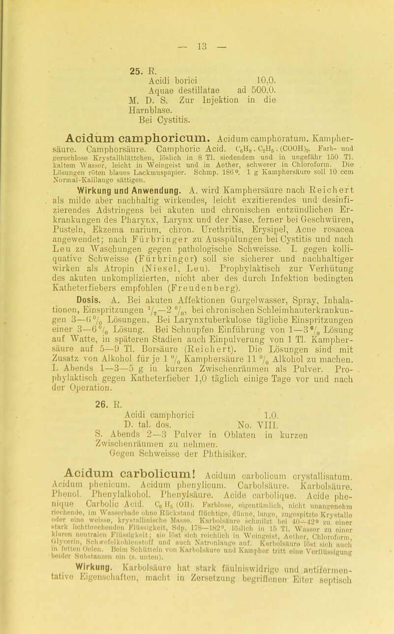 25. R. Acidi borici 10,0. Aquae destillatae ad 500,0. M. D. S. Zur Injektion in die Harnblase. Bei Cystitis. Acidum camplioricuiu. Acidum camphoratum. Kampher- säure. Camphorsäure. Campboric Acid. c6h9 . C0H5 • (COOH)2. Färb-und geruchlose Krystallbliittchen, löslich in 8 TI. siedendem und in ungefähr 160 TI. kaltem Wasser, leicht in Weingeist und in Aether, schwerer in Chloroform. Die Lösungen röten blaues Lackmuspapier. Schmp. 180°. 1 g Kamphersäure soll 10 ccm Normal-Kaliiaugo sättigen. Wirkung und Anwendung. A. wird Kamphersäure nach Reichert als milde aber nachhaltig wirkendes, leicht exzitierendes und desinfi- zierendes Adstringens bei akuten und chronischen entzündlichen Er- krankungen des Pharynx, Larynx und der Nase, ferner bei Geschwüren, Pusteln, Ekzema narium, chron. Urethritis, Erysipel, Acne rosacea angewendet; nach Fürbringer zu Ausspülungen bei Cystitis und nach Leu zu Waschungen gegen pathologische Schweisse. I. gegen kolli- quative Schweisse (Fürbringer) soll sie sicherer und nachhaltiger wirken als Atropin (Niesei, Leu). Prophylaktisch zur Verhütung des akuten unkomplizierten, nicht aber des durch Infektion bedingten Katheteifiebers empfohlen (Freudenberg). Dosis. A. Bei akuten Affektionen Gurgelwasser, Spray, Inhala- tionen, Einspritzungen y2—2 %, bei chronischen Schleimhauterkrankun- gen 3—(i% Lösungen. Bei Larynxtuberkulose tägliche Einspritzungen einer 3—6°/0 Lösung. Bei Schnupfen Einführung von 1—3°/0 Lösung auf Watte, in späteren Stadien auch Einpulverung von 1 TI. Kampher- säure auf 5—9 TI. Borsäure (Reichert). Die Lösungen sind mit Zusatz von Alkohol für jo 1 u/0 Kamphersüure 11 % Alkohol zu machen. I. Abends 1—3—5 g in kurzen Zwischenräumen als Pulver. Pro- phylaktisch gegen Katheterfieber 1,0 täglich einige Tage vor und nach der Operation. 26. R. Acidi camphorici 1,0. D. tal. dos. No. VIII. S. Abends 2—3 Pulver in Oblaten in kurzen Zwischenräumen zu nehmen. Gegen Schweisse der Phthisiker. Acidum carbolicum! Acidum carbolicum crystallisatum. Acidum phenieum. Acidum phenylicum. Carbolsäure. Karbolsäure. Phenol. Phenylalkohol. Phenylsäure. Acide oarbolique. Acide phe- nique Carbolic Acid. C0 Ilr, (OH). Farblose, eigentümlich, nicht unangenehm riechende, im Wnsserbade ohne Rückstand flüchtige, dünno, lange, zugospitzto Krystallo oder eino woisse, krystallinische Masse. Karbolsäure schmilzt hoi 40—42“ zu oinor stark hchtbrechondon Flüssigkeit, Sdp. 178—182°, löslich in 16 TI. Wassor zu oinor klnron neutralen Flüssigkeit; sio löst sich reichlich in Weingeist, Aothcr, Chloroform Glycerin, Schwefelkohlenstoff und auch Natronlauge auf. Karbolsäure löst sich auch’ in fetten Gelen. Beim Schütloln von Karbolsäure und Kamphor tritt oino Vorflüssieumr •beider Substanzen oin (s. unten). Wirkung. Karbolsäure hat stark fäulniswidrige und autifermen- tative Eigenschaften, macht in Zersetzung begriffnen Eiter septisch