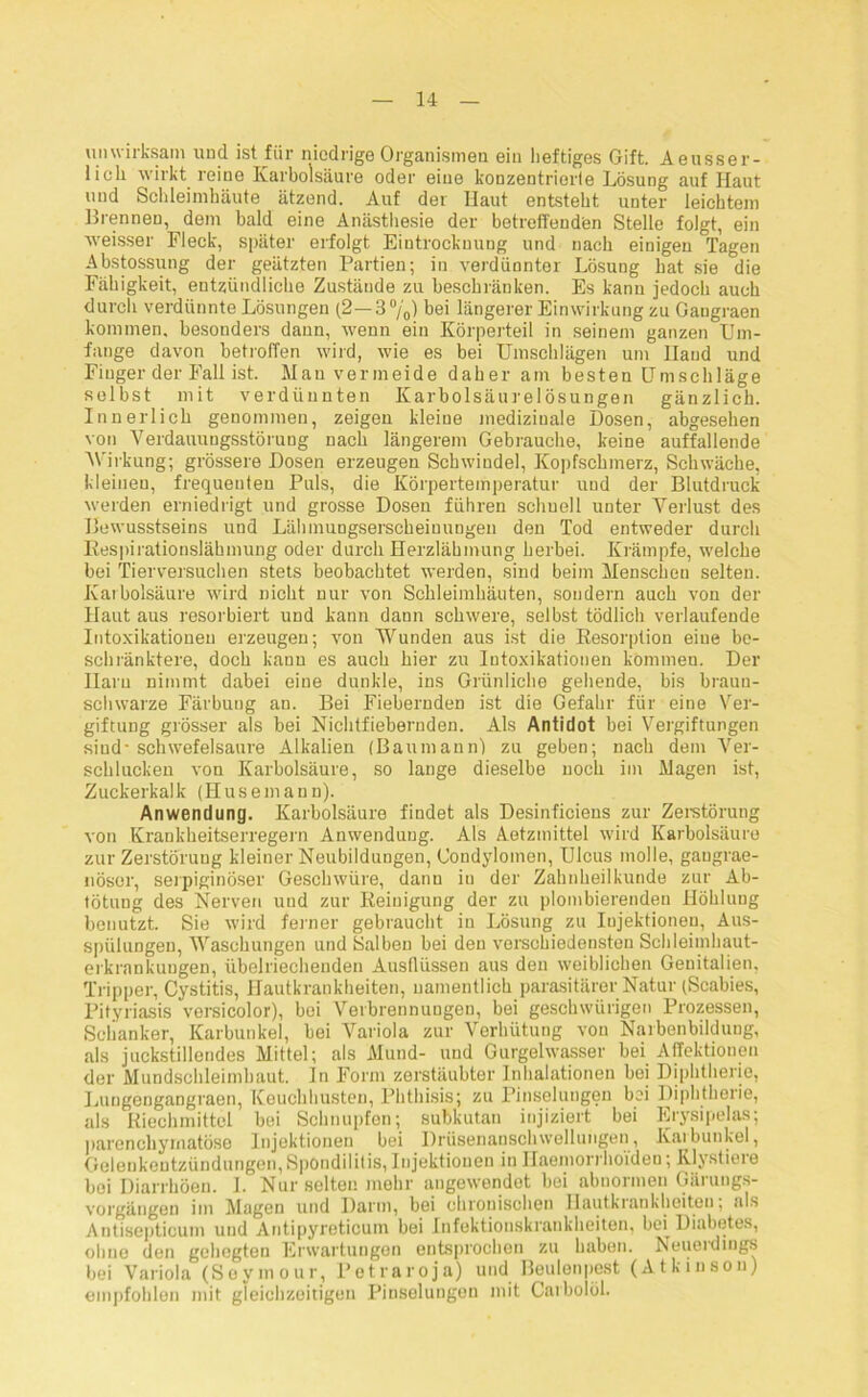 unwirksam und ist für niedrige Organismen ein heftiges Gift. Aeusser- licli wirkt reine Karbolsäure oder eine konzentrierte Lösung auf Haut und Schleimhäute ätzend. Auf der Haut entsteht unter leichtem Brennen, dem bald eine Anästhesie der betreffenden Stelle folgt, ein weisser Fleck, später erfolgt Eintrocknung und nach einigen Tagen Abstossung der geätzten Partien; in verdünnter Lösung hat sie die Fähigkeit, entzündliche Zustände zu beschränken. Es kann jedoch auch durch verdünnte Lösungen (2—3%) bei längerer Einwirkung zu Gangraen kommen, besonders dann, wenn ein Körperteil in seinem ganzen Um- fange davon betroffen wird, wie es bei Umschlägen um Hand und Finger der Fall ist. Mau vermeide daher am besten Umschläge selbst mit verdünnten Karbolsäurelösungen gänzlich. Innerlich genommen, zeigen kleine medizinale Dosen, abgesehen von Verdauungsstörung nach längerem Gebrauche, keine auffallende Wirkung; grössere Dosen erzeugen Schwindel, Kopfschmerz, Schwäche, kleinen, frequeuten Puls, die Körpertemperatur und der Blutdruck werden erniedrigt und grosse Dosen führen schnell unter Verlust des Bewusstseins und Lähmungserscheiuungen den Tod entweder durch Respirationslähmung oder durch Herzlähmung herbei. Krämpfe, welche bei Tierversuchen stets beobachtet werden, sind beim Menschen selten. Karbolsäure wird nicht nur von Schleimhäuten, sondern auch von der Haut aus resorbiert und kann dann schwere, selbst tödlich verlaufende Intoxikationen erzeugen; von Wunden aus ist die Resorption eine be- schränktere, doch kann es auch hier zu Intoxikationen kommen. Der Ilaru nimmt dabei eine dunkle, ins Grünliche gehende, bis braun- schwarze Färbung an. Bei Fiebernden ist die Gefahr für eine Ver- giftung grösser als bei Nichtfiebernden. Als Antidot bei Vergiftungen sind- schwefelsaure Alkalien (Baumann) zu geben; nach dem Ver- schlucken von Karbolsäure, so lange dieselbe noch im Magen ist, Zuckerkalk (Husemann). Anwendung. Karbolsäure findet als Desinficiens zur Zerstörung von Krankheitserregern Anwendung. Als Aetzmittel wird Karbolsäure zur Zerstörung kleiner Neubildungen, Condylomen, Ulcus molle, gaugrae- nösor, serpiginöser Geschwüre, dann in der Zahnheilkunde zur Ab- tötuug des Nerven und zur Reinigung der zu plombierenden Höhlung benutzt. Sie wird ferner gebraucht in Lösung zu Injektionen, Aus- spülungen, Waschungen und Salben bei den verschiedensten Schleimhaut- erkrankungen, übelriechenden Ausflüssen aus den weiblichen Genitalien, Tripper, Cystitis, Hautkrankheiten, namentlich parasitärer Natur (Scabies, Pityriasis vorsicolor), bei Verbrennungen, bei geschwürigen Prozessen, Schanker, Karbunkel, bei Variola zur Verhütung von Narbenbildung, als juckstillendes Mittel; als Mund- und Gurgelwasser bei AfTektionen der Mundschleimhaut, ln Form zerstäubter Inhalationen bei Diphtherie, Lungengangraen, Keuchhusten, Phthisis; zu Pinselungen bei Diphtherie, als Riechmittel bei Schnupfen; subkutan injiziert bei Erysipelas; parenchymatöse Injektionen bei Drüsenanschwellungen, Karbunkel, Gelenkentzündungen, Spondilifis, Injektionen in Haemorrhoi'den; Rlystiere bei Diarrhöen. I. Nur selten mehr angewendet bei abnormen Gärungs- vorgängen im Magen und Darm, bei chronischen Hautkiankheiteu; als Antisepticum uud Antipyreticuin bei Infektionskrankheiten, bei Diabetes, ohne den gehegten Erwartungen entsprochen zu haben. Neueidiugs bei Variola (Seymour, Petraroja) und Beulenpest (Atkinson) empfohlen mit gleichzeitigen Pinselungen mit Carboiöl.
