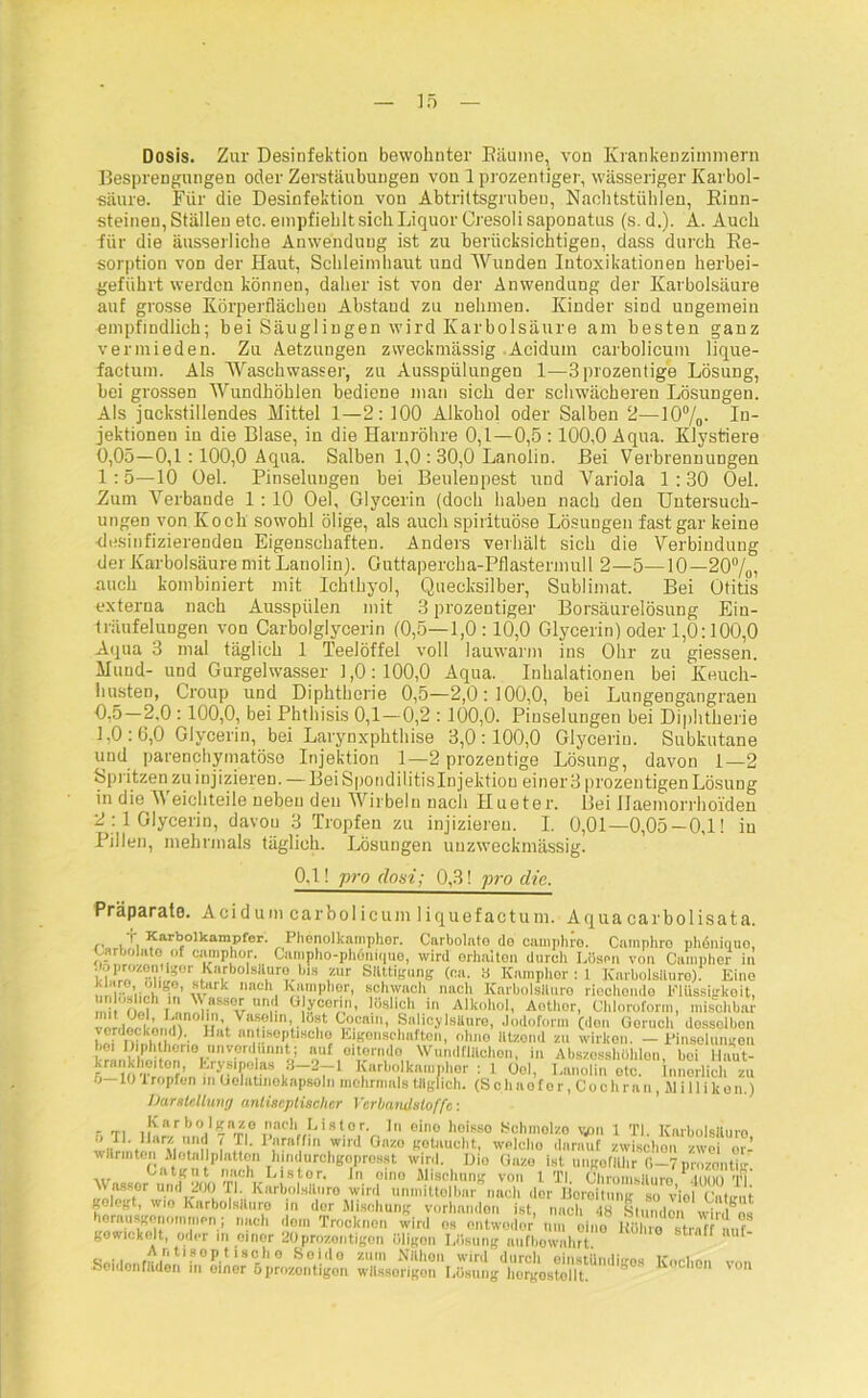 Dosis. Zur Desinfektion bewohnter Bäume, von Krankenzimmern Besprengungen oder Zerstäubungen von 1 prozentiger, wässeriger Karbol- säure. Für die Desinfektion von Abtrittsgrubeu, Nachtstühlen, Binn- steinen, Ställen etc. empfiehlt sich Liquor Cresoli saponatus (s. d.). A. Auch für die äusserliche Anwendung ist zu berücksichtigen, dass durch Be- sorption von der Haut, Schleimhaut und Wunden Intoxikationen herbei- geführt werden können, daher ist von der Anwendung der Karbolsäure auf grosse Körperflächeu Abstaud zu nehmen. Kinder sind ungemein empfindlich; bei Säuglingen wird Karbolsäure am besten ganz vermieden. Zu Aetzungen zweckmässig Acidum carbolicum lique- factum. Als Waschwasser, zu Ausspülungen 1-—3prozentige Lösung, bei grossen Wundhöhlen bediene man sich der schwächeren Lösungen. Als juckstillendes Mittel 1—2: 100 Alkohol oder Salben 2—10%- In- jektionen in die Blase, in die Harnröhre 0,1—0,5:100,0 Aqua. Klystiere 0,05—0,1 :100,0 Aqua. Salben 1,0 : 30,0 Lanolin. Bei Verbrennungen 1:5—10 Oel. Pinselungen bei Beulenpest und Variola 1:30 Oel. -Zum Verbände 1:10 Oel, Glycerin (doch haben nach den Untersuch- ungen von Koch sowohl ölige, als auch spirituöse Lösungen fast gar keine •desinfizierenden Eigenschaften. Anders verhält sich die Verbindung der Karbolsäure mit Lanolin). Guttapercha-Pflastermull 2—5—10—20%, auch kombiniert mit Ichthyol, Quecksilber, Sublimat. Bei Otitis externa nach Ausspiilen mit 3 prozentiger Borsäurelösung Ein- träufelungen von Carboiglycerin (0,5—1,0:10,0 Glycerin) oder 1,0:100,0 Aqua 3 mal täglich 1 Teelöffel voll lauwarm ins Ohr zu giessen. Mund- und Gurgelwasser 1,0:100,0 Aqua. Inhalationen bei Keuch- husten, Croup und Diphtherie 0,5—2,0:100,0, bei Lungengangraen 2,0 :100,0, bei Phthisis 0,1—0,2 :100,0. Pinselungen bei Diphtherie 1,0 :6,0 Glycerin, bei Larynxphthise 3,0:100,0 Glycerin. Subkutane und parenchymatöse Injektion 1—2 prozentige Lösung, davon 1—2 Spritzen zu injizieren. — BeiSpondilitisInjektion einer 3 prozentigen Lösung in die Weichteile neben den Wirbeln nach Hueter. Bei Ilaemorrholden 2 :1 Glycerin, davou 3 Tropfen zu injizieren. I. 0,01-0,05-0,1! in Pillen, mehrmals täglich. Lösungen uuzweekmässig. 0,1! pro (loni; 0,3! j>ro die. Präparate. Acidum carbolicum liquefactum. Aquacarbolisata. ,, Karbolkampfer. Phenolkampher. Carbolato do eamphre. Camphro phöniquo, Carbolato of cmnphor. Campho-phönique, wird erhalten durch Lösen von Campher in aMnozonUger KarboisHuro bis zur Sättigung (ca. S Knmphor : 1 Karbolsäure). Eine f, I wich Knmphor, schwach nach Knrbolslluro riechondo Elüssigkeit, mit rliw n XV,SS°rr 'r (%00r<!,> liislioh in Alkohol, Aethor, Chloroform, mischbar venlmwkmn t'rhV“^ ln’.- °f (t<',lln’ Salicylsäure, Jodoform (don Geruch dossolbon ,,l‘t antiseptiHcho Eigenschaften, olmo lltzond zu wirken. - Einselungon L-r .Vifi-l'orio unverdünnt; auf oitorndo Wundflilclien, in Abszesshölüen, bei Haut- r lOTr1 ?’ Kwliolknmidior • 1 Ool, Lanolin otc. Innerlich zu 5—10 1 ropfen m Gelatinoknpsoln mehrmals täglich. (S c h a o f o r, C o c h r a n, Jl i 11 i k o n.) Darstellung antiseptischer Verbandstoffe: - rr. Karholknze mich Listor. In eine lioisso Schmelze v/m 1 TI. Karbolsäure wlir nt nr\i.n! \ » • Prril fl lw,rd G,,zo getaucht, welcho darauf zwischen zwei m- wärmten Alotallplntten hindurchgoprosst wird. Dio Guzo Ist ungofähr O-Tprnzontig Catgut mich Listor. Jn oino Mischung von t TI. Chromsiluro .innn t! Wftssor und 200 fl Karbolsäure wird unmittelbar nach der Boreitung so viol Catirut j,oIegt, wio Karbolsäure in der Mischung vorhanden ist, nach <18 Sinn don wird^os homusgonommen; nach dem Trocknen wird es entweder um eine Rühie straG m.f- gewickelt, oder in oinor 20prozontigon öligen Lösung aufbownhrt. o “ n tisop t iscli o Soido zum Nähon wird durch einstündisres Kochon v», Seidonfäden m oiner 5prozontigon wässerigen Lösung liorgostellt. 8  1 0 vo