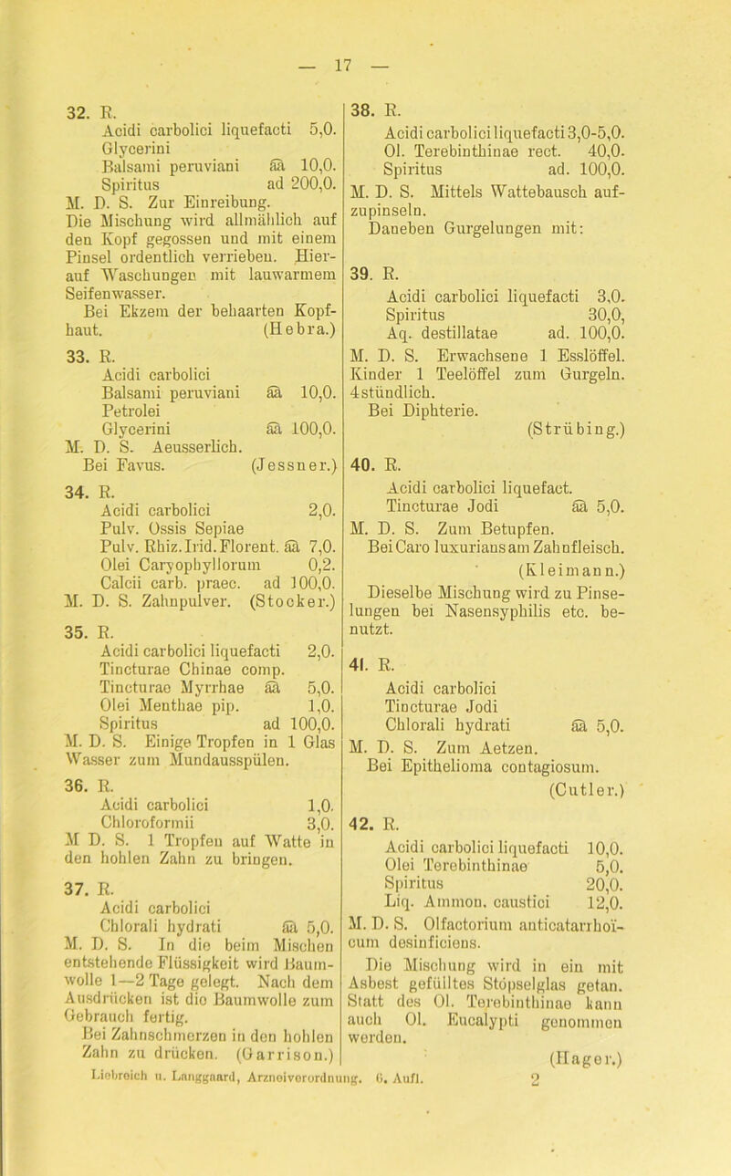 32. E. Acidi carbolici liquefacti 5,0. Glycerini Balsami peruviani Sh 10,0. Spiritus ad 200,0. M. I). S. Zur Einreibung. Die Mischung wird allmählich auf den Kopf gegossen und mit einem Pinsel ordentlich verrieben. Hier- auf Waschungen mit lauwarmem Seifenwasser. Bei Ekzem der behaarten Kopf- haut. (Hebra.) 33. R. Acidi carbolici Balsami peruviani ah 10,0. Petrolei Glycerini Sa 100,0. M. D. S. Aeusserlich. Bei Favus. (Jessner.) 34. R. Acidi carbolici 2,0. Pulv. Ossis Sepiae Pulv. Rkiz.Irid.Florent. Sh 7,0. Olei Caryophyllorum 0,2. Calcii carb. praec. ad 100,0. M. D. S. Zahnpulver. (Stöcker.) 35. R. Acidi carbolici liquefacti 2,0. Tincturae Chinae comp. Tincturao Myrrhae ah 5,0. Olei Mentbae pip. 1,0. Spiritus ad 100,0. M. D. S. Einige Tropfen in 1 Glas Wasser zum Mundausspülen. 36. R. Acidi carbolici 1,0. Chloroformii 3,0. M D. S. 1 Tropfen auf Watte in den hohlen Zahn zu bringen. 37. R. Acidi carbolici Chlorali hydrati Sh 5,0. M. D. S. In die beim Mischen entstehende Flüssigkeit wird Baum- wolle 1—2 Tage gelegt. Nachdem Ausdrücken ist dio Baumwolle zum Gebrauch fertig. Bei Zahnschmerzen in den hohlen Zahn zu drücken. (Garrison.) 38. R. Acidi carbolici liquefacti 3,0-5,0. 01. Terebinthinae rect. 40,0. Spiritus ad. 100,0. M. D. S. Mittels Wattebausch auf- zupinseln. Daneben Gurgelungen mit: 39. R. Acidi carbolici liquefacti 3,0. Spiritus 30,0, Aq. destillatae ad. 100,0. M. D. S. Erwachsene 1 Esslöffel. Kinder 1 Teelöffel zum Gurgeln. 4stündlich. Bei Diphterie. (Strübing.) 40. R. Acidi carbolici liquefact. Tincturae Jodi Sh 5,0. M. D. S. Zum Betupfen. Bei Caro luxuriansam Zahnfleisch. (Kleimann.) Dieselbe Mischung wird zu Pinse- lungen bei Nasensypbilis etc. be- nutzt. 41. R. Acidi carbolici Tincturae Jodi Chlorali hydrati Sh 5,0. M. D. S. Zum Aetzen. Bei Epithelioma contagiosum. (Cutler.) 42. R. Acidi carbolici liquefacti 10,0. Olei Terebinthinae 5,0. Spiritus 20,0. Liq. Ammon, caustici 12,0. M. D. S. Olfactorium anticatarrhoi- cum desinficiens. Die Mischung wird in ein mit Asbest gefülltes Stöpselglas getan. Statt des 01. Terebinthinae kann auch 01. Eucalypti genommen werden. (Hager.) Liebroich u. Langgnard, Arzneivorurdnung. 0. Aufl.