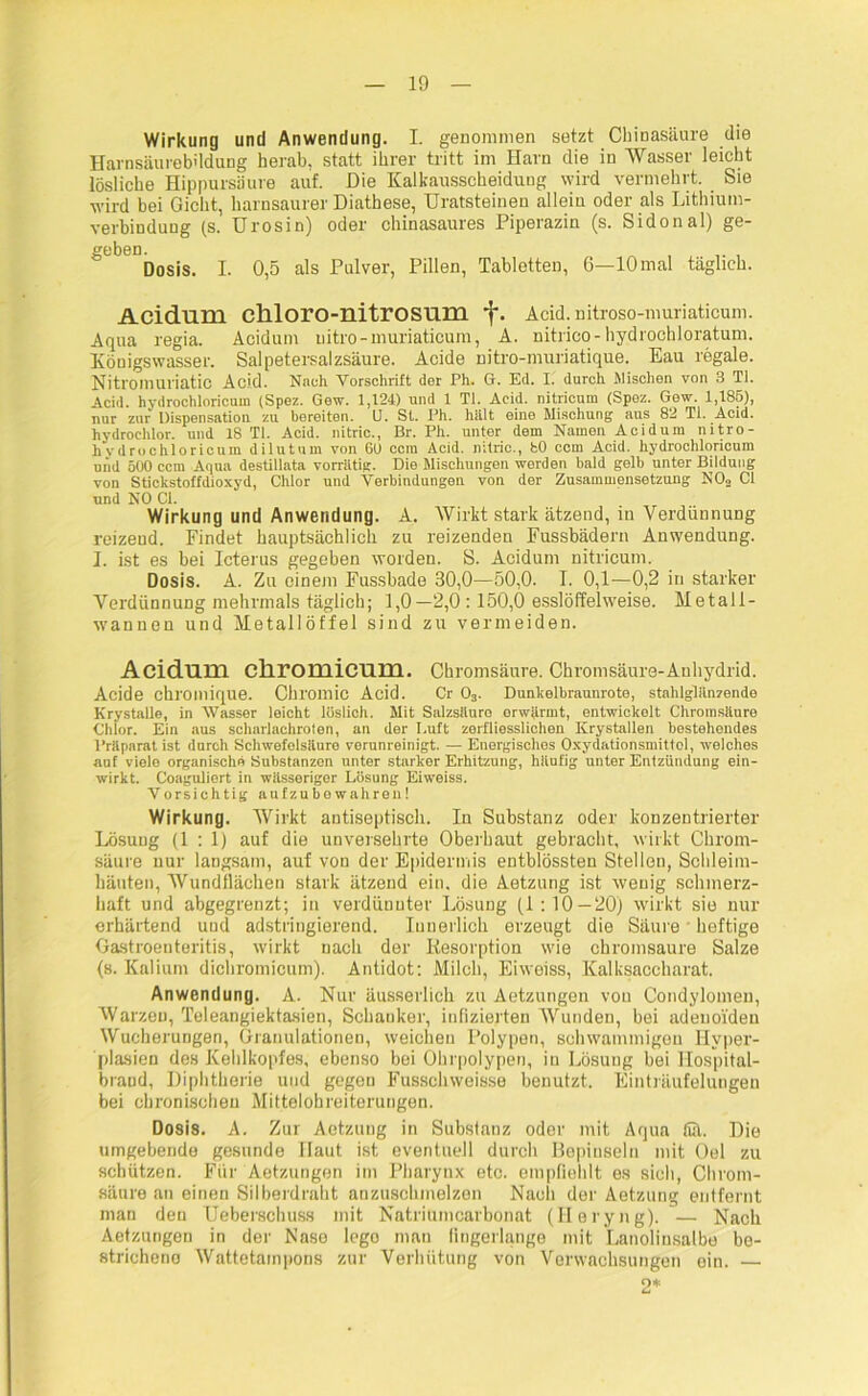 Wirkung und Anwendung. I. genommen setzt Chinasäure die Harnsäurebüdung herab, statt ihrer tritt im Harn die in Wasser leicht lösliche Hippursäure auf. Die Kalkausscheidung wird vermehrt. Sie wird bei Gicht, harnsaurer Diathese, Uratsteinen allein oder als Lithium- verbindung (s. Urosin) oder chinasaures Piperazin (s. Sidonal) ge- gebeo. Dosis. I. 0,5 als Pulver, Pillen, Tabletten, 6—10mal täglich. Acidum chloro-nitrosum f. Acid. nitroso-muriaticum. Aqua regia. Acidum nitro-muriaticum, A. nitrico-hydrochloratum. Königswasser. Salpetersalzsäure. Acide nitro-nruriatique. Eau regale. Nitromuriatic Acid. Nach Vorschrift der Ph. G. Ed. I. durch Mischen von 3 Ti. Acid. hydrochloricum (Spez. Gew. 1,124) und 1 TI. Acid. nitricum (Spez. Gew. 1,185), nur zur Dispensation zu bereiten. U. St. Ph. hiilt eine Mischung aus 82 Ti. Acid. hydroehlor. und 18 Ti. Acid. nitric., Br. Ph. unter dem Namen Acidum nitro- hydrochloricum dilutum von 60 ccra Acid. nitric., 80 ccm Acid. hydrochloricum und 500 ccm Aqua destillata vorrätig. Die Mischungen werden bald gelb unter Bildung von Stickstoffdioxyd, Chlor und Verbindungen von der Zusammensetzung NO„ CI und NO CI. Wirkung und Anwendung. A. Wirkt stark ätzend, in Verdünnung reizend. Findet hauptsächlich zu reizenden Fussbädern Anwendung. I. ist es bei Icterus gegeben worden. S. Acidum nitricum. Dosis. A. Zu einem Fussbade 30,0—50,0. I. 0,1—0,2 in starker Verdünnung mehrmals täglich; 1,0—2,0:150,0 esslöffelweise. Metall- wannen und Metallöffel sind zu vermeiden. Acidum cliromicum. Chromsäure. Chromsäure-Auhydrid. Acide chroillique. Chromic Acid. Cr 03. Dunkelbraunrote, stahlglänzende Krystalle, in Wasser leicht löslich. Mit Salzsäure orwiirmt, entwickelt Chromsäure Chlor. Ein aus scharlachroten, an der Luft zerfliesslichen Krystallen bestehendes Präparat ist durch Schwefelsäure verunreinigt. — Energisches Oxydationsmittel, welches auf viele organische Substanzen unter starker Erhitzung, häufig unter Entzündung ein- wirkt. Coaguliert in wässeriger Lösung Eiweiss. Vorsichtig aufzubowahren! Wirkung. Wirkt antiseptisch. In Substanz oder konzentrierter Lösuug (1:1) auf die unversehrte Oberbaut gebracht, wirkt Chrom- säure nur langsam, auf vou der Epidermis entblössten Stellen, Schleim- häuten, Wundllächen stark ätzend ein. die Aetzung ist wenig schmerz- haft und abgegrenzt; in verdünnter Lösung (1:10—20) wirkt sie nur erhärtend uud adstringierend. Innerlich erzeugt die Säure heftige Gastroenteritis, wirkt nach der Resorption wie chromsaure Salze (s. Kalium dichromicum). Antidot: Milch, Eiweiss, Kalksaccharat. Anwendung. A. Nur äusserlich zu Aetzungen vou Condylomen, Warzen, Teleangiektasien, Schanker, infizierten Wunden, bei adenoiden Wucherungen, Granulationen, weichen Polypen, schwammigen Hyper- plasien des Kehlkopfes, ebenso bei Ohrpolypen, in Lösung bei Hospital- braod, Diphtherie und gegen Fusschweisse benutzt. Einträufelungen bei chronischen Mittelohreiterungen. Dosis. A. Zur Aetzung in Substanz oder mit Aqua fiä. Die umgebende gesunde Haut ist eventuell durch Bepinseln mit Oel zu schützen. Für Aetzungen im Pharynx etc. empfiehlt es sich, Chrom- säure an einen Silberdraht anzuschmelzen Nach der Aetzung entfernt man den Ueberschuss mit Natriumcarbonat (Ileryng).— Nach Aetzungen in der Nase lego man fingerlange mit Lanolinsalbe be- strichene Wattetainpons zur Verhütung von Verwachsungen ein. —
