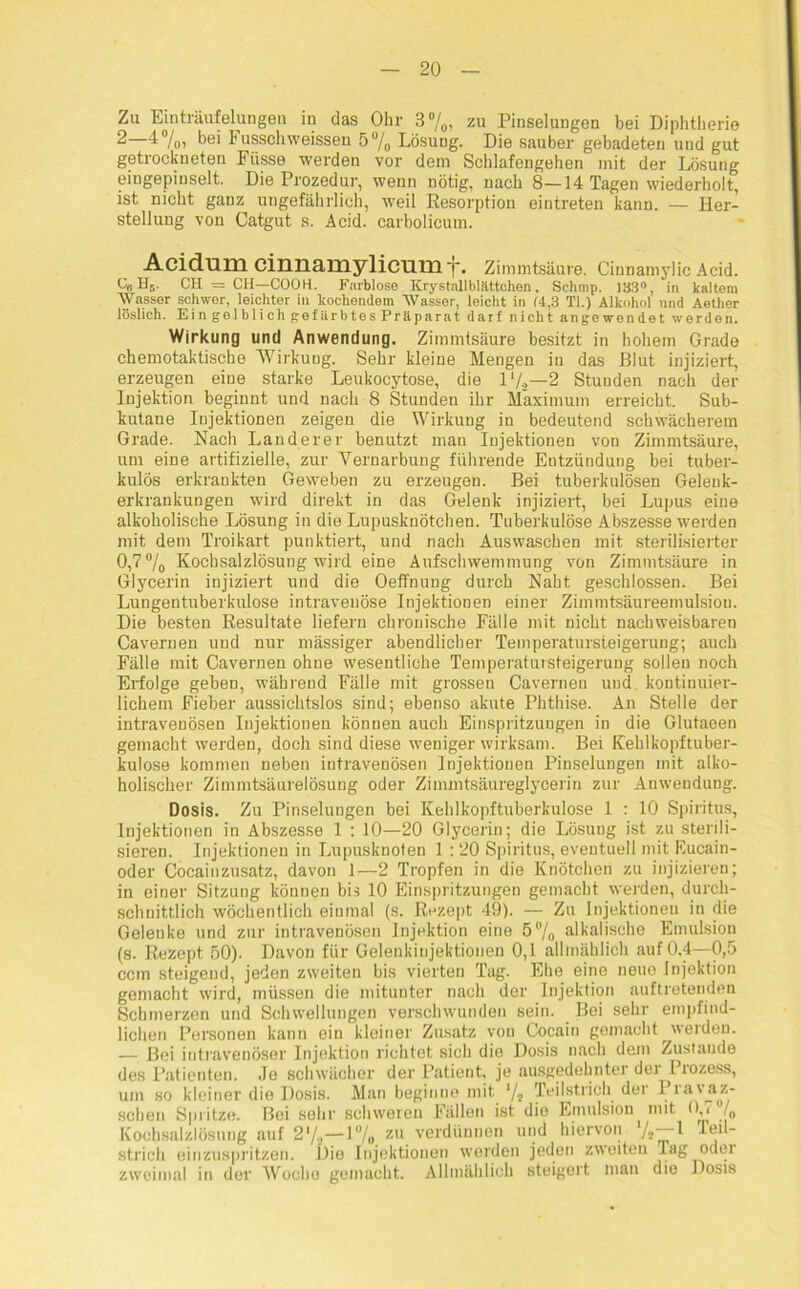 Zu Einträufelungen in das Ohr 3%, zu Pinselungen bei Diphtherie 2 -4 /o) hei 1* ussoliweissen 5°/0 Lösung. Die sauber gebadeten und gut getrockneten Fiisse werden vor dem Schlafengehen mit der Lösung eingepinselt. Die Prozedur, wenn nötig, nach 8—14 Tagen wiederholt, ist nicht ganz ungefährlich, weil Resorption eintreten kann. — Her- stellung von Catgut s. Acid. carbolicum. Acidum cinnamylicumf. Zimmtsäure. Cinnamylic Acid. Ob Hs. CH = CH—COOH. Farblose Krystallbläittchen, Schmp. 133°, in kaltem Wasser schwer, leichter in kochendem Wasser, leicht in 14,3 Ti.) Alkohol und Aether löslich. Ein gelblich gefärbtes Präparat darf nicht angewendet werden. Wirkung und Anwendung. Zimmtsäure besitzt in hohem Grade chemotaktische Wirkung. Sehr kleine Mengen in das Blut injiziert, erzeugen eine starke Leukocytose, die ll/.2—2 Stunden nach der Injektion beginnt und nach 8 Stunden ihr Maximum erreicht. Sub- kutane Injektionen zeigen die Wirkung in bedeutend schwächerem Grade. Nach Länderer benutzt man Injektionen von Zimmtsäure, um eine artifizielle, zur Vernarbung führende Entzündung bei tuber- kulös erkrankten Geweben zu erzeugen. Bei tuberkulösen Gelenk- erkrankungen wird direkt in das Gelenk injiziert, bei Lupus eine alkoholische Lösung in die Lupusknötchen. Tuberkulöse Abszesse werden mit dem Troikart punktiert, und nach Auswaschen mit sterilisierter 0,7% Kochsalzlösung wird eine Aufschwemmung von Zimmtsäure in Glycerin injiziert und die Oeffnung durch Naht geschlossen. Bei Lungentuberkulose intravenöse Injektionen einer Zimmtsäureemulsiou. Die besten Resultate liefern chronische Pälle mit nicht nachweisbaren Cavernen und nur mässiger abendlicher Temperatursteigerung-, auch Fälle mit Cavernen ohne wesentliche Temperatursteigerung sollen noch Erfolge geben, während Fälle mit grossen Cavernen und. kontinuier- lichem Fieber aussichtslos sind; ebenso akute Phthise. An Stelle der intravenösen Injektionen können auch Einspritzungen in die Glutaeen gemacht werden, doch sind diese weniger wirksam. Bei Kehlkopftuber- kulose kommen neben intravenösen Injektionen Pinselungen mit alko- holischer Zimmtsäurelösung oder Zimmtsäureglycerin zur Anwendung. Dosis. Zu Pinselungen bei Kehlkopftuberkulose 1 : 10 Spiritus, Injektionen in Abszesse 1 : 10—20 Glycerin; die Lösung ist zu sterili- sieren. Injektionen in Lupusknoten 1 : 20 Spiritus, eventuell mit Eucain- oder Cocainzusatz, davon 1—2 Tropfen in die Knötchen zu injizieren; in einer Sitzung können bis 10 Einspritzungen gemacht werden, durch- schnittlich wöchentlich einmal (s. Rezept 49). — Zu Injektioneu in die Gelenke und zur intravenösen Injektion eine 5% alkalische Emulsion (s. Rezept 50). Davon für Geleukiujektioneu 0,1 allmählich auf 0,4—0,5 ccm steigend, jeden zweiten bis vierten Tag. Ehe eine neue Injektion gemacht wird, müssen die mitunter nach der Injektion auftretenden Schmerzen und Schwellungen verschwunden sein. Bei sehr empfind- lichen Personen kann ein kleiner Zusatz von Cocain gemacht werden. — Bei intravenöser Injektion richtet sich die Dosis nach dem Zustande des Patienten. Je schwächer der Patient, je ausgedehnter der Prozess, um so kleiner die Dosis. Man beginne mit '/, Teilstrich der Pravaz- sehen Spritze. Bei sehr schweren Füllen ist die Emulsion mit O,* Jo Kochsalzlösung auf 2V2—1% zu verdünnen und hiervon 7,-1 Teil- strich einzuspritzen. Dio Injektionen werden jeden zweiten Tag odei zweimal in der Woche gemacht. Allmählich steigert man die Dosis