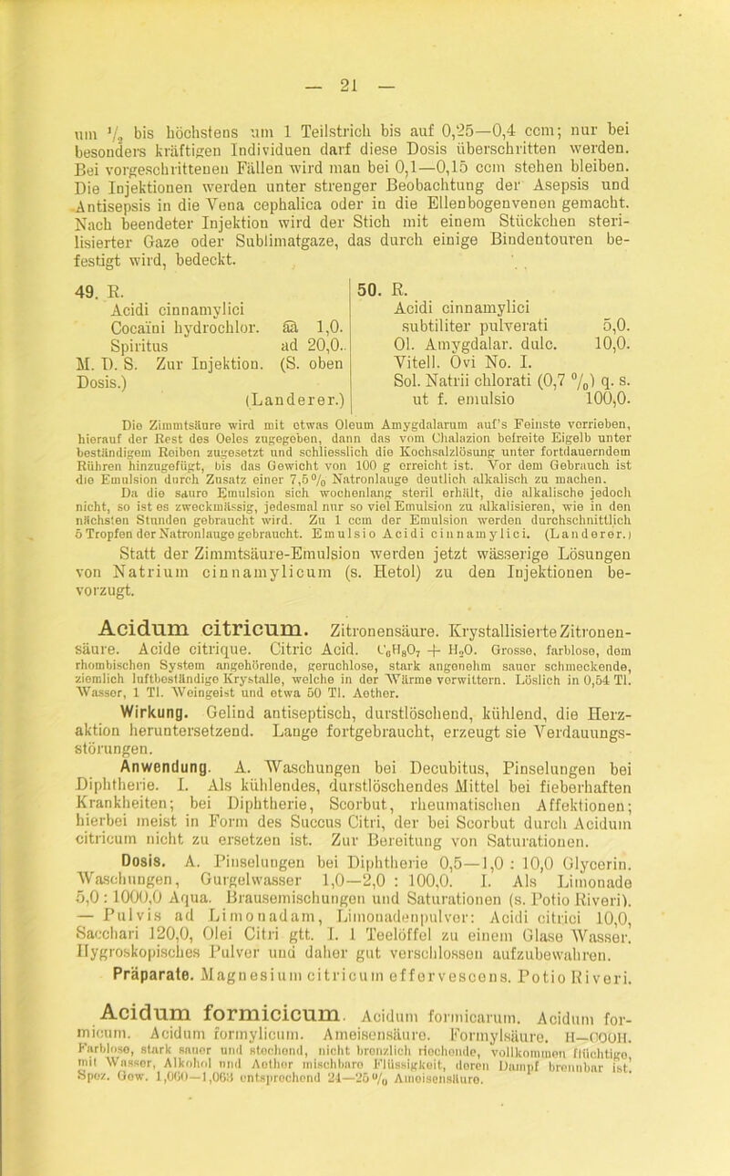 besonders kräftigen Individuen darf diese Dosis überschritten werden. Bei vorgeschrittenen Fällen wird man bei 0,1—0,15 ccm stehen bleiben. Die Injektionen werden unter strenger Beobachtung der Asepsis und Antisepsis in die Yena cephalica oder in die Ellenbogenvenen gemacht. Nach beendeter Injektion wird der Stich mit einem Stückchen steri- lisierter Gaze oder Sublimatgaze, das durch einige Bindentouren be- festigt wird, bedeckt. 49. R. Acidi cinnamylici Cocaini hydrochlor. ää 1,0. Spiritus ad 20,0.. M. I). S. Zur Injektion. (S. oben Dosis.) (Länderer.) 50. R. Acidi cinnamylici subtiliter pulverati 5,0. Ol. Amygdalar. dulc. 10,0. Vitell. Övi No. I. Sol. Natrii chlorati (0,7 %) 4- s- ut f. emulsio 100,0. Dio Zimmtsäure wird mit etwas Oleum Ainygdalarum aul’s Feinste verrieben, hierauf der Rest des Oeles zugegeben, dann das vom Chalazion befreite Eigelb unter beständigem Roiben zugesetzt und schliesslich die Kochsalzlösung unter fortdauerndem Rühren hinzugefügt, bis das Gewicht von 100 g orreicht ist. Vor dem Gebrauch ist die Emulsion durch Zusatz einer 7,5% Natronlauge deutlich alkalisch zu machen. Da die sauro Emulsion sich wochenlang steril erhalt, die alkalische jedoch nicht, so ist es zweckmässig, jedesmal nur so viel Emulsion zu alkalisieren, wie in den nächsten Stunden gebraucht wird. Zu 1 ccm der Emulsion werden durchschnittlich 5 Tropfen der Natronlauge gebraucht. Emulsio Acidi cinnamylici. (Länderer.) Statt der Zimmtsäure-Emulsion werden jetzt wässerige Lösungen von Natrium cinnamylicum (s. Hetol) zu den Injektionen be- vorzugt. Acidum citricum. Zitronensäure. KrystallisierteZitronen- säure. Acide eitrique. Citric Acid. C0H807 + H„0. Grosse, farblose, dem rhombischen System angehörende, geruchlose, stark angonehm sauer schmeckende, ziemlich luftboständige Ivrystalle, welche in der Wärme vorwittern. Löslich in 0,54 TI. Wasser, 1 TI. Weingeist und etwa 50 TI. Aether. Wirkung. Gelind antiseptisch, durstlöschend, kühlend, die Herz- aktion heruntersetzend. Lange fortgebraucht, erzeugt sie Verdauungs- störungen. Anwendung. A. Waschungen bei Decubitus, Pinselungen bei Diphtherie. I. Als kühlendes, durstlöschendes Mittel bei fieberhaften Krankheiten; bei Diphtherie, Scorbut, rheumatischen Affektionen; hierbei meist in Form des Succus Citri, der bei Scorbut durch Acidum citricum nicht zu ersetzen ist. Zur Bereitung von Saturationen. Dosis. A. Pinselungen bei Diphtherie 0,5—1,0 : 10,0 Glycorin. Waschungen, Gurgelwasser 1,0—2,0 : 100,0. I. Als Limonade 5,0 :1000,0 Aqua. Brausemischungen und Saturationen (s. Potio Riveri). — Pulvis ad Limonadam, Limonadenpulver: Acidi citrici 10,0, Sacchari 120,0, Olei Citri gtt. I. 1 Teelöffel zu einem Glase Wasser. Hygroskopisches Pulver und daher gut verschlossen aufzubewahren. Präparate. Magnesium citricum effervescens. Potio Riveri. Acidum formicicum. Acidum formicarum. Acidum for- micum. Acidum formylicutn. Ameisensäure. Formylsäure. H—COOH. Farblose, stark sonor und stochend, nicht brenzlich riochonde, Vollkommen flüchtige mit Wasser, Alkohol und Aothor mischbare Flüssigkeit, deren Dampf brennbar ist! Spoz. Gow. 1,000—],06U entsprechend 21—25u/„ Ameisensäure.
