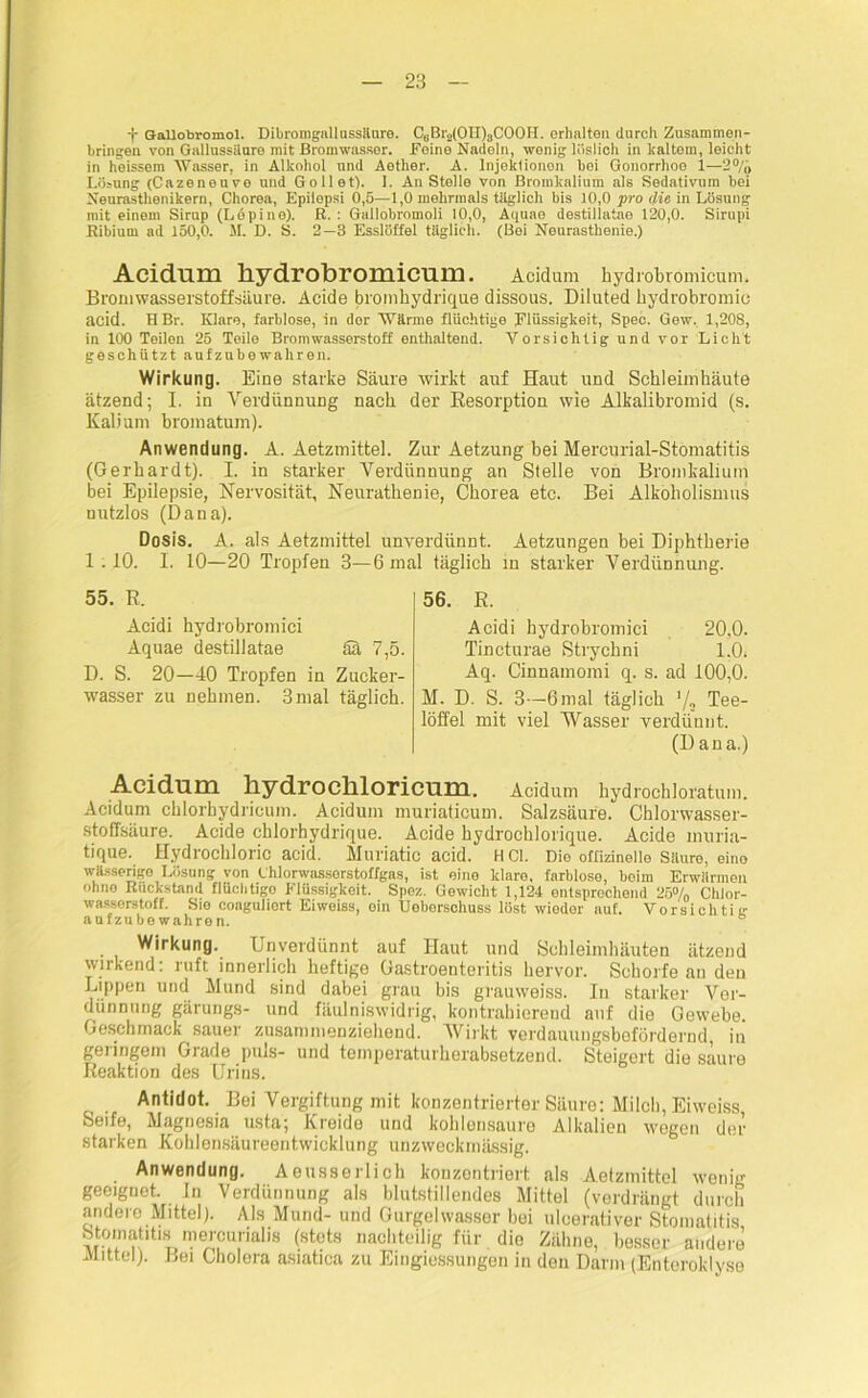 f Gallohromol. Dibromgnllassüuro. CeBr2(OH)3COOH. erhalten durch Zusammen- hängen von Gallnssilare mit Bromwasser. Feine Nadeln, wenig löslich in kaltem, leicht in heissem Wasser, in Alkohol und Aether. A. Injeklionon bei Gonorrhoe 1—2°/,, Lösung (Cazeneuvo nnd Gollet). 1. Anstelle von Bromkalium als Sedativum bei Neurasthenikern, Chorea, Epilepsi 0,5—1,0 mehrmals täglich bis 10,0 pro die in Lösung mit einem Sirup (L 6 pine). R. : Gallobromoli 10,0, Aquae destillatae 120,0. Sirupi Ribiurn ad 150,0. M. D. S. 2—3 Esslöffel täglich. (Bei Neurasthenie.) Acidum hydrobromicum. Acidum hydrobromicum. Brom Wasserstoff säure. Acide bromhydrique dissous. Diluted bydrobromio acid. HBr. Klare, farblose, in dor Wärme flüchtige Flüssigkeit, Spec. Gew. 1,208, in 100 Teilen 25 Teile Brom Wasserstoff enthaltend. Vorsichtig und vor Licht geschützt aufzubewahren. Wirkung. Eine starke Säure wirkt auf Haut und Schleimhäute ätzend; I. in Verdünnung nach der Resorption wie Alkalibromid (s. Kalium bromatum). Anwendung. A. Aetzmittel. Zur Aetzung bei Mercurial-Stomatitis (Gerhardt). I. in starker Verdünnung an Stelle von Bromkalium bei Epilepsie, Nervosität, Neurathenie, Chorea etc. Bei Alkoholismus nutzlos (Dana). Dosis. A. als Aetzmittel unverdünnt. Aetzungen bei Diphtherie 1.10. I. 10—20 Tropfen 3—6 mal täglich in starker Verdünnung. 55. R. Acidi hydrobromici Aquae destillatae ää 7,5. D. S. 20—40 Tropfen in Zucker- wasser zu nehmen. 3mal täglich. 56. R. Acidi hydrobromici 20,0. Tincturae Strychni 1.0. Aq. Cinnamomi q. s. ad 100,0. M. D. S. 3—6mal täglich ’/o Tee- löffel mit viel Wasser verdünnt. (Dan a.) Acidum liydrocllloricum. Acidum hydrochloratum. Acidum chlorhydricum. Acidum muriaticum. Salzsäure. Chlorwasser- stoffsäure. Acide chlorbydrique. Acide hydrochlorique. Acide muria- tique. Hydrochloric acid. Muriatic acid. HCl. Die offizineile Säure, eino wässerige Lösung von Chlorwassorstoffgas, ist eine klare, farblose, boirn Erwärmen ohne Rückstand flüchtigo Flüssigkeit. Spez. Gewicht 1,124 entsprechend 25% Chlor- wasserstoff. Sie coaguliort Eiweiss, ein Ueberschuss löst wiodor auf. Vorsichtig aufzubewahren. Wirkung. Unverdünnt auf Haut und Schleimhäuten ätzend wirkend: ruft innerlich heftige Gastroenteritis hervor. Schorfe an den Lippen und Mund sind dabei grau bis grauweiss. In starker Ver- dünnung gärungs- und fäulniswidrig, kontrahierend auf die Gewebe. Geschmack sauer zusammenziehend. Wirkt verdauungsbefördernd, in geringem Grade puls- und temperaturherabsetzend. Steigert die saure Reaktion des Urins. Antidot. Bei Vergiftung mit konzentrierter Säure: Milch, Eiweiss Söifo, Magnesia usta; Kreide und kohlüiisauro Alkalien wegen der starken Kohlensäureentwicklung unzweckmässig. Anwendung. Aeusserlich konzentriert als Aetzmittel wenig geeignet, in Verdünnung als blutstillendes Mittel (verdrängt durch andere Mittel). Als Mund- und Gurgelwasser bei ulcerativer Stomatitis Stomatitbs mercurialis (stets nachteilig für die Zähne, besser andere Mittel). Bei Cholera asiatica zu Eingiessungen in den Darm (Enterokly.se