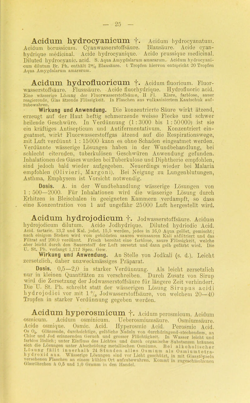 Acidum liydrocyanicum f. Acidum hydrocyanatum. Acidum borussicum. Cyan wasserstoffsäure. Blausäure. Acide cyan- hydrique medicinal. Acide hydrocyaniquo. Acido prussique medicinal. Diluted Üydrocyanic. acid. S. Aqua Amygdalarum amararum.. Acidum hydrocyani- cuni dilutum Br. Ph. enthalt 2% Blausäure. L Tropfen hiervon entspricht 20 Tropfen Aqua Amygdalarum amararum. Acidum liydrofluoricum f. Acidum fluoricum. Fluor- wasserstoffsäure. Flusssäure. Acide fluorhydrique. Hydrofluoric acid. Eine wässerige Lösung der Fluorwasserstoffsiiute, H El. Klare, farblose, sauer reagierende, Glas ätzende Flüssigkeit. In Flaschen aus vulkanisiertem Kautschuk auf- zubewahren. Wirkung und Anwendung. Die konzentrierte Säure wirkt ätzend, erzeugt auf der Haut heftig schmerzende weisse Flecke und schwer beilende Geschwüre. In Verdünnung (1: 3000 bis 1: 50000) ist sie ein kräftiges Antisepticunr und Antifermentativum. Konzentriert ein- geatmet, wirkt Fluorwasserstoffgas ätzend auf die Respirationswege, mit Luft verdünnt 1 : 15000 kann es ohne Schaden eiugeatmet werden. Verdünnte wässerige Lösungen haben in der Wundbehandlung, bei schlecht eiternden, tuberkulösen Geschwüren Anwendung gefunden. Inhalationen des Gases wurden bei Tuberkulose und Diphtherie empfohlen, sind jedoch bald wieder aufgegeben. Neuerdings wieder bei Malaria empfohlen (Olivieri, Margoni). Bei Neigung zu Lungenblutungen, Asthma, Emphysem ist Vorsicht notwendig. Dosis. A. in der Wundbehandlung wässerige Lösungen von 1 : 500—2000. Für Inhalationen wird die wässerige Lösung durch Erhitzen in Bleischalen in geeigneten Kammern verdampft, so dass eine Konzentration von 1 auf ungefähr 25000 Luft hergestellt wird. Acidum liydrojodicum f. Jodwasserstoffsäure. Acidum liydrojodicum dilutum. Acide Jodhydrique. Diluted hydriodic Acid. Acid. tartaric. 13,2 und Kal. jodat. 15,5 werden, jedes in 16,0 Aqua gelöst, gemischt; nach einigem Stehen wird vom gebildeten sauren weinsanren Kali abfiltriert und das Filtrat auf 200,0 verdünnt Frisch bereitet eine farblose, saure Flüssigkeit, welche aber leicht durch den Sauerstoff der Luft zersetzt und dann gelb gefärbt wird. Die U. St. Ph. verlangt 1,112 Spez. Gew. Wirkung und Anwendung. An Stelle von Jodkali (s. d.). Leicht zersetzlich, daher unzweckmässiges Präparat. Dosis. 0,5—2,0 in starker Verdünnung. Als leicht zersetzlich nur iu kleinen Quantitäten zu verschreiben. Durch Zusatz von Sirup wird die Zersetzung der Jodwasserstoffsäure für längere Zeit verhindert. Die U. St. Ph. schreibt statt der wässerigen Lösung Sirupus acidi hydrojodici vor mit 1 °/0 Jodwasserstoffsäure, von welchem 20—40 Tropfen in starker Verdünnung gegeben werden. Acidum hyperosmicum f. Acidum perosmicum. Acidum osmicum. Acidum osminioum. Ueberosmiumsäure. Osmiumsäure. Acide osmique. Osmic. Acid. Hyperosmic Acid. Perosmic Acid. Os 04. Glänzende, durchsichtige, gelbliche Nadeln von durchdringond-stochondem, nti Chlor und Jod erinnernden Geruch und grossor Flüchtigkeit. In Wasser leicht und farblos löslich; unter Einfluss dos Lichtes und durch organische’Substanzen bräunen sich die Lösungen unter Abschoidung motallischon Osmiums. Boi alkoholischer Lösung fällt innerhalb 24 Stunden alles Osmium als Osmiumtotra- liydroxid aus. Wässerige Lösungen sind vor Licht geschützt, in mit Glasstöpseln versehenen Flaschen an einem kühlen Ort anfzubewahron. Kommt in zttgeschtnolzcnon GInsröhrchon \ 0,6 und 1,0 Gramm in den Handel.