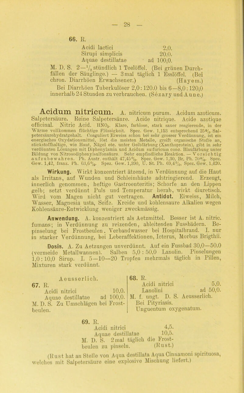 66. ß. Acidi lactici 2,0. Sirupi simplicis 20,0. Aquae destillatae ad 100,0. M. D. S. 2—V2 stündlich 1 Teelöffel. (Bei grünen Durch- fällen der Säuglinge.) — 3 mal täglich 1 Esslöffel. (Bei chron. Diarrhöen Erwachsener.) (Elayem.) Bei Diarrhöen Tuberkulöser 2,0:120.0 bis 6—8,0:120,0 innerhalb 24Stunden zu verbrauchen. (Sezary und Aune.) Acidum nitricum. A. nitricum purum. Acidum azoticum. Salpetersäure. Reine Salpetersäure. Acide nitrique. Acide azotique officiual. Nitric Acid. HN03. Klare, farblose, stark sauer reagierende, in der Wärme vollkommen flüchtige Flüssigkeit. Spez. Gew. 1,163 entsprechend 25°/0 Sal- petersiiurehydratgehalt. Coaguliert Eiweiss schon bei sehr grosser Verdünnung, ist ein energisches Oxydationsmittel, löst die meisten Metalle, greift organische Stoffe an, stickstoffhaltige, wie Haut, Nilgel otc. untor Gelbfilrbung (Xanthoprotein), gibt in sehr verdünnten Lösungen mit Diphenylamin und Acidum sulfuricum conc. Blaufärbung unter Bildung von Nitrosodiphenylsulfonsäture. Sehr empfindliche Reaktion. — Vorsichtig aufzubewahren. Ph. Austr. enthält 47,45%. Spez. Gew. 1,30, Br. Ph. 70u/o. Spez. Gew. 1,42, franz. Ph. 63,6°/0. Spez. Gew. 1,390, U. St. Ph. 69,4%, Spez. Gew, 1,420. Wirkung. Wirkt konzentriert ätzend, in Verdünnung auf die Haut als Irritans, auf Wunden und Schleimhäute adstringierend. Erzeugt, innerlich genommen, heftige Gastroenteritis; Schorfe an den Lippen gelb; setzt verdünnt Puls und Temperatur herab, wirkt diuretisch. Wird vom Magen nicht gut vertragen. Antidot. Eiweiss, Milch, Wasser, Magnesia usta, Seife. Kreide und kohlensaure Alkalien wegen Kohlensäure-Entwicklung weniger zweckmässig. Anwendung. A. konzentriert als Aetzmittel. Besser ist A. nitric. fumans; in Verdünnung zu reizenden, ableitenden Fussbädern. Be- pinselung bei Frostbeulen, Verbatidwasser bei Hospitalbrand. I. nur in starker Verdünnung, bei Leberaffektionen, Icterus, Morbus Brigthii. Dosis. A. Zu Aetzungen unverdünnt. Auf ein Fussbad 30,0—50.0 (vermeide Metallwannen). Salben 5,0 : 50,0 Lanolin. Pinselungen 1,0:10,0 Sirup. I. 5—10—20 Tropfen mehrmals täglich in Pillen, Mixturen stark verdünnt. Aeusserlich. 67. R. Acidi nitrici 10,0. Aquae destillatae ad 100,0. M. D. S. Zu Umschlägen bei Frost- beulen. 68. R. Acidi nitrici 5,0. Lauolini ad 50,0. M. f. ungt. D. S. Aeusserlich. Bei Pityriasis. Unguentum oxygenatum. 69. R. Acidi nitrici 4,5. Aquae destillatae 10,5. M. D. S. 2 mal täglich die Frost- beulen zu pinseln. (Rust.) (Rust hat an Stolle von Aqua destillata AquaCinnamoni spirituosa, welches mit Salpetersäure eine explosive Mischung liefeit.)