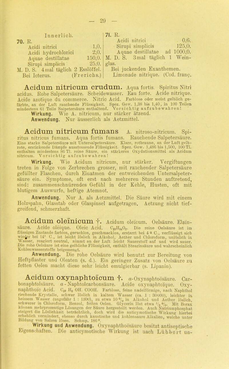 Innerlich. 70. R. Acidi nitrici 1,0. Acidi hydrocblorici 2,0. Aquae destillatae 150,0. Sirupi simplicis 25,0. M. D. S. 4 mal täglich 2 Esslöffel. Bei Icterus. (Frerichs.) 71. R. Acidi nitrici 0,6. Sirupi simplicis 125,0. Aquae destillatae ad 1000,0. M. D. S. 3 mal täglich 1 Wein- glas. Bei juckenden Exanthemen. Limonade nitrique. (Cod. franq. Acidlim nitricum crudum. Aqua fortis. Spiritus Nitri acidus. Rohe Salpetersäure. Scheidewasser. Eau forte. Acide nitrique. Acide azotique du commerce. Nitl'ic Acid. Farblose oder meist gelblich ge- färbte, an der Luft rauchende Flüssigkeit. Spez. Gew. 1,38 bis 1,40, in 100 Teilen mindestens 61 Teile Salpetersäure enthaltend. Vorsichtig aufzubewalirenl Wirkung. Wie A. nitricum, nur stärker ätzend. Anwendung. Nur äusserlich als Aetzmittel. Acidum nitricum fumans A. nitroso-nitricum. Spi- ritus nitricus fumans. Aqua fortis fumans. Rauchende Salpetersäure. Eine starke Salpetersäure mit Entersalpetersäure. Klare, rotbraune, an der Luft gelb- rote, erstickende Dämpfe ausstossende Flüssigkeit. Spez. Gew. 1,486 bis 1,500, 100 TI. enthalten mindestens 86 TI. reine Säure, ein stärkeres Oxydationsmittel als Acidum nitricum. Vorsichtig aufzubewahren! Wirkung. Wie Acidum nitricum, nur stärker. Vergiftungen treten in Folge von Zerbrechen grosser, mit rauchender Salpetersäure gefüllter Flaschen, durch Einatmen der entweichenden Untersalpeter- säure ein. Symptome, oft erst nach mehreren Stunden auftretend, sind: zusammenschnürendes Gefühl in der Kehle, Husten, oft mit blutigem Auswurfe, heftige Atemnot. Anwendung. Nur A. als Aetzmittel. Die Säure wird mit einem Holzspahn, Glasstab oder Glaspinsel aufgetragen. Aetzung nicht tief- greifend, schmerzhaft. Acidum oleinicum f. Acidum olei'cum. Oelsäure. Elain- Säure. Acide oleique. oieic Acid. Ci8H31Oo. Die reine Oelsäure ist im flüssigen Zustande farblos, geruchlos, geschmacklos, erstarrt bei 4 0 C., verflüssigt sieb wio^pr bei 14’ C., ist leicht löslich in Alkohol, Aother und Chloroform, unlöslich in Wasser, reagiert neutral, nimmt an der Luft leicht Sauerstoff auf und wird sauer. Die rohe Oelsäure ist eine gelbliche Flüssigkeit, onthült Stearinsäure und wahrscheinlich Kohlenwasserstoffe beigemengt. Anwendung. Die rohe Oelsäure wird benutzt zur Bereitung von Heftpflaster und Oleaten (s. d.). Ein geringer Zusatz von Oelsäure zu fetten Oelen macht diese sehr leicht emulgierbar (s. Lipaniu). Acidum oxynaphtoicum {■. a-Oxynaphtoesäure. Car- bonaphtolsäure. a - Naphtolcarbon.säure. Acide oxynaphto'ique. Oxy- napbtlioic Acid. C,0 H0 OH. COOH. Farblose, feine nadelförmigo, nach Naphthol riechende Krystallo, schwor löslich in kaltem Wasser (ca. 1 : 30000), leichter in heissoin Wassor (ungefähr 1 : 1300), zu otwa 10 “/„ in Alkohol und Aothor löslich, schwerer in Chloroform, Benzol, fotton Oelen. Glycerin löst etwa Vs °/o- Mit Borax können mchrprozentige Lösungen dor Süuro hergostellt werden. Auch Natriumphosphat steigert die Löslichkeit beträchtlich, doch wird dio nnticymotische Wirkung hierbei erheblich vermindert, ebenso durch kaustischo und kohlensaure Alkalien, welche untor Bildung von Salzen lösen. Schtnp. 186°. Wirkung und Anwendung. Oxynaphthoesäure besitzt antiseptische Eigenschaften. Die anticymotische Wirkung ist nach Lübhort un-