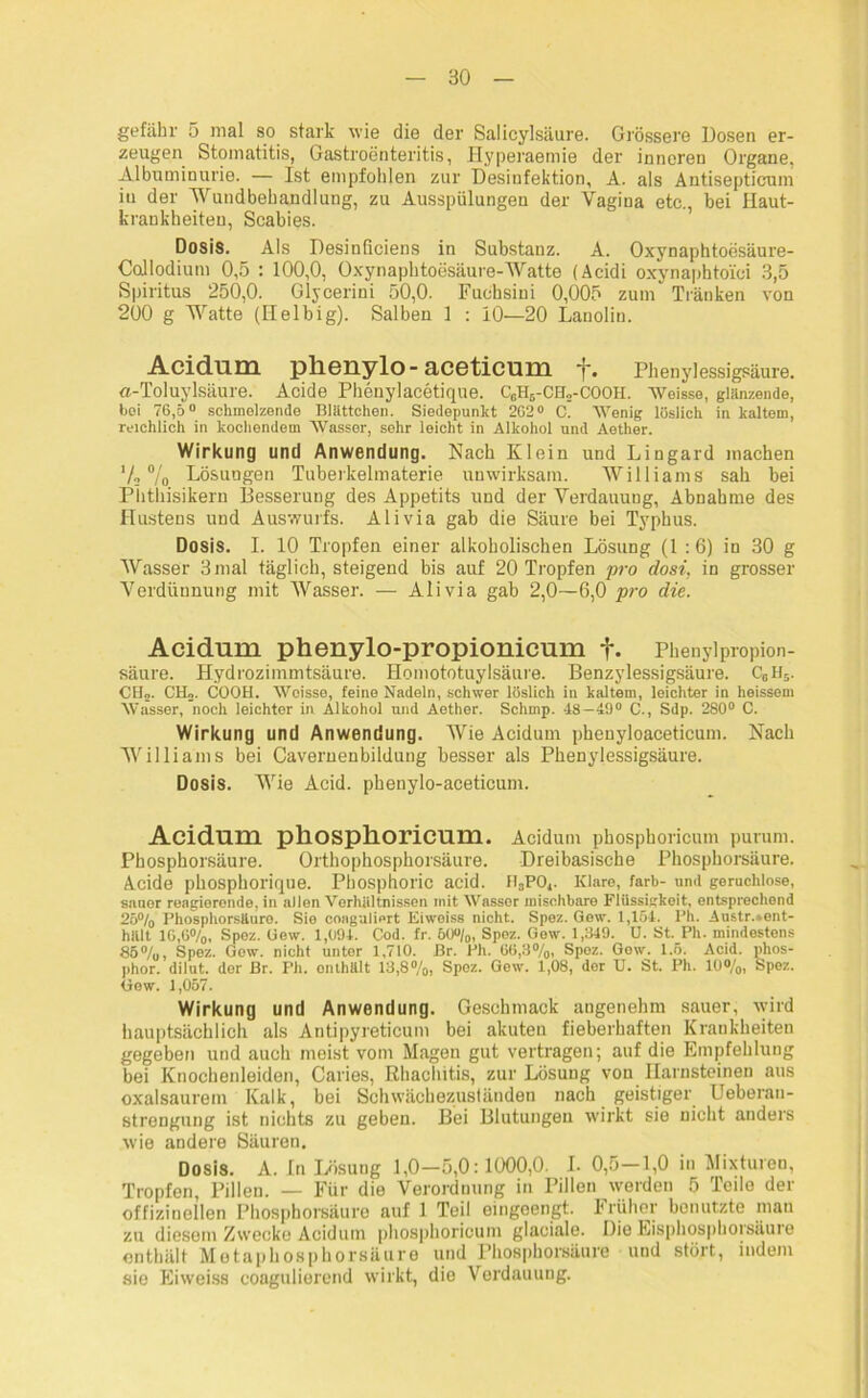 gefähr ö mal so stark wie die dei1 Salicylsäure. Grössere Dosen er- zeugen Stomatitis, Gastroenteritis, Ilyperaemie der inneren Organe, Albuminurie. — Ist empfohlen zur Desinfektion, A. als Antisepticum in der Wundbehandlung, zu Ausspülungen der Vagina etc., bei Haut- krankheiten, Scabies. Dosis. Als Desinficiens in Substanz. A. Oxynaphtoesäure- Coilodium 0,5 : 100,0, Oxynaphtoesäure-Watte (Acidi oxynaphtoi'ci 3,5 Spiritus 250,0. Glycerini 50,0. Fuchsini 0,005 zum Tränken von 200 g Watte (Helbig). Salben 1 : 10—20 Lanolin. Acidum pllGliylo-accticum *}*. Phenylessigsäure. a-Toluylsäure. Acide Phenylacetique. C6H5-CH2-COOH. AVeisse, glänzende, bei 76,5° schmelzende Blättchen. Siedepunkt 2G2° C. AYenig löslich in kaltem, reichlich in kochendem AVasser, sehr leicht in Alkohol und Aether. Wirkung und Anwendung. Nach Klein und Lingard machen V« % Lösungen Tuberkelmaterie unwirksam. Williams sah bei Phthisikern Besserung des Appetits und der Verdauung, Abnahme des Hustens und Auswurfs. Ali via gab die Säure bei Typhus. Dosis. I. 10 Tropfen einer alkoholischen Lösung (1 :6) in 30 g Wasser 3 mal täglich, steigend bis auf 20 Tropfen pro dost, in grosser Verdünnung mit Wasser. — Ali via gab 2,0—6,0 pro die. Acidum phenylo-propionicum f. Phenylpropion- säure. Hydrozimmtsäure. Homototuylsäure. Benzylessigsäure. Ccll5. CH». CIL. COOH. AVoisse, feine Nadeln, schwer löslich in kaltem, leichter in heissem AVasser, noch leichter in Alkohol und Aether. Schmp. 48—49° C., Sdp. 280° C. Wirkung und Anwendung. Wie Acidum phenyloaceticum. Nach Williams bei Caveruenbildung besser als Phenylessigsäure. Dosis. Wie Acid. phenylo-aceticum. Acidum phosplioricum. Acidum phosphoricum purum. Phosphorsäure. Orthophosphorsäure. Dreibasische Phosphorsäure. Acide phosphorique. Phosphoric acid. II8P04. Klare, färb- und geruchlose, sauer reagierende, in allen Verhältnissen mit AVasser mischbare Flüssigkeit, entsprechend 25% Phosphorsäure. Sie coagaliert Eiwoiss nicht. Spez. Gew. 1,154. Ph. Austr.»ent- hält IG,6%, Spez. Gew. 1,094. Cod. fr. 60°/0, Spez. Gew. 1,349. U. St. Ph. mindestens 85%, Spez. Gew. nicht unter 1,710. Br. Ph. G6,3%, Spez. Gew. 1.5. Acid. phos- phor. dilut. der Br. Ph. onthält 13,8%, Spez. Gow. 1,08, der U. St. Ph. 10%, Spez. Gew. 1,057. Wirkung und Anwendung. Geschmack angenehm sauer, wird hauptsächlich als Antipyreticum bei akuten fieberhaften Krankheiten gegeben und auch meist vom Magen gut vertragen; auf die Empfehlung bei Knochenleiden, Caries, Rhaclütis, zur Lösung von Harnsteinen aus oxalsaurem Kalk, bei Schwächezuständen nach geistiger Ueberan- strengung ist nichts zu geben. Bei Blutungen wirkt sie nicht anders wie andere Säuren. Dosis. A. In Lösung 1,0-5,0:1000,0. I. 0,5-1,0 in Mixturen, Tropfen, Pillen. — Für die Verordnung in Pillen werden 5 Teile der offizineilen Phosphorsäure auf 1 Teil eingeengt. Früher benutzte man zu diesem Zwecke Acidum phosphoricum glaciale. Die Eisphosphorsäure enthält Metaphosphorsäure und Phosphorsäure und stört, indem sie Eiweiss coagulierend wirkt, die Verdauung.