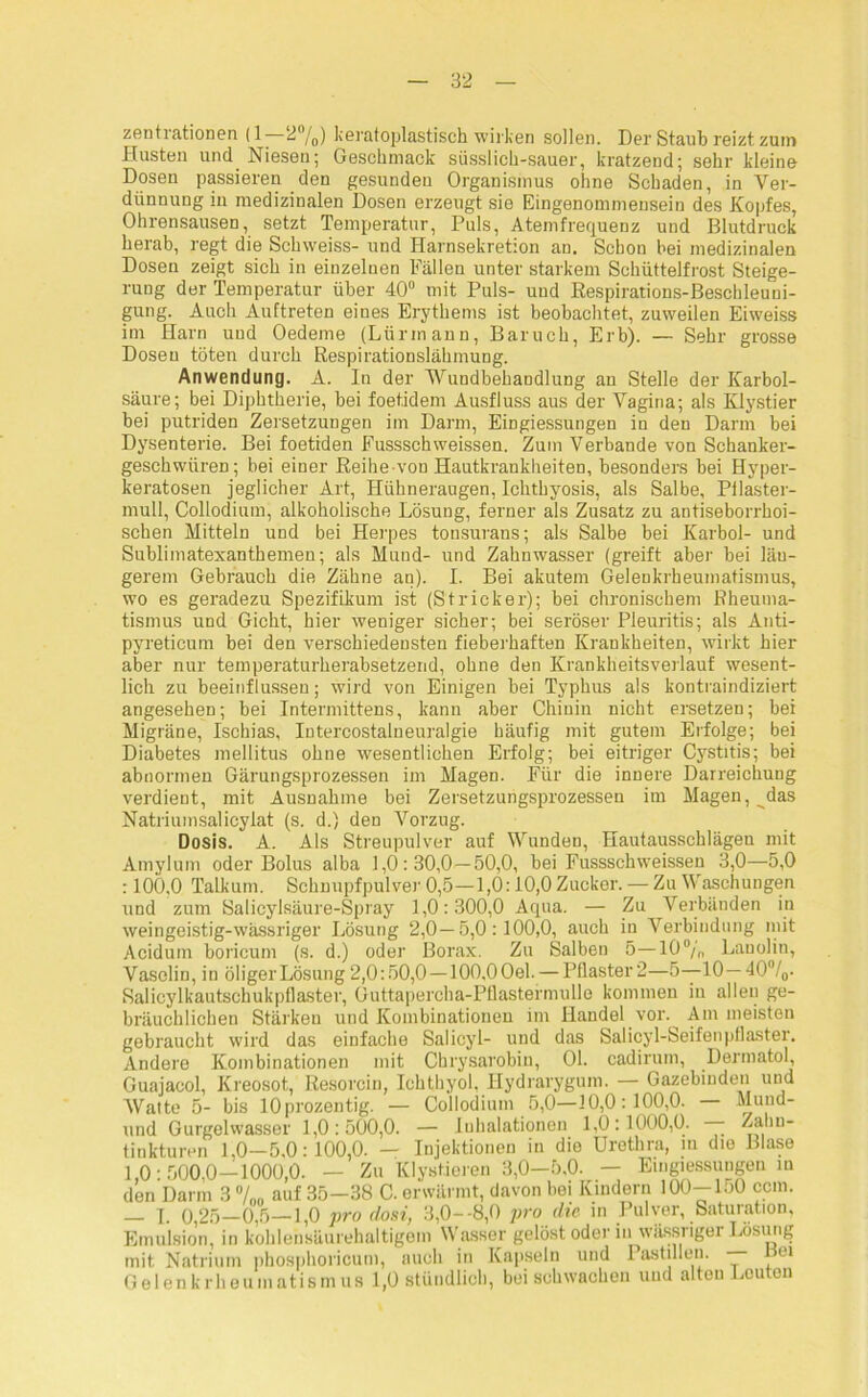 zentrationen (1- 2°/0) keratoplastisch wirken sollen. Der Staub reizt zuin Husten und Niesen; Geschmack süsslich-sauer, kratzend; sehr kleine Dosen passieren den gesunden Organismus ohne Schaden, in Ver- dünnung in medizinalen Dosen erzeugt sie Eingenommensein des Kopfes, Ohrensausen, setzt Temperatur, Puls, Atemfrequenz und Blutdruck herab, regt die Schweiss- und Harnsekretion an. Schon bei medizinalen Dosen zeigt sich in einzelnen Fällen unter starkem Schüttelfrost Steige- rung der Temperatur über 40° mit Puls- und Respirations-Beschleuni- gung. Auch Auftreten eines Erythems ist beobachtet, zuweilen Eiweiss im Harn uud Oedeme (Lürmann, Baruch, Erb). — Sehr grosse Dosen töten durch Respirationslähmung. Anwendung. A. In der Wundbehandlung an Stelle der Karbol- säure; bei Diphtherie, bei foetidem Ausfluss aus der Vagina; als Klystier bei putriden Zersetzungen im Darm, Eingiessungen in den Darm bei Dysenterie. Bei foetiden Fussschweissen. Zum Verbände von Schanker- geschwüren; bei einer Reihe-von Hautkrankheiten, besonders bei Hyper- keratosen jeglicher Art, Hühneraugen, Ichthyosis, als Salbe, Pilaster- mull, Collodium, alkoholische Lösung, ferner als Zusatz zu antiseborrhoi- schen Mitteln und bei Herpes tonsurans; als Salbe bei Karbol- und Sublimatexanthemen; als Mund- und Zahnwasser (greift aber bei län- gerem Gebrauch die Zähne an). I. Bei akutem Gelenkrheumatismus, wo es geradezu Spezifikum ist (Stricker); bei chronischem Rheuma- tismus und Gicht, hier weniger sicher; bei seröser Pleuritis; als Anti- pyreticum bei den verschiedensten fieberhaften Krankheiten, wirkt hier aber nur temperaturherabsetzend, ohne den Krankheitsverlauf wesent- lich zu beeinflussen; wird von Einigen bei Typhus als kontraindiziert angesehen; bei Intermittens, kann aber Chinin nicht ersetzen; bei Migräne, Ischias, Intercostalneuralgie häufig mit gutem Erfolge; bei Diabetes mellitus ohne wesentlichen Erfolg; bei eitriger Cystitis; bei abnormen Gärungsprozessen im Magen. Für die innere Darreichung verdient, mit Ausnahme bei Zersetzungsprozessen im Magen, ^das Natriumsalicylat (s. d.) den Vorzug. Dosis. A. Als Streupulver auf Wunden, Hautausschlägen mit Amylum oder Bolus alba 1,0:30,0—50,0, bei Fussschweissen 3,0—5,0 : 100,0 Talkum. Schnupfpulver 0,5—1,0:10,0 Zucker. — Zu Waschungen und zum Salicylsäure-Spray 1,0:300,0 Aqua. — Zu Verbänden in weingeistig-wässriger Lösung 2,0—5,0:100,0, auch in Verbindung mit Acidum boricum (s. d.) oder Borax. Zu Salben 5—10°/„ Lanolin, Vaselin, in öliger Lösung 2,0:50,0—100,0 Oel. — Pilaster 2—5—10—40°/o- Salicylkautschukpflaster, Guttapercha-Pflastermulle kommen in allen ge- bräuchlichen Stärken und Kombinationen im Handel vor.^ Am meisten gebraucht wird das einfache Salicyl- und das Salicyl-Seifenpflaster. Andere Kombinationen mit Chrysarobin, 01. cadirum, Dermatol, Guajacol, Kreosot, Resorcin, Ichthyol. Ilydrarygum. — Gazebinden und Watte 5- bis lOprozentig. — Collodium 5,0—10,0:100,0. Mund- und Gurgelwasser 1,0:500,0. — Inhalationen 1,0:1000,0. — ^ahn- tinkturen 1,0-5,0:100,0. — Injektionen in die Urethra, m die Blase 1,0:500,0—1000,0. — Zu Klystieren 3,0—5,0. — Eingiessungen in den Dann 3 %„ auf 35—38 C. erwärmt, davon bei Kindern lOO-loO ccm. — I. 0,25—0,5—1,0 pro dosi, 3,0--8,0 pro die in Pulver, Saturation, Emulsion, in kohlensäurehaltigem Wasser gelöst oder in wässiiger Lösung mit Natrium phosphoricum, auch in Kapseln und Pastillen. — Bei Gelenkrheumatismus 1,0 stündlich, bei schwachen und alten Leuten